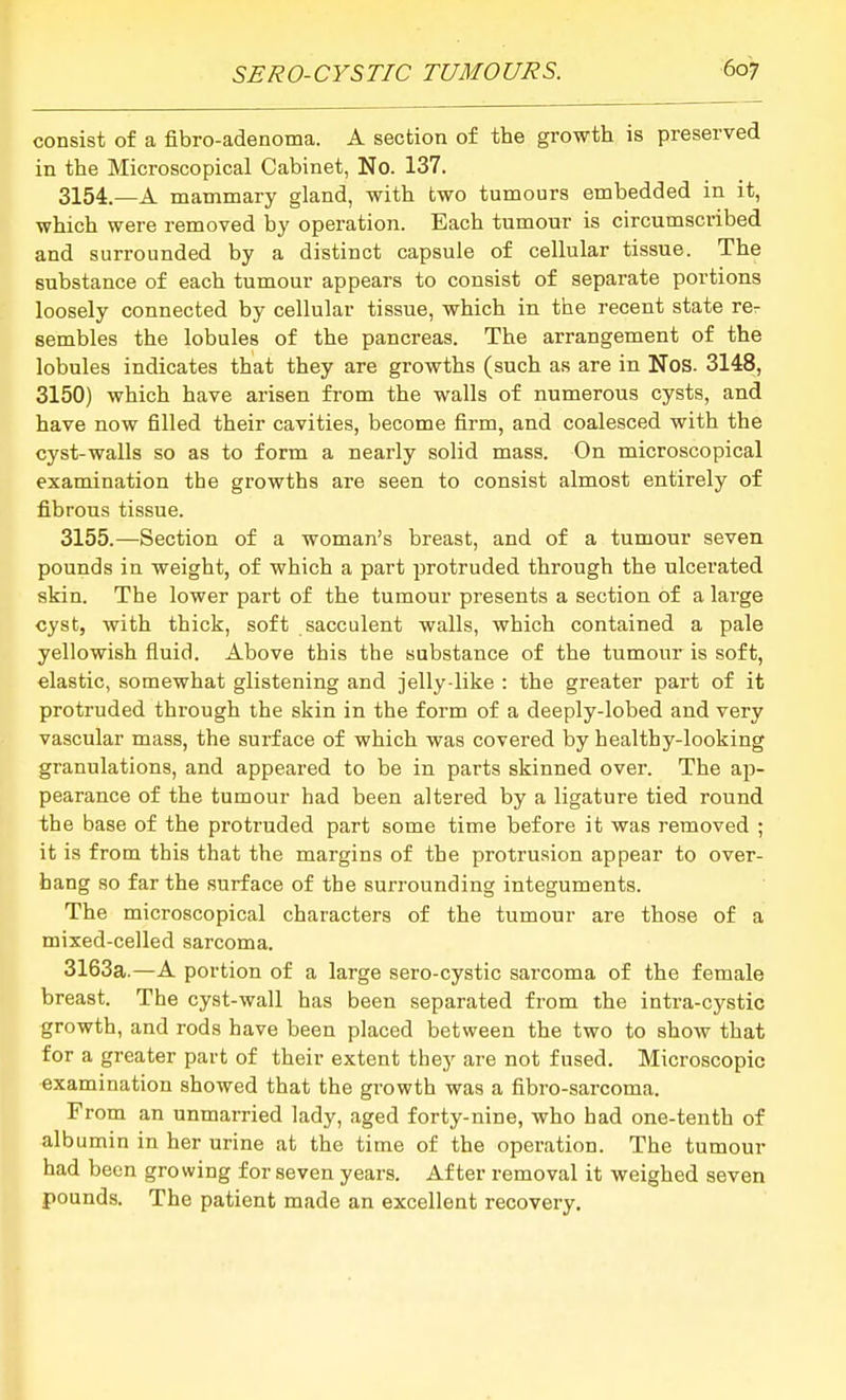 consist of a fibro-adenoma. A section of the growth is preserved in the Microscopical Cabinet, No. 137. 3154. —A mammary gland, with two tumours embedded in it, which were removed by operation. Each tumour is circumscribed and surrounded by a distinct capsule of cellular tissue. The substance of each tumour appears to consist of separate portions loosely connected by cellular tissue, which in the recent state rer sembles the lobules of the pancreas. The arrangement of the lobules indicates that they are growths (such as are in Nos. 3148, 3150) which have arisen from the walls of numerous cysts, and have now filled their cavities, become firm, and coalesced with the cyst-walls so as to form a nearly solid mass. On microscopical examination the growths are seen to consist almost entirely of fibrous tissue. 3155. —Section of a woman's breast, and of a tumour seven pounds in weight, of which a part protruded through the ulcerated skin. The lower part of the tumour presents a section of a large cyst, with thick, soft sacculent walls, which contained a pale yellowish fluid. Above this the substance of the tumour is soft, elastic, somewhat glistening and jelly-like : the greater part of it protruded through the skin in the form of a deeply-lobed and very vascular mass, the surface of which was covered by healthy-looking granulations, and appeared to be in parts skinned over. The ap- pearance of the tumour had been altered by a ligature tied round the base of the protruded part some time before it was removed ; it is from this that the margins of the protrusion appear to over- hang so far the surface of the surrounding integuments. The microscopical characters of the tumour are those of a mixed-celled sarcoma. 3163a.—A portion of a large sero-cystic sarcoma of the female breast. The cyst-wall has been separated from the intra-cystic growth, and rods have been placed between the two to show that for a greater part of their extent they are not fused. Microscopic examination showed that the growth was a fibro-sarcoma. From an unmarried lady, aged forty-nine, who had one-tenth of albumin in her urine at the time of the operation. The tumour had been growing for seven years. After removal it weighed seven pounds. The patient made an excellent recovery.