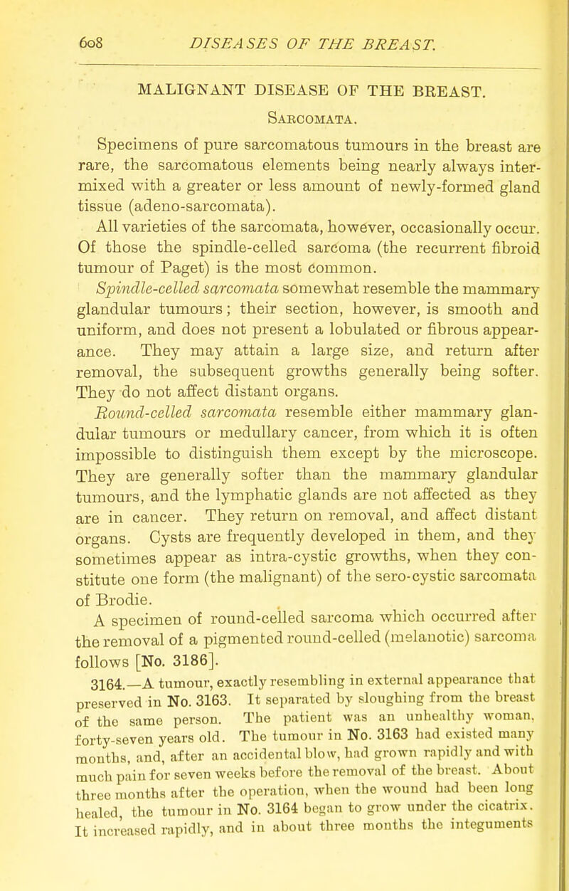 MALIGNANT DISEASE OF THE BREAST. Sabcomata. Specimens of pure sarcomatous tumours in the breast are rare, the sarcomatous elements being nearly always inter- mixed with a greater or less amount of newly-formed gland tissue (adeno-sarcomata). All varieties of the sarcomata, however, occasionally occur. Of those the spindle-celled sarcoma (the recurrent fibroid tumour of Paget) is the most common. Sjnndle-celled sarcomata somewhat resemble the mammary glandular tumours; their section, however, is smooth and uniform, and does not present a lobulated or fibrous appear- ance. They may attain a large size, and retm-n after removal, the subsequent growths generally being softer. They do not affect distant organs. Bound-celled sarcomata resemble either mammary glan- dular tumours or medullary cancer, from which it is often impossible to distinguish them except by the microscope. They are generally softer than the mammary glandular tumours, and the lymphatic glands are not affected as they are in cancer. They return on removal, and affect distant organs. Cysts are frequently developed in them, and they sometimes appear as intra-cystic growths, when they con- stitute one form (the malignant) of the sero-cystic sarcomata of Brodie. A specimen of round-celled sarcoma which occurred after the removal of a pigmented round-celled (melanotic) sarcoma follows [No. 3186]. 3164.—A tumour, exactly resembling in external appearance that preserved in No. 3163. It separated by sloughing from the breast of the same person. The patient was an unhealthy woman, forty-seven years old. The tumour in No. 3163 had existed many months, and, after an accidental blow, had grown rapidly and with much pain for seven weeks before the removal of the breast. About three months after the operation, when the wound had been long healed, the tumour in No. 3164 began to grow under the cicatrix. It increased rapidly, and in about three months the integuments