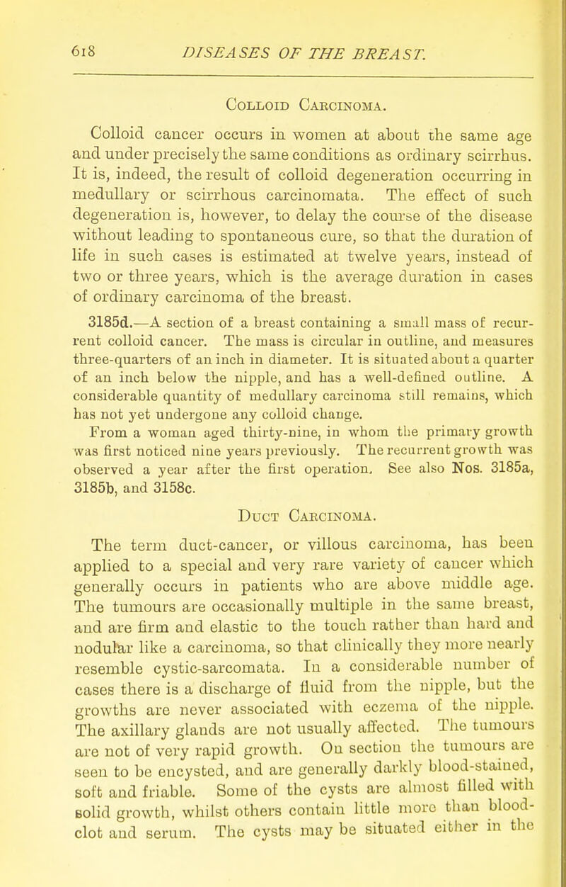 Colloid Cabcinoma. Colloid cancer occurs in women at about the same age and under precisely the same conditions as ordinary scirrhus. It is, indeed, the result of colloid degeneration occurring in medullary or scirrhous carcinomata. The effect of such degeneration is, however, to delay the com-se of the disease without leading to spontaneous cure, so that the duration of life in such cases is estimated at twelve years, instead of two or three years, which is the average duration in cases of ordinary carcinoma of the breast. 3185d.—A section of a breast containing a small mass of recur- rent colloid cancer. The mass is circular in outline, and measures three-quarters of an inch in diameter. It is situated about a quarter of an inch below the nipple, and has a well-defined outline. A considerable quantity of medullary carcinoma still remains, which has not yet undergone any colloid change. From a woman aged thirty-nine, in whom the primary growth was first noticed nine years previously. The recurrent growth was observed a year after the first operation. See also Nos. 3185a, 3185b, and 3158c. Duct Carcinoma. The term duct-cancer, or villous carcinoma, has been applied to a special and very rare variety of cancer which generally occurs in patients who are above middle age. The tumours are occasionally multiple in the same breast, and are firm and elastic to the touch rather than hard and nodular like a carcinoma, so that clinically they more nearly resemble cystic-sarcomata. In a considerable number of cases there is a discharge of fluid from the nipple, but the growths are never associated with eczema of the nipple. The axillary glands are not usually affected. The tumours are not of very rapid growth. Ou section the tumours are seen to be encysted, and are generally darkly blood-stamed, soft and friable. Some of the cysts are almost filled with Bolid growth, whilst others contain little more than blood- clot and serum. The cysts may be situated either in the