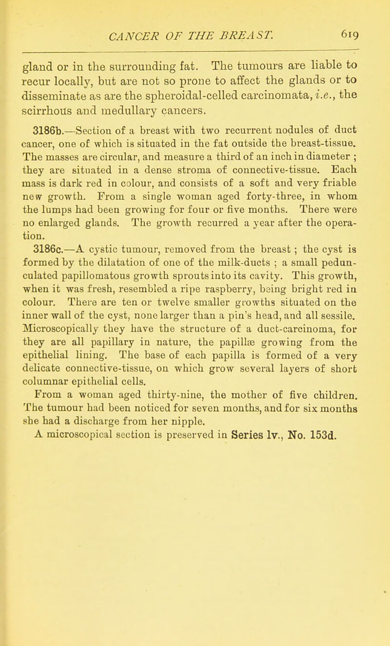 gland or in the surrounding fat. The tumours are liable to recur locally, but are not so prone to affect the glands or to disseminate as are the spheroidal-celled carcinomata, i.e., the scirrhous and medullary cancers. 3186b.—Section of a breast with two recurrent nodules of duct cancer, one of which is situated in the fat outside the breast-tissue. The masses are circular, and measure a third of an inch in diameter ; they are situated in a dense stroma of connective-tissue. Each mass is dark red in colour, and consists of a soft and very friable new growth. From a single woman aged forty-three, in whom the lumps had been growing for four or five months. There were no enlarged glands. The growth recurred a year after the opera- tion. 3186c.—A cystic tumour, removed from the breast ; the cyst is formed by the dilatation of one of the milk-ducts ; a small pedun- culated papillomatous growth sprouts into its cavity. This growth, when it was fresh, resembled a ripe raspberry, being bright red in colour. There are ten or twelve smaller growths situated on the inner wall of the cyst, none larger than a pin's head, and all sessile. Microscopically they have the structure of a duct-carcinoma, for they are all papillary in nature, the papillas growing from the epithelial lining. The base of each papilla is formed of a very delicate connective-tissue, on which grow sevei'al layers of short columnar epithelial cells. From a woman aged thirty-nine, the mother of five children. The tumour had been noticed for seven months, and for six months she had a discharge from her nipple. A microscopical section is preserved in Series Iv., No. 153d.