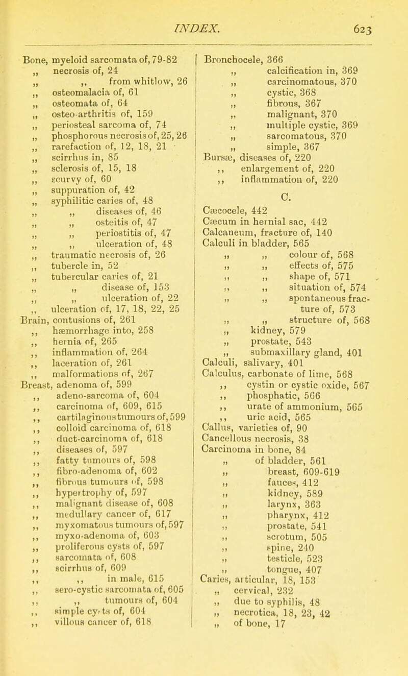 Bone, myeloid sarcomata of, 79-82 necrosis of, 24 „ ,, from whitlow, 26 ,, osteomalacia of, 61 „ osteomata of, 64 „ osteo arthritis of, 159 „ periosteal sarcoina of, 74 „ phosphorous necrosis of, 25, 26 ,, rarefaction of, 12, 18, 21 ■ „ scirrhiis in, 85 „ sclerosis of, 15, 18 ,, Ecurvy of, 60 „ suppuration of, 42 „ syphilitic caries of, 48 „ „ diseases of, 46 „ „ osteitis of, 47 „ ,, periostitis of, 47 „ ,, ulceration of, 48 ,, traumatic necrosis of, 26 ,, tubercle in, 52 „ tubercular caries of, 21 „ „ disease of, Vo'i ,, ,. ulceration of, 22 „ ulceration of, 17, 18, 22, 25 Brain, contusions of, 261 ,, haemorrhage into, 258 ,, hernia of, 265 ,, inflammation of, 264 ,, laceration of, 261 ,, malformations of, 267 Breast, adenoma of, 599 ,, adeno-sarcoma of, 604 carcinoma of, 609, 615 ,, cartilaginous tumours of, 599 ,, colloid carcinoma of, 618 ,, duct-carcinoma of, 618 ,, diseases of, 597 ,, fatty tumours of, 598 ,, fibro-adeiioma of, 602 ,, fibrous tumours cf, 598 ,, hypertrophy of, 597 ,, malignant disease of, 608 ,, mtduHary cancer of, 617 ,, myxomatous tumours of, 597 ,, myxo-adenoma of, 603 ,, prolifero\rs cysts of, 597 ,, sarcomata of, 608 ,, scirrhus of, 609 ,, ,, in male, 615 ,, aero-cystic sarcomata of, 605 ,, ,, tumours of, 604 ,, simple cy.-ts of, 604 ,, villous cancer of, 618 Bronchocele, 366 ,, calcification in, 369 ,, carcinomatous, 370 ,, cystic, 368 „ fibrous, 367 „ malignant, 370 ,, multiple cystic, 369 „ sarcomatous, 370 „ simple, 367 Bursse, diseases of, 220 ,, enlargement of, 220 inflammation of, 220 C. Ceecocele, 442 Caecum in hernial sac, 442 Calcaneum, fracture of, 140 Calculi in bladder, 565 „ ,, colour of, 568 I, ,, effects of, 575 „ „ shape of, 571 ,, ,, situation of, 574 I, „ spontaneous frac- ture of, 573 „ „ structure of, 568 „ kidney, 579 „ prostate, 543 „ submaxillary gland, 401 Calculi, salivary, 401 Calculus, carbonate of lime, 568 ,, cystin or cystic oxide, 567 ,, phosphatic, 566 ,, urate of ammonium, 565 ,, uric acid, 565 Callus, varieties of, 90 Cancellous necrosis, 38 Carcinoma in bone, 84 of bladder, 561 „ breast, 609-619 )) fauces, 412 „ kidney, 589 „ larynx, 363 „ pharynx, 412 ,, prostate, 541 ,1 scrotum, 505 II ppine, 240 „ testicle, 523 ,1 t(mgue, 407 Caries, aiticular, 18, 153 „ cervical, 232 ,, due to syphilis, 48 „ necroticii, 18, 23, 42 I, of bf)ne, 17