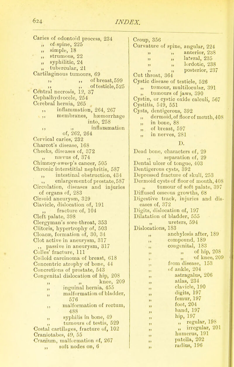 Caries of odontoid process, 234 „ of spine, 225 „ simple, 18 ,, strumous, 22 „ syphilitic, 24 „ tubercular, 21 Cartilaginous tumours, 69 )) of breast, 599 I) of testicle, 525 Central necrosis, 12, 37 Cephalhydiocele, 254 Cerebral hernia, 265 ,, inflammation, 264, 267 ,, membranes, hismorrhage into, 258 I) inflammation of, 262, 264 Cervical caries, 232 Charcot's disease, 168 Cheeks, diseases of, 372 „ na;vus of, 374 Chimney-sweep's cancer, 505 Chronic interstitial nephritis, 587 ,, intestinal obstruction, 434 ,, enlargementof prostate, 587 Circulation, diseases and injuries of organs of, 283 Cirsoid anevirysm, 329 Clavicle, dislocation of, 191 ,, fracture of, 104 Cleft palate, 398 Clergyman's sore-throat, 353 Clitoris, hypertrophy of, 503 Cloacas, formation of, 30, 34 Clot active in aneurysm, 317 ,, passive in aneurysm, 317 Culles' fracture. 111 Colloid carcinoma of breast, 618 Concentric atrophy of bone, 44 Concretions of prostate, 543 Congenital dislocation of hip, 208 ,, „ knee, 209 „ inguinal hernia, 455 ,, malformation of bladder, 576 ,, malformation of rectum, 488 ,, syphilis in bone, JO ,, tumours uf testis, 529 Costal carliliigcs, fracture uf, 102 Craniotabes, 4!l, 55 Cranium, malformation of, 267 ,, soft nodes on, 6 Croup, 356 Curvature of spine, angular, 224 )) „ anterior, 2a8 » „ lateral, 235 II „ lordotic, 238 11 „ posterior, 237 Cut throat, 364 Cystic disease of testicle, 526 ,, tumour, multilocular, 391 „ tumours of jaws, 390 Cystin, or cystic oxide calculi, 567 Cystitis, 549, 551 Cysts, dentigerous, 392 „ dermoid, of floor of mouth, 408 ,, in bone, 88 „ of breast, 597 ,, in nerves, 281 D. Dead bone, characters of, 29 ,, separation of, 29 Dental ulcer of tongue, 403 Dentigerous cysts, 392 Depressed fracture of skulJ, 253 Dermoid cysts of floor of mouth, 408 „ tumour of soft palate, 397 Diffused osseous growths, 68 Digestive track, injuries and dis- eases of, 372 Digits, dislocation of, 197 Dilatation of bladder, 555 „ ureters, 594 Dislocations, 183 ,, anchylosis after, 189 ,, compound, 189 ,, congenital, 183 „ of hip, 208 ,, „ -of knee, 209 fioni disease, 153 „ of ankle, 204 ,, astragalus, 206 „ atlas, 234 „ clavicle, 190 „ digits, 197 „ femur, 197 „ foot, 204 „ hand, 197 hip, 197 II regular, 198 „ „ irregular, 201 ,, humerus, 191 „ patella, 202 „ radius, 196