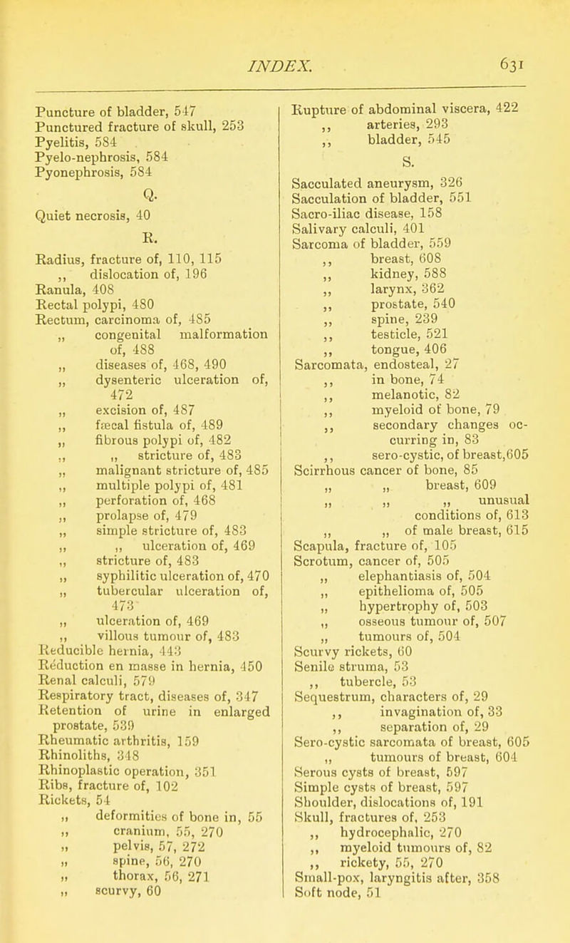 Puncture of bladder, 5-17 Punctured fracture of skull, 253 Pyelitis, 584 Pyelo-nephrosis, 584 Pyonephrosis, 584 Q. Quiet necrosis, 40 K. Kadius, fracture of, 110, 115 ,, dislocation of, 196 Ranula, 408 Rectal polypi, 480 Rectum, carcinoma of, 485 „ congenital malformation of, 488 ,, diseases of, 468, 490 ,, dysenteric ulceration of, 472 „ excision of, 487 ,, ffecal fistula of, 489 ,, fibrous polypi of, 482 ,, ,, stricture of, 483 „ malignant stricture of, 485 „ multiple polypi of, 481 ,, perforation of, 468 ,, prolapse of, 479 „ simple stricture of, 483 ,, ,, ulceration of, 469 ,, stricture of, 483 ,, syphilitic ulceration of, 470 „ tubercular ulceration of, 473 „ ulceration of, 469 ,, villous tumour of, 483 Reducible hernia, 443 Reduction en masse in hernia, 450 Renal calculi, 579 Respiratory tract, diseases of, 347 Retention of urine in enlarged prostate, 539 Rheumatic arthritis, 159 Rhinoliths, 348 Rhinoplastic operation, 351 Ribs, fracture of, 102 Rickets, 54 „ deformities of bone in, 55 „ cranium, 55, 270 „ pelvis, 57, 272 „ spine, 56, 270 „ thorax, 56, 271 „ scurvy, 60 Rupture of abdominal viscera, 422 ,, arteries, 293 ,, bladder, 545 S. Sacculated aneurysm, 326 Sacculation of bladder, 551 Sacro-iliac disease, 158 Salivary calculi, 401 Sarcoma of bladder, 559 ,, breast, 60S kidney, 588 ,, larynx, 362 ,, prostate, 540 ,, spine, 239 ,, testicle, 521 ,, tongue, 406 Sarcomata, endosteal, 27 ,, in bone, 74 ,, melanotic, 82 ,, myeloid of bone, 79 ,, secondary changes oc- curring in, 83 ,, sero-cystic, of breast,605 Scirrhous cancer of bone, 85 „ „ breast, 609 „ ,, „ unusual conditions of, 613 ,, „ of male breast, 615 Scapula, fracture of, 105 Scrotum, cancer of, 505 ,, elephantiasis of, 504 ,, epithelioma of, 505 „ hypertrophy of, 503 ,, osseous tumour of, 507 „ tumours of, 504 Scurvy rickets, 60 Senile struma, 53 ,, tubercle, 53 Sequestrum, characters of, 29 ,, invagination of, 33 ,, separation of, 29 Sero-cystic sarcomata of breast, 605 „ tumours of breast, 604 Serous cysts of breast, 597 Simple cysts of breast, 597 Shoulder, dislocations of, 191 Skull, fractures of, 253 ,, hydrocephalic, 270 ,, myeloid tumours of, 82 ,, rickety, 55, 270 Small-pox, laryngitis after, 358 Soft node, 51