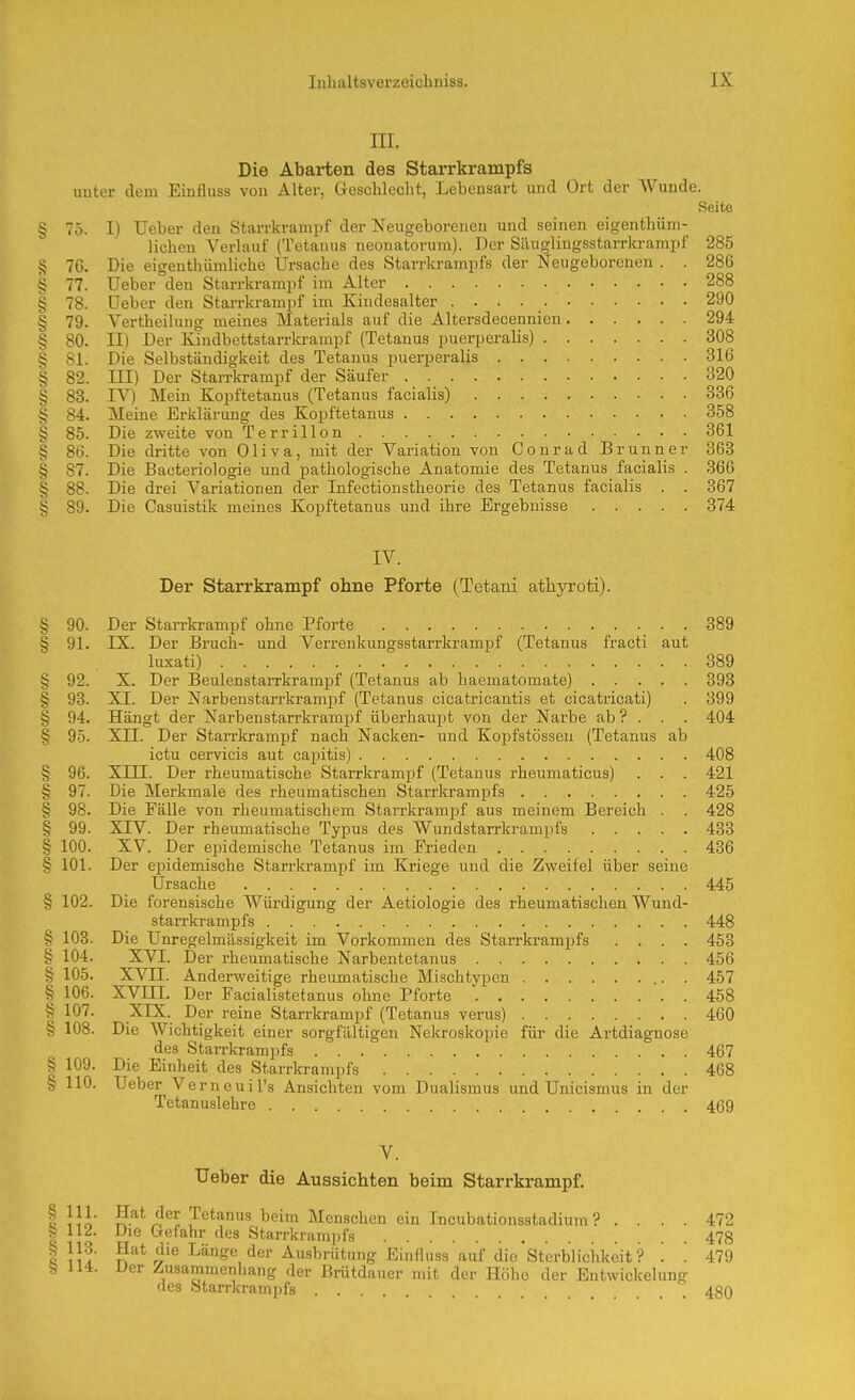 III. Die Abarten des Starrkrampfs unter dem Einfluss von Alter, Geschleclit, Lebensart und Ort der Wunde. Seite § 75. I) Ueber den Starrkrampf der Neugeborenen und seinen eigenthüm- licheu Verlauf (Tetanus neonatorum). Der Siiuglingsstarrkrampf 285 g 76. Die eigenthümliche Ursache des Starrkrampfs der Neugeborenen . . 286 § 77. Ueber den Starrkrampf im Alter 288 § 78. Ueber den Starrkrampf im Kiudesalter 290 § 79. Vertheilung meines Materials auf die Altersdecennien 294 § 80. II) Der Kindbettstarrkrampf (Tetanus puerperalis) 308 § 81. Die Selbständigkeit des Tetanus puerperalis 316 § 82. ni) Der Starrkrampf der Säufer 320 § 83. IV) Mein Kopftetauus (Tetanus facialis) 336 § 84. Meine Erklärung des Kopftetanus 358 § 85. Die zweite von Terrillon 361 § 86. Die dritte von Oliva, mit der Variation von Conrad Brunner 368 § 87. Die Bacteriologie und pathologische Anatomie des Tetanus facialis . 366 § 88. Die drei Variationen der Infectionstheorie des Tetanus facialis . . 367 § 89. Die Casuistik meines Kopftetanus und ihre Ergebnisse 374 IV. Der Starrkrampf ohne Pforte (Tetani athyroti). § 90. Der Stan-krampf ohne Pforte 389 § 91. IX. Der Bruch- und Verrenkungsstarrkrampf (Tetanus fracti aut luxati) 389 § 92. X. Der Beulenstarrkrampf (Tetanus ab haematomate) 393 § 93. XI. Der Narbenstarrkramjif (Tetanus cicatricantis et cicatricati) . 399 § 94. Hängt der Narbenstarrkrampf überhaupt von der Narbe ab ? . . . 404 § 95. Xn. Der Starrkrampf nach Nacken- und Kopfstössen (Tetanus ab ictu cervicis aut cajjitis) 408 § 96. Xm. Der rheumatische Starrkrampf (Tetanus rheumaticus) . . . 421 § 97. Die Merkmale des rheumatischen Starrkrampfs 425 § 98. Die Fälle von rheumatischem StarrkramjDf aus meinem Bereich . . 428 § 99. XTV. Der rheumatische Typus des Wundstarrkrampfs 433 § 100. XV. Der epidemische Tetanus im Frieden 436 § 101. Der epidemische Stan-krampf im Kriege und die Zweifel über seine Ursache 445 § 102. Die forensische Würdigung der Aetiologie des rheumatischen Wund- starrkrampfs 448 § 103. Die Unregelmässigkeit im Vorkommen des Starrkrampfs .... 453 § 104. XVI. Der rheumatische Narbentetanus 456 § 105. XVII. Anderweitige rheumatische Mischtypen 457 § 106. XVni. Der Facialistetanus ohne Pforte 458 § 107. XIX. Der reine Starrkrampf (Tetanus verus) 460 § 108. Die Wichtigkeit einer sorgfältigen Nekroskopie für die Artdiagnose des Starrkrampfs 467 § 109. Die Einheit des Starrkrampfs 468 b 110. Ueber Verneuil's Ansichten vom Dualismus und Unicismus in der Tetanuslehre 469 V. Ueber die Aussichten beim Starrkrampf. I IJo f.^* ^^^^ ^cim Menschen ein Incubationsstadium ? . ... 472 I 112. Die Gefahr des Starrkrampfs 478 II!!' ^^'^ ^^°Se/ler Ausbrütung Einfluss auf die Sterblichkeit? '. '. 479 S 114. Der Zusammenhang der Brütdauer mit der Höhe der Entwickelung des Starrkrampfs 480