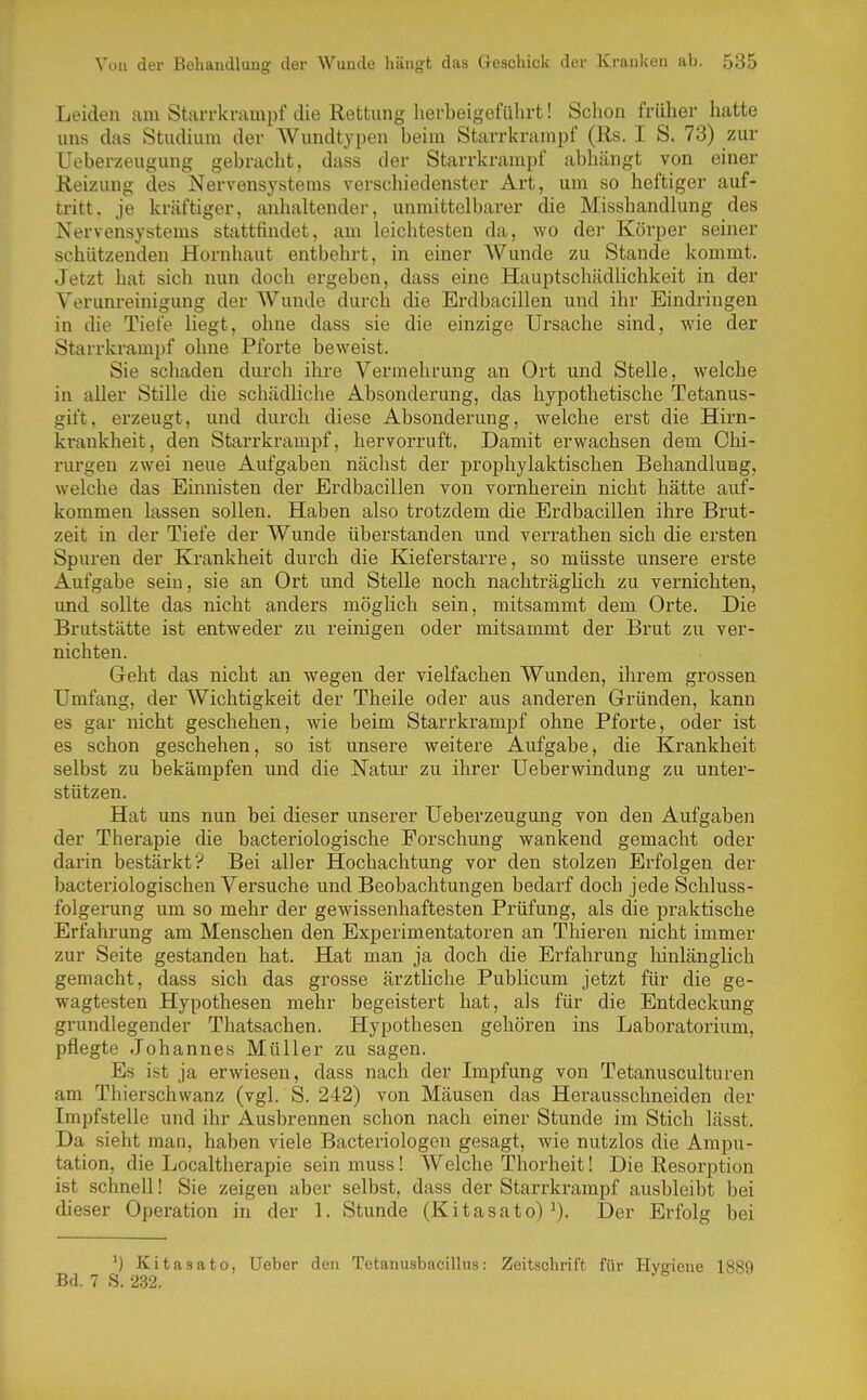 Leiden am Starrkrampf die Rettung herbeigeführt! Schon früher hatte uns das Studium der Wundtypen beim Starrkrampf (Rs. I S. 73) zur Ueberzeugung gebracht, dass der Starrkrampf abhängt von einer Reizung des Nervensystems verschiedenster Art, um so heftiger auf- tritt, je kräftiger, anhaltender, unmittelbarer die Misshandlung des Nervensystems stattfindet, am leichtesten da, wo dei- Körper seiner schützenden Hornhaut entbehrt, in einer Wunde zu Stande kommt. Jetzt hat sich nun doch ergeben, dass eine Hauptschädhchkeit in der Verunreinigung der Wunde durch die Erdbacillen und ihr Eindringen in die Tiefe liegt, ohne dass sie die einzige Ursache sind, wie der Starrkrampf ohne Pforte beweist. Sie schaden durch ihre Vermehrung an Ort und Stelle, welche in aller Stille die schädliche Absonderung, das hypothetische Tetanus- gift, erzeugt, und durch diese Absonderung, welche erst die Hirn- krankheit, den Starrkrampf, hervorruft. Damit erwachsen dem Chi- rurgen zwei neue Aufgaben nächst der prophylaktischen Behandlung, welche das Einnisten der Erdbacillen von vornherein nicht hätte auf- kommen lassen sollen. Haben also trotzdem die Erdbacillen ihre Brut- zeit in der Tiefe der Wunde überstanden und verrathen sich die ersten Spuren der Krankheit durch die Kieferstarre, so müsste unsere erste Aufgabe sein, sie an Ort und Stelle noch nachträgHch zu vernichten, und sollte das nicht anders möglich sein, mitsammt dem Orte. Die Brutstätte ist entweder zu reinigen oder mitsammt der Brut zu ver- nichten. Geht das nicht an wegen der vielfachen Wunden, ihrem grossen Umfang, der Wichtigkeit der Theile oder aus anderen Gründen, kann es gar nicht geschehen, wie beim Starrkrampf ohne Pforte, oder ist es schon geschehen, so ist unsere weitere Aufgabe, die Krankheit selbst zu bekämpfen und die Natur zu ihrer Ueberwindung zu unter- stützen. Hat uns nun bei dieser unserer Ueberzeugung von den Aufgaben der Therapie die bacteriologische Forschung wankend gemacht oder darin bestärkt? Bei aller Hochachtung vor den stolzen Erfolgen der bacteriologischen Versuche und Beobachtungen bedarf doch jede Schluss- folgerung um so mehr der gewissenhaftesten Prüfung, als die praktische Erfahrung am Menschen den Experimentatoren an Thieren nicht immer zur Seite gestanden hat. Hat man ja doch die Erfahrung hinlänglich gemacht, dass sich das gi'osse ärztliche Publicum jetzt für die ge- wagtesten Hypothesen mehr begeistert hat, als für die Entdeckung grundlegender Thatsachen. Hypothesen gehören ins Laboratorium, pflegte Johannes Müller zu sagen. Es ist ja erwiesen, dass nach der Lnpfung von Tetanusculturen am Thierschwanz (vgl. S. 242) von Mäusen das Herausschneiden der Impfstelle und ihr Ausbrennen schon nach einer Stunde im Stich lässt. Da sieht man, haben viele Bacteriologen gesagt, wie nutzlos die Amim- tation, die Localtherapie sein muss! Welche Thorheit! Die Resorption ist schnell! Sie zeigen aber selbst, dass der Starrkrampf ausbleibt bei dieser Operation in der 1. Stunde (Kitasato) ^). Der Erfolg bei ') Kitasato, Ueber den Tetanusbacilhis: Zeitschrift für Hygiene 1889 Bd. 7 S. 232.