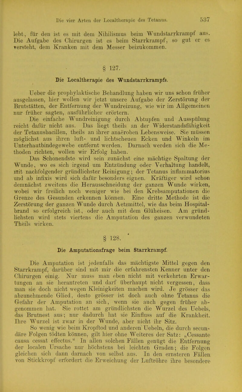 lebt, für den ist es mit dem Nihilismus beim Wundstarrkrampf aus. Die Aufgabe des Chirurgen ist es beim Starrkrampf, so gut er es tersteht, dem Kranken mit dem Messer beizukommen. § 127. Die Localtherapie des Wundstarrkrampfs. Ueber die prophylaktische Behandlung haben wir uns schon früher ausgelassen, hier wollen wir jetzt unsere Aufgabe der Zerstörung der Brutstätten, der Entfernung der Wundreizung, wie wir im Allgemeinen nur früher sagten, ausführlicher erörtern. Die einfache Wundreinigung durch Abtupfen und Ausspülung reicht dafür nicht aus. Das liegt theils an der Widerstandsfähigkeit der Tetanusbacillen, theils an ihrer anaeroben Lebensweise. Sie müssen mögüchst aus ihren luft- und lichtscheuen Ecken und Winkeln im Unterhautbindegewebe entfernt werden. Darnach werden sich die Me- thoden richten, wollen wir Erfolg haben. Das Schonendste wird sein zunächst eine mächtige Spaltung der Wunde, wo es sich irgend um Entzündung oder Verwaltung handelt, mit nachfolgender gründlichster Reinigung; der Tetanus inflammatorius und ab infixis wird sich dafür besonders eignen. Kräftiger wird schon demnächst zweitens die Herausschneidung der ganzen Wunde wirken, wobei wir freilich noch weniger wie bei den Krebsamputationen die Grenze des Gesunden erkennen können. Eine dritte Methode ist die Zerstörung der ganzen Wunde durch Aetzmittel, wie das beim Hospital- brand so erfolgreich ist, oder auch mit dem Glüheisen. Am gründ- lichsten wird stets viertens die Amputation des ganzen verwundeten Theils wirken. § 128. Die Amputationsfrage beim Starrkrampf. Die Amputation ist jedenfalls das mächtigste Mittel gegen den Starrkrampf, darüber sind mit mir die erfahrensten Kenner unter den Chirurgen einig. Nur muss man eben nicht mit verkehrten Erwar- tungen an sie herantreten und darf überhaupt nicht vergessen, dass man sie doch nicht wegen Kleinigkeiten machen wird. Je grösser das abzunehmende Glied, desto grösser ist doch auch ohne Tetanus die Gefahr der Amputation an sich, wenn sie auch gegen früher ab- genommen hat. Sie rottet am gründlichsten die Wurzel des Uebels, das Brutnest aus; nur dadurch hat sie Einfluss auf die Krankheit. Ihre Wurzel ist zwar in der Wunde, aber nicht ihr Sitz. So wenig Avie beim Kropftod und anderen Uebeln, die durch secun- däre Folgen tödten können, gilt hier ohne Weiteres der Satz: „Cessante causa cessat effectus. In allen solchen Fällen genügt die Entfernung der localen Ursache nur höchstens bei leichten Graden-, die Folgen gleichen sich dann darnach von selbst aus. In den ernsteren Fällen von Stickkropf erfordert die Erweichung der Luftröhre ihre besondere