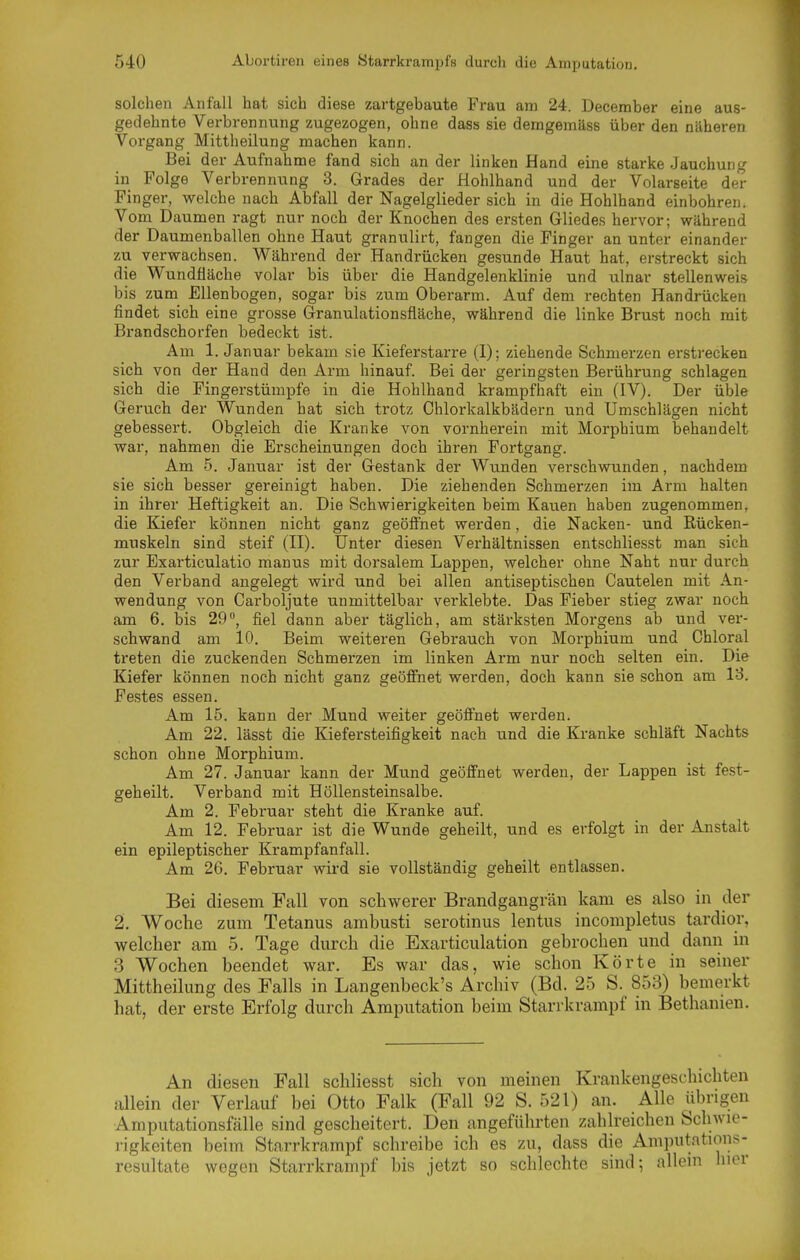 solchen Anfall hat sich diese zartgebaute Frau am 24. December eine aus- gedehnte Verbrennung zugezogen, ohne dass sie demgeuiäss über den nüheren Vorgang Mittheilung machen kann. Bei der Aufnahme fand sich an der linken Hand eine starke Jauchung in Folge Verbrennung 3. Grades der Hohlhand und der Volarseite der Finger, welche nach Abfall der Nagelglieder sich in die Hohlhand einbohren. Vom Daumen ragt nur noch der Knochen des ersten Gliedes hervor; während der Daumenballen ohne Haut granulirt, fangen die Pinger an unter einander zu verwachsen. Während der Handrücken gesunde Haut hat, erstreckt sich die Wundüäche volar bis über die Handgelenklinie und ulnar stellenweis bis zum Ellenbogen, sogar bis zum Oberarm. Auf dem rechten Handrücken findet sich eine grosse Granulationsfläche, während die linke Brust noch mit Brandschorfen bedeckt ist. Am 1. Januar bekam sie Kieferstarre (I); ziehende Schmerzen erstrecken sich von der Hand den Arm hinauf. Bei der geringsten Berührung schlagen sich die Fingerstümpfe in die Hohlhand krampfhaft ein (IV). Der üble Geruch der Wunden hat sich trotz Chlorkalkbädern und Umschlägen nicht gebessert. Obgleich die Kranke von vornherein mit Morphium behandelt war, nahmen die Erscheinungen doch ihren Foi-tgang. Am 5. Januar ist der Gestank der Wunden verschwunden, nachdem sie sich besser gereinigt haben. Die ziehenden Schmerzen im Arm halten in ihrer Heftigkeit an. Die Schwierigkeiten beim Kauen haben zugenommen, die Kiefer können nicht ganz geöfinet werden, die Nacken- und Rücken- muskeln sind steif (II). Unter diesen Verhältnissen entschliesst man sich zur Exarticulatio manus mit dorsalem Lappen, welcher ohne Naht nur durch den Verband angelegt wird und bei allen antiseptischen Cautelen mit An- wendung von Carboljute unmittelbar verklebte. Das Fieber stieg zwar noch am 6. bis 29, fiel dann aber täglich, am stärksten Morgens ab und ver- schwand am 10. Beim weiteren Gebrauch von Morphium und Ghloral treten die zuckenden Schmerzen im linken Arm nur noch selten ein. Die Kiefer können noch nicht ganz geöffnet werden, doch kann sie schon am 13. Festes essen. Am 15. kann der Mund weiter geöffnet werden. Am 22. lässt die Kiefersteifigkeit nach und die Kranke schläft Nachts schon ohne Morphium. Am 27. Januar kann der Mund geöffnet werden, der Lappen ist fest- geheilt. Verband mit Höllensteinsalbe. Am 2. Februar steht die Kranke auf. Am 12. Februar ist die Wunde geheilt, und es erfolgt in der Anstalt ein epileptischer Krampfanfall. Am 26. Februar wird sie vollständig geheilt entlassen. Bei diesem Fall von schwerer Brandgangrän kam es also in der 2. Woche zum Tetanus ambusti serotinus lentus incompletus tardior, welcher am 5. Tage durch die Exarticulation gebrochen und dann in 3 Wochen beendet war. Es war das, wie schon Körte in seiner Mittheilung des Falls in Langenbeck's Archiv (Bd. 25 S. 853) bemerkt hat, der erste Erfolg durch Amputation beim Starrkrampf in Bethanien. An diesen Fall schliesst sich von meinen Krankengeschichten allein der Verlauf bei Otto Falk (Fall 92 S. 521) an. Alle iibrigen Amputationsfälle sind gescheitert. Den angeführten zahlreichen Schwie- rigkeiten beim Starrkrampf schreibe ich es zu, dass die Amputations- resultate wegen Starrkrampf bis jetzt so schlechte sind; allein luor