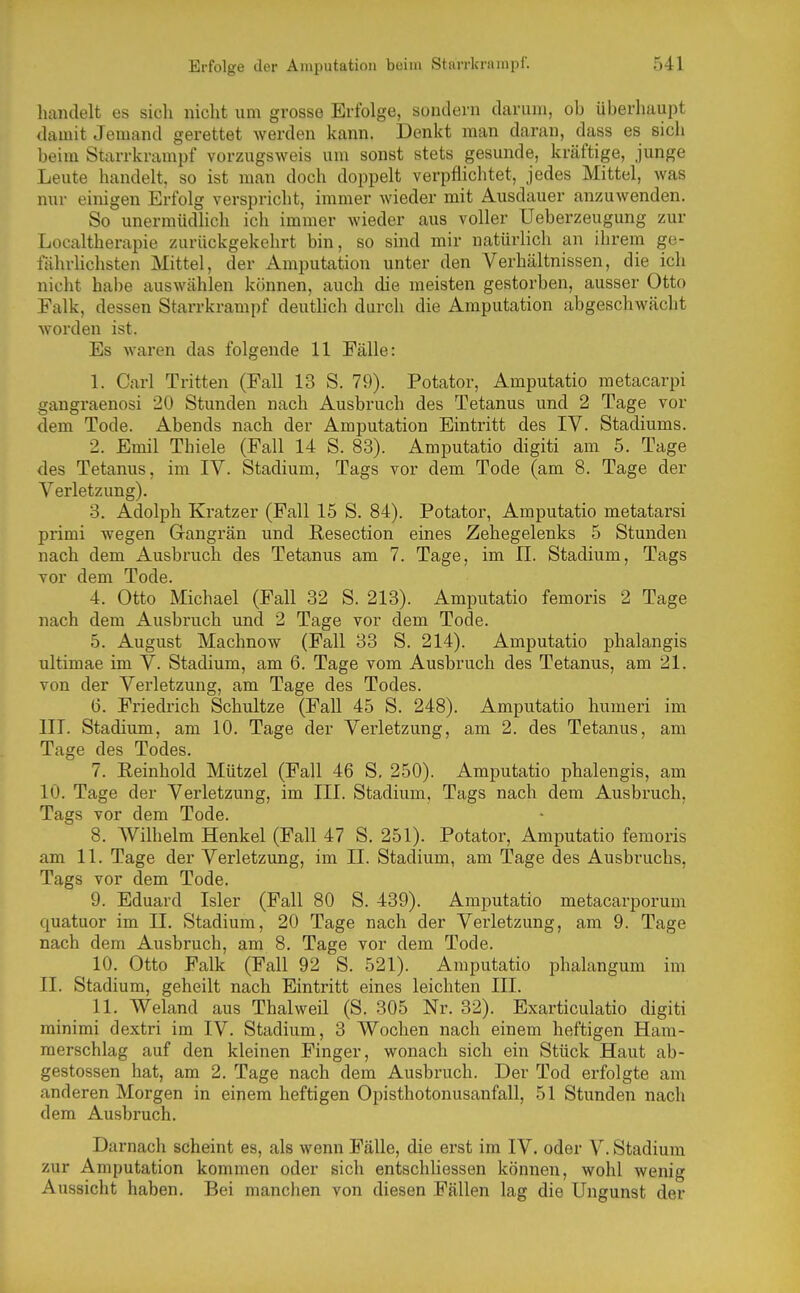 handelt es sich nicht um grosse Erfolge, sondern darum, oh überhaupt damit Jemand gerettet werden kann. Denkt man daran, dass es sich beim Starrkrampf vorzugsweis um sonst stets gesunde, kräftige, junge Leute handelt, so ist man doch doppelt verpflichtet, jedes Mittel, was nur einigen Erfolg verspricht, immer wieder mit Ausdauer anzuwenden. So unermüdlich ich immer wieder aus voller Ueberzeugung zur Localtherapie zurückgekehrt bin, so sind mir natürlich an ihrem ge- fährhchsten Mittel, der Amputation unter den Verhältnissen, die ich nicht habe auswählen können, auch die meisten gestorben, ausser Otto Falk, dessen Starrkrampf deuthch durch die Amputation abgeschwächt Avorden ist. Es waren das folgende 11 Fälle: 1. Carl Tritten (Fall 13 S. 79). Potator, Amputatio metacarpi gangraenosi 20 Stunden nach Ausbruch des Tetanus und 2 Tage vor dem Tode. Abends nach der Amputation Eintritt des IV. Stadiums. 2. Emil Thiele (Fall 14 S. 83). Amputatio digiti am 5. Tage des Tetanus, im IV. Stadium, Tags vor dem Tode (am 8. Tage der Verletzung). 3. Adolph Kratzer (Fall 15 S. 84). Potator, Amputatio metatarsi primi wegen Gangrän und ßesection eines Zehegelenks 5 Stunden nach dem Ausbruch des Tetanus am 7. Tage, im II. Stadium, Tags vor dem Tode. 4. Otto Michael (Fall 32 S. 213). Amputatio femoris 2 Tage nach dem Ausbruch und 2 Tage vor dem Tode. 5. August Machnow (Fall 33 S. 214). Amputatio phalangis ultimae im V. Stadium, am 6. Tage vom Ausbruch des Tetanus, am 21. von der Verletzung, am Tage des Todes. 6. Friedrich Schnitze (Fall 45 S. 248). Amputatio humeri im III. Stadium, am 10. Tage der Verletzung, am 2. des Tetanus, am Tage des Todes. 7. Reinhold Mützel (Fall 46 S. 250). Amputatio phalengis, am 10. Tage der Verletzung, im III. Stadium, Tags nach dem Ausbruch, Tags vor dem Tode. 8. Wilhelm Henkel (Fall 47 S. 251). Potator, Amputatio femoris am 11. Tage der Verletzung, im II. Stadium, am Tage des Ausbruchs, Tags vor dem Tode. 9. Eduard Isler (Fall 80 S. 439). Amputatio metacarporum quatuor im II. Stadium, 20 Tage nach der Verletzung, am 9. Tage nach dem Ausbruch, am 8. Tage vor dem Tode. 10. Otto Falk (Fall 92 S. 521). Amputatio phalangum im 11. Stadium, geheilt nach Eintritt eines leichten III. 11. Weland aus Thalweil (S. 305 Nr. 32). Exarticulatio digiti minimi dextri im IV. Stadium, 3 Wochen nach einem heftigen Ham- merschlag auf den kleinen Finger, wonach sich ein Stück Haut ab- gestossen hat, am 2. Tage nach dem Ausbruch. Der Tod erfolgte am anderen Morgen in einem heftigen Opisthotonusanfall, 51 Stunden nach dem Ausbruch. Darnach scheint es, als wenn Fälle, die erst im IV. oder V. Stadium zur Amputation kommen oder sich entschliessen können, wohl wenig Aussicht haben. Bei manchen von diesen Fällen lag die Ungunst der