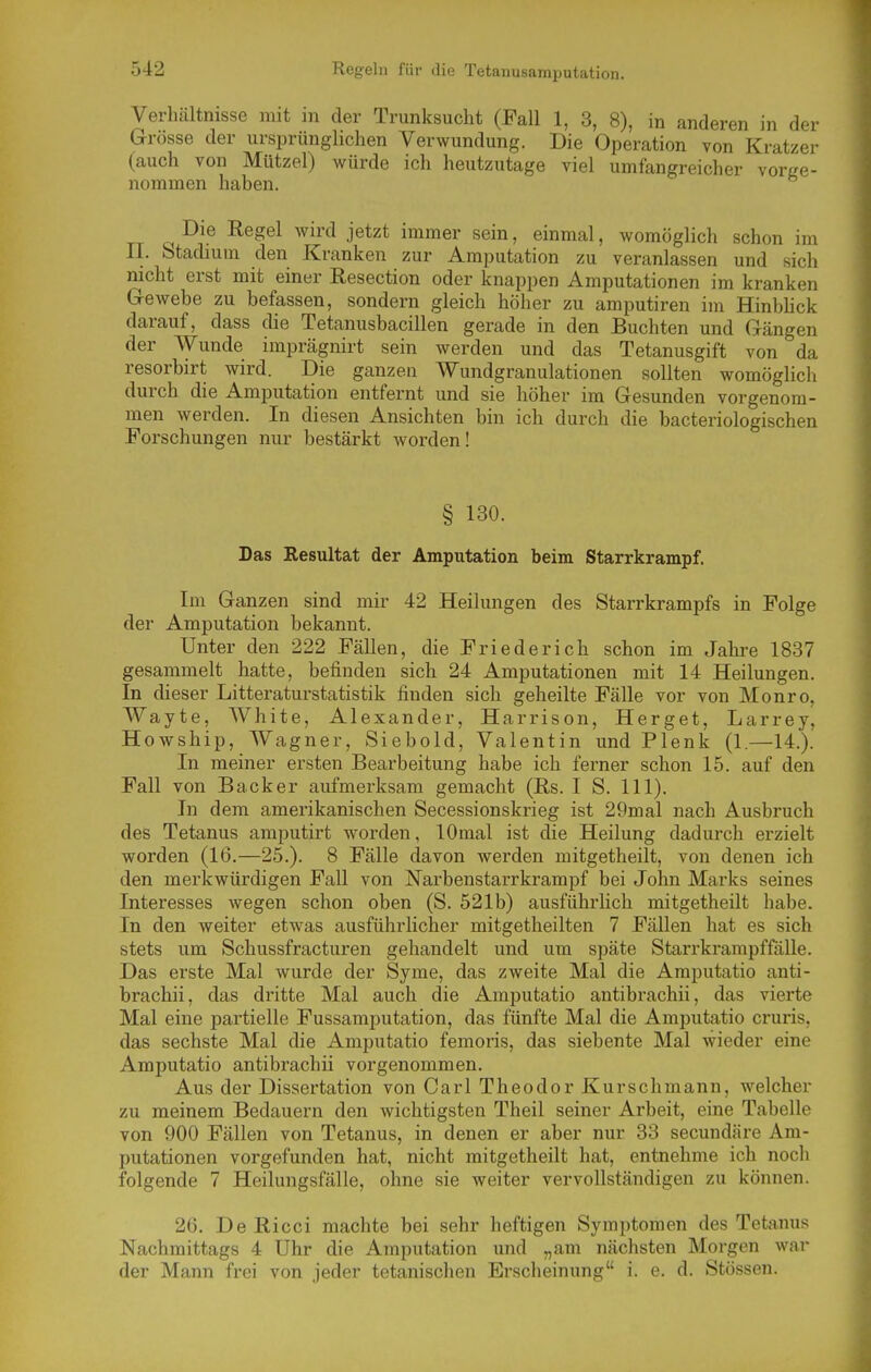 Verhcältnisse mit in der Trunksucht (Fall 1, 3, 8), in anderen in der Grösse der ursprünglichen Verwundung. Die Operation von Kratzer (auch von Hützel) würde ich heutzutage viel umfangreicher vorge- nommen haben. Die Regel wird jetzt immer sein, einmal, womöglich schon im II. Stadium den Kranken zur Amputation zu veranlassen und sich nicht erst mit einer Resection oder knappen Amputationen im kranken Gewebe zu befassen, sondern gleich höher zu amputiren im Hinbhck darauf, dass die Tetanusbacillen gerade in den Buchten und Gängen der Wunde imprägnirt sein werden und das Tetanusgift von da resorbirt wird. Die ganzen Wundgranulationen sollten womöglich durch die Amputation entfernt und sie höher im Gesunden vorgenom- men werden. In diesen Ansichten bin ich durch die bacteriologischen Forschungen nur bestärkt worden! § 130. Das Resultat der Amputation beim Starrkrampf. Im Ganzen sind mir 42 Heilungen des Starrkrampfs in Folge der Amputation bekannt. Unter den 222 Fällen, die Friederich schon im Jahre 1837 gesammelt hatte, befinden sich 24 Amputationen mit 14 Heilungen. In dieser Litteraturstatistik finden sich geheilte Fälle vor von Monro, Wayte, White, Alexander, Harrison, Herget, Larrey, Howship, Wagner, Siebold, Valentin und Plenk (1.—14.). In meiner ersten Bearbeitung habe ich ferner schon 15. auf den Fall von Backer aufmerksam gemacht (Rs. I S. III). In dem amerikanischen Secessionskrieg ist 29mal nach Ausbruch des Tetanus amputirt worden, lOmal ist die Heilung dadurch erzielt worden (16.—25.). 8 Fälle davon werden mitgetheilt, von denen ich den merkwürdigen Fall von JSTarbenstarrkrampf bei John Marks seines Interesses wegen schon oben (S. 521b) ausführlich mitgetheilt habe. In den weiter etwas ausführlicher mitgetheilten 7 Fällen hat es sich stets um Schussfracturen gehandelt und um späte Starrkrampffälle. Das erste Mal wurde der Syme, das zweite Mal die Amputatio anti- brachii, das dritte Mal auch die Amputatio antibrachii, das vierte Mal eine partielle Fussamputation, das fünfte Mal die Amputatio cruris, das sechste Mal die Amputatio femoris, das siebente Mal wieder eine Amputatio antibrachii vorgenommen. Aus der Dissertation von Carl Theodor Kurschmann, welcher zu meinem Bedauern den wichtigsten Theil seiner Arbeit, eine Tabelle von 900 Fällen von Tetanus, in denen er aber nur 33 secundäre Am- putationen vorgefunden hat, nicht mitgetheilt hat, entnehme ich noch folgende 7 Heilungsfälle, ohne sie weiter vervollständigen zu können. 26. De Ricci machte bei sehr heftigen Symiitomen des Tetanus Nachmittags 4 Uhr die Amputation und „am nächsten Morgen war der Mann frei von jeder tetanischen Erscheinung i. e. d. Stössen.