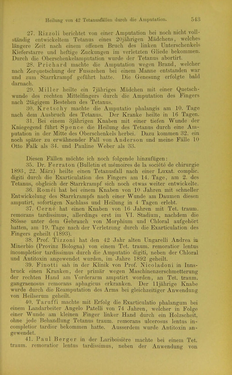 27. Rizzoli berichtet von einer Amputation bei noch nicht voll- ständig entwickeltem Tetanus eines 2()jährigen Mcädchens, welches längere Zeit nach einem offenen Bruch des linken Unterschenkels Kieferstarre und heftige Zuckungen im verletzten Grliede bekommen. Durch die Oberschenkelamputation wurde der Tetanus abortirt. 28. Prichard machte die Amputation wegen Brand, welcher nach Zer([uetschimg der Fusszehen bei einem Manne entstanden war und zum Starrkrampf geführt hatte. Die Genesung erfolgte bald darnach. 29. Miller heilte ein 7jähriges Mädchen mit einer Quetsch- wunde des rechten Mittelfingers durch die Amputation des Fingers nach 2tägigem Bestehen des Tetanus. 80. Kretschy machte die Amputatio phalangis am 10. Tage nach dem Ausbruch des Tetanus. Der Kranke heilte in 16 Tagen. 31. Bei einem 3jährigen Knaben mit einer tiefen Wunde der Kniegegend führt Spence die Heilung des Tetanus durch eine Am- putation in der Mitte des Oberschenkels herbei. Dazu kommen 32. ein noch später zu erwähnender Fall von Anderson und meine Fälle 10 Otto Falk als 34. und Pauline Weber als 33. Diesen Fällen möchte ich noch folgende hinzufügen: 35. Dr. Ferraton (Bulletin et memoires de la societe de Chirurgie 1893, 22. März) heilte einen Tetanusfall nach einer Luxat. complic. digiti durch die Exarticulation des Fingers am 14. Tage, am 2. des Tetanus, obgleich der Starrkrampf sich noch etwas weiter entwickelte. 36. Romei hat bei einem Knaben von 10 Jahren mit schneller Entwickelung des Starrkrampfs nach einer Wunde am Daumen diesen amputirt, sofortigen Nachlass und Heilung in 4 Tagen erlebt. 37. Gerne hat einen Knaben von 16 Jahren mit Tet. träum, remoraus tardissimus, allerdings erst im VI. Stadium, nachdem die Stösse unter dem Gebrauch von Morphium und Chloral aufgehört hatten, am 19. Tage nach der Verletzung durch die Exarticulation des Fingers geheilt (1893). 38. Prof. Tizzoni hat den 42 Jahr alten Ungarelli Andrea iu Minerbio (Provinz Bologna) von einem Tet. träum, remoratior lentus incompletior tardissimus durch die Amjjutatio digiti, neben der Chloral und Antitoxin angewendet wurden, im Jahre 1892 geheilt. 39. Finotti sah in der Klinik von Prof. Nicoladoni in Inns- bruck einen Kranken, der primär wegen Maschinenzerschmetterung der rechten Hand am Vordei'arm amputirt worden, an Tet. träum, gangraenosus remorans aphagicus erkranken. Der 11jährige Knabe wurde durch die Reamputation des Arms bei gleichzeitiger Anwendung von Heilserum geheilt. 40. Taruffi machte mit Erfolg die Exarticulatio phalangum bei einem Landarbeiter Angelo Patelli von 74 Jahren, welcher in Folge einer Wunde am kleinen Finger linker Hand durch ein Holzscheit, ohne jede Behandlung Tetanus träum, remorans ulcerosus lentus in- completior tardior bekommen hatte. Ausserdem wurde Antitoxin an- gewendet. 41. Paul Berger in der Lariboisiöre machte bei einem Tet. träum, remoratior lentus tardissimus, neben der Anwendung von