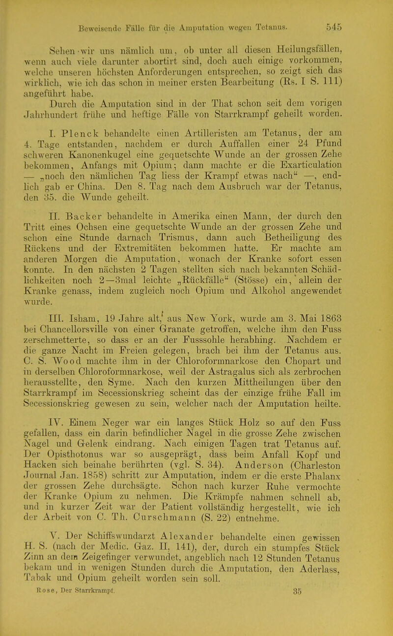 Sehen-wir uns nämlich um, ob unter all diesen Heilungsfällen, wenn auch viele darunter abortirt sind, doch auch einige vorkommen, welche unseren höchsten Anforderungen entsprechen, so zeigt sich das wirkUch, wie ich das schon in meiner ersten Bearbeitung (Rs. I S. III) angeführt habe. Durch die Amputation sind in der That schon seit dem vorigen Jahrhundert frühe und heftige Fälle von Starrkrampf geheilt worden. I. Plenck behandelte einen Artilleristen am Tetanus, der am 4. Tage entstanden, nachdem er durch Auffallen einer 24 Pfund schweren Kanonenkugel eine gequetschte Wunde an der grossen Zehe bekommen, Anfangs mit Opium; dann machte er die Exarticulation — „noch den nämlichen Tag Hess der Krampf etwas nach —, end- lich gab er China. Den 8. Tag nach dem Ausbruch war der Tetanus, den 85. die Wunde geheilt. II. Back er behandelte in Amerika einen Mann, der durch den Tritt eines Ochsen eine gequetschte Wunde an der grossen Zehe und schon eine Stunde darnach Trismus, dann auch Betheiligung des Rückens und der Extremitäten bekommen hatte. Er machte am anderen Morgen die Amputation, wonach der Kranke sofort essen konnte. In den nächsten 2 Tagen stellten sich nach bekannten Schäd- hchkeiten noch 2—3mal leichte „Rückfälle (Stösse) ein, allein der Kranke genass, indem zugleich noch Opium und Alkohol angewendet wui'de. III. Isham, 19 Jahre alt,' aus New York, wurde am 3. Mai 1863 bei Chancellorsville von einer Granate getroffen, welche ihm den Fuss zerschmetterte, so dass er an der Fusssohle berabhing. Nachdem er die ganze Nacht im Freien gelegen, brach bei ihm der Tetanus aus. C. S. Wood machte ihm in der Chloroformnarkose den Chopart und in derselben Chloroformnarkose, weil der Astragalus sich als zerbrochen herausstellte, den Syme. Nach den kurzen Mittheilungen über den Starrkrampf im Secessionskrieg scheint das der einzige frühe Fall im Secessionskrieg gewesen zu sein, welcher nach der Amputation heilte. IV. Einem Neger war ein langes Stück Holz so auf den Fuss gefallen, dass ein darin befindlicher Nagel in die grosse Zehe zwischen Nagel und Gelenk eindrang. Nach einigen Tagen trat Tetanus auf. Der Opisthotonus war so ausgeprägt, dass beim Anfall Kopf und Hacken sich beinahe berührten (vgl. S. 34). Anderson (Charleston Journal Jan. 1858) schritt zur Amputation, indem er die erste Phalanx der grossen Zehe durchsägte. Schon nach kurzer Ruhe vermochte der Kranke Opium zu nehmen. Die Krämpfe nahmen schnell ab, und in kurzer Zeit war der Patient vollständig hergestellt, wie ich der Arbeit von C. Th. Curschmann (S. 22) entnehme. V. Der Schiffs Wundarzt Alexander behandelte einen gewissen H. S. (nach der Medic. Gaz. II, 141), der, durch ein stumpfes Stück Zinn an dem Zeigefinger verwundet, angeblich nach 12 Stunden Tetanus bekam und in wenigen Stunden durch die Amputation, den Aderlass, Tabak und Opium geheilt worden sein soll. Rose, Der Starrkrampf. 35