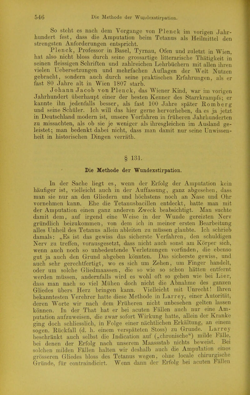 So steht es nach dem Vorgange von Plenck im vorigen Jahr- hundert fest, dass die Amputation beim Tetanus als Heilmittel den strengsten Anforderungen entspricht. Plenck, Professor in Basel, Tyrnau, Ofen und zuletzt in Wien, hat also nicht bloss durch seine grossartige litterarische Thätigkeit in seinen fleissigen Schriften und zahlreichen Lehrbüchern mit allen ihren vielen Uebersetzungen und mehrfachen Auflagen der Welt Nutzen gebracht, sondern auch durch seine praktischen Erfahrungen, als er fast 80 Jahre alt in Wien 1807 starb. Johann Jacob von Plenck, das Wiener Kind, war im vorigen Jahrhundert überhaupt einer der besten Kenner des Starrkrampfs; er kannte ihn jedenfalls besser, als fast 100 Jahre später Romberg und seine Schüler. Ich will das hier gerne hervorheben, da es ja jetzt in Deutschland modern ist, unsere Vorfahren in früheren Jahrhunderten zu missachten, als ob sie je weniger als ihresgleichen im Ausland ge- leistet; man bedenkt dabei nicht, dass man damit nur seine Unwissen- heit in historischen Dingen verräth. § 131. Die Methode der Wundexstirpation. In der Sache liegt es, wenn der Erfolg der Amputation kein häufiger ist, vielleicht auch in der Auffassung, ganz abgesehen, dass man sie nur an den Gliedern und höchstens noch an Nase und Ohr vornehmen kann. Ehe die Tetanusbacillen entdeckt, hatte man mit der Amputation einen ganz anderen Zweck beabsichtigt. Man suchte damit dem, auf irgend eine Weise in der Wunde gereizten Nerv gründlich beizukommen, von dem ich in meiner ersten Bearbeitung alles Unheil des Tetanus allein ableiten zu müssen glaubte. Ich schrieb damals: „Es ist das gewiss das sicherste Verfahren, den schuldigen Nerv zu treffen, vorausgesetzt, dass nicht auch sonst am Körper sich, wenn auch noch so unbedeutende Verletzungen vorfinden, die ebenso gut ja auch den Grund abgeben könnten. Das sicherste gewiss, und auch sehr gerechtfertigt, wo es sich um Zehen, um Finger handelt, oder um solche Gliedmaassen, die so wie so schon hätten entfernt werden müssen, andernfalls wird es wohl oft so gehen wie bei Li er, dass man nach so viel Mühen doch nicht die Abnahme des ganzen Gliedes übers Herz bringen kann. Vielleicht mit Unrecht! Ihren bekanntesten Verehrer hatte diese Methode in Larrey, einer Autorität, deren Worte wir nach dem Früheren nicht unbesehen gelten lassen können. In der That hat er bei acuten Fällen auch nur eine Am- putation aufzuweisen, die zwar sofort Wirkung hatte, allein der Kranke ging doch schliesslich, in Folge einer nächtlichen Erkältung, an einem sogen. Rückfall (d. h. einem verspäteten Stoss) zu Grunde. Larrey beschränkt auch selbst die Indication auf („chronische) milde Fälle, bei denen der Erfolg nach unserem Maassstab nichts beweist. Bei solchen milden Fällen halten wir deshalb auch die Amputation eines grösseren Gliedes bloss des Tetanus wegen, ohne locale chirurgische Gründe, für contraindicirt. Wenn dann der Erfolg bei acuten Fällen