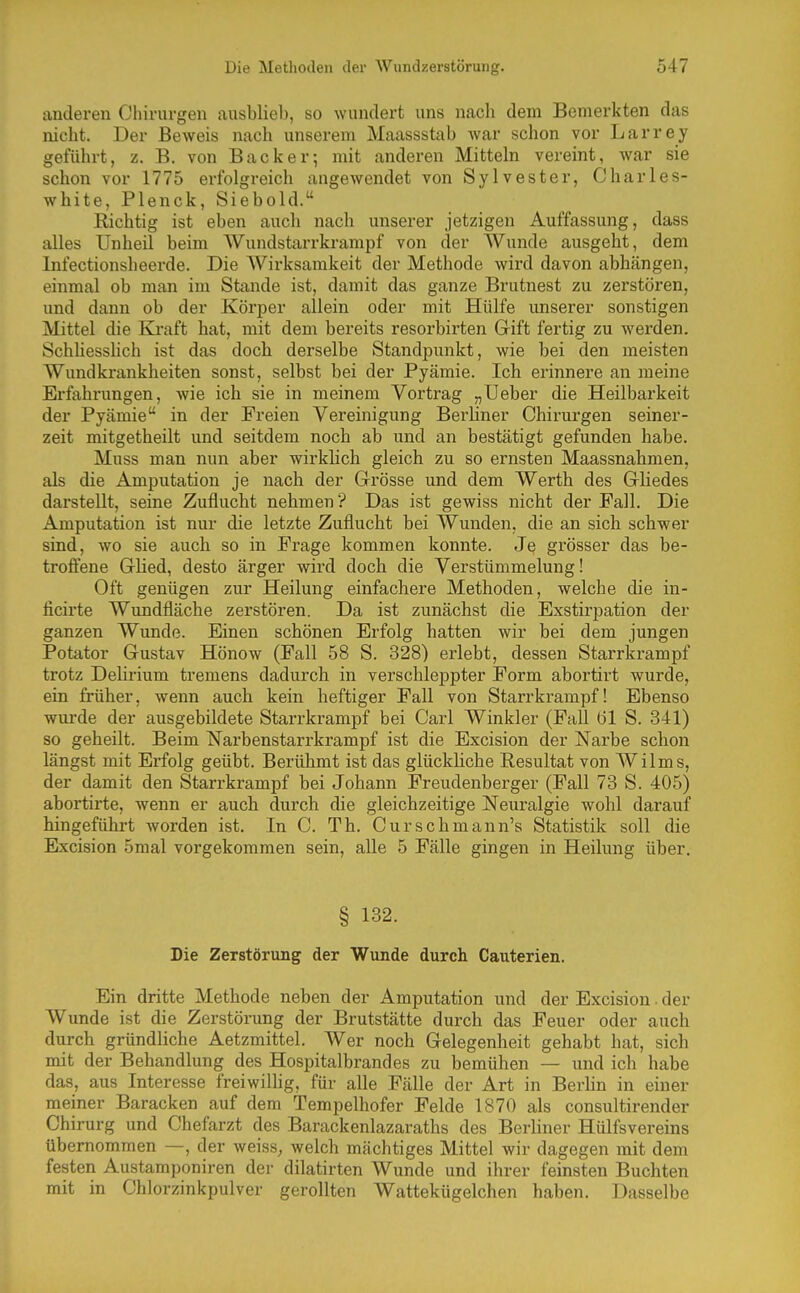 anderen Chirurgen ausblieb, so wundert uns nach dem Bemerkten das nicht. Der Beweis nach unserem Maassstab Avar schon vor Larrey geführt, z. B. von Backer; mit anderen Mitteln vereint, war sie schon vor 1775 erfolgreich angewendet von Sylvester, Charles- white, Plenck, Siebold. Richtig ist eben auch nach unserer jetzigen Auffassung, dass alles Unheil beim Wundstarrkrampf von der Wunde ausgeht, dem Infectionsheerde. Die Wirksamkeit der Methode wird davon abhängen, einmal ob man im Stande ist, damit das ganze Brutnest zu zerstören, und dann ob der Körper allein oder mit Hülfe unserer sonstigen Mittel die Kraft hat, mit dem bereits resorbirten Gift fertig zu werden. Schbesshch ist das doch derselbe Standpunkt, wie bei den meisten Wundkrankheiten sonst, selbst bei der Pyämie. Ich erinnere an meine Erfahrungen, wie ich sie in meinem Vortrag „Ueber die Heilbarkeit der Pyämie in der Freien Vereinigung Berliner Chirurgen seiner- zeit mitgetheilt und seitdem noch ab und an bestätigt gefunden habe. Muss man nun aber wirklich gleich zu so ernsten Maassnahmen, als die Amputation je nach der Grösse und dem Werth des Gliedes darstellt, seine Zuflucht nehmen ? Das ist gewiss nicht der Fall. Die Amputation ist nur die letzte Zuflucht bei Wunden, die an sich schwer sind, wo sie auch so in Frage kommen konnte. Je grösser das be- troflene Glied, desto ärger wird doch die Verstümmelung! Oft genügen zur Heilung einfachere Methoden, welche die in- licirte Wundfläche zerstören. Da ist zunächst die Exstirpation der ganzen Wunde. Einen schönen Erfolg hatten wir bei dem jungen Potator Gustav Hönow (Fall 58 S. 328) erlebt, dessen Starrkrampf trotz Delirium tremens dadurch in verschleppter Form abortirt wurde, ein früher, wenn auch kein heftiger Fall von Starrkrampf! Ebenso wurde der ausgebildete Starrkrampf bei Carl Winkler (Fall (31 S. 341) so geheilt. Beim Narbenstarrkrampf ist die Excision der Narbe schon längst mit Erfolg geübt. Berühmt ist das glückliche Resultat von Wilms, der damit den Starrkrampf bei Johann Freudenberger (Fall 73 S. 405) abortirte, wenn er auch durch die gleichzeitige Neuralgie wohl darauf hingeführt worden ist. In C. Tb. Curschmann's Statistik soll die Excision 5mal vorgekommen sein, alle 5 Fälle gingen in Heilung über. § 132. Die Zerstörung der Wunde durch Cauterien. Ein dritte Methode neben der Amputation und der Excision. der Wunde ist die Zerstörung der Brutstätte durch das Feuer oder auch durch gründliche Aetzmittel. Wer noch Gelegenheit gehabt hat, sich mit der Behandlung des Hospitalbrandes zu bemühen — und ich habe das, aus Interesse freiwillig, für alle Fälle der Art in Berlin in einer meiner Baracken auf dem Tempelhofer Felde 1870 als consultirender Chirurg und Chefarzt des Barackenlazaraths des Berliner Hülfsvereins übernommen —, der weisS; welch mächtiges Mittel wir dagegen mit dem festen Austamponiren der dilatirten Wunde und ihrer feinsten Buchten mit in Chlorzinkpulver gerollten Wattekügelchen haben. Dasselbe