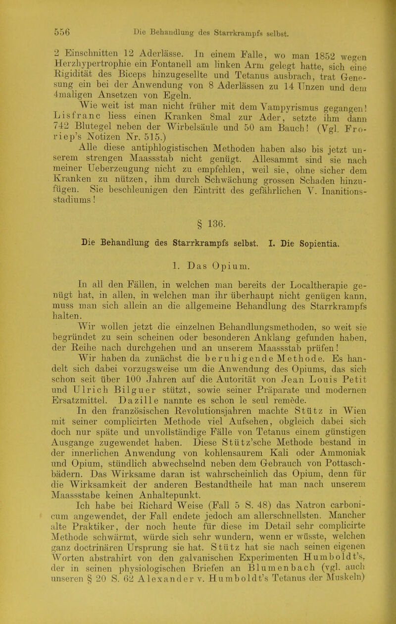 2 Einschnitten 12 Aderlässe. In einem Falle, wo man 1852 wegen Heizliypertrophie ein Fontanell am linken Arm gelegt hatte, sich eine Rigidität des Biceps hinzugesellte und Tetanus ausbrach, trat Geno- sung ein bei der Anwendung von 8 Aderlässen zu 14 ITnzen und dem 4maligen Ansetzen von Egeln. Wie weit ist man nicht früher mit dem Vampyrismus gegangen! Lisfranc liess einen Kranken 8mal zur Ader, setzte ihm dann 742 Blutegel neben der Wirbelsäule und 50 am Bauch! (Vgl. Fro- riep's Notizen Nr. 515.) Alle diese antiphlogistischen Methoden haben also bis jetzt un- serem strengen Maassstab nicht genügt. Allesammt sind sie nach meiner Ueberzeugung nicht zu empfehlen, weil sie, ohne sicher dem Kranken zu nützen, ihm durch Schwächung grossen Schaden hinzu- fügen. Sie beschleunigen den Eintritt des gefährlichen V. Inanitions- stadiums! § 136. Die Behandlung des Starrkrampfs selbst. I. Die Sopientia. 1. Das Opium. In all den Fällen, in welchen man bereits der Localtherapie ge- nügt hat, in allen, in welchen man ihr überhaupt nicht genügen kann, muss man sich allein an die allgemeine Behandlung des Starrkrampfs halten. Wir wollen jetzt die einzelnen Behandlungsmethoden, so weit sie begründet zu sein scheinen oder besonderen Anklang gefunden haben, der Reihe nach durchgehen und an unserem Maassstab prüfen! Wir haben da zunächst die beruhigende Methode. Es han- delt sich dabei vorzugsweise um die Anwendung des Opiums, das sich schon seit über 100 Jahren auf die Autorität von Jean Louis Petit und Ulrich Bilguer stützt, sowie seiner Präparate und modernen Ersatzmittel. Dazille nannte es schon le seul remede. In den französischen Revolutionsjahren machte Stütz in Wien mit seiner complicirten Methode viel Aufsehen, obgleich dabei sich doch nur späte und unvollständige Fälle von Tetanus einem günstigen Ausgange zugewendet haben. Diese Stütz'sche Methode bestand in der innerlichen Anwendung von kohlensaurem Kali oder Ammoniak und Opium, stündlich abwechselnd neben dem Gebrauch von Pottasch- bädern. Das Wirksame daran ist wahrscheinlich das Opium, denn für die Wirksamkeit der anderen Bestandtheile hat man nach unserem Maassstabe keinen Anhaltepunkt. Ich habe bei Richard Weise (Fall 5 S. 48) das Natron carboni- cum angewendet, der Fall endete jedoch am allerschnellsten. Mancher alte Praktiker, der noch heute für diese im Detail sehr compbcirte Methode schwärmt, würde sich sehr wundern, wenn er wüsste, welchen ganz doctrinären Ursprung sie hat. Stütz hat sie nach seinen eigenen Worten abstrahirt von den galvanischen Experimenten Humboldt's, der in seinen physiologischen Briefen an Blumenbach (vgl. auch unseren § 20 S. 62 Alexander v. Humboldt's Tetanus der ÄFuskeln)
