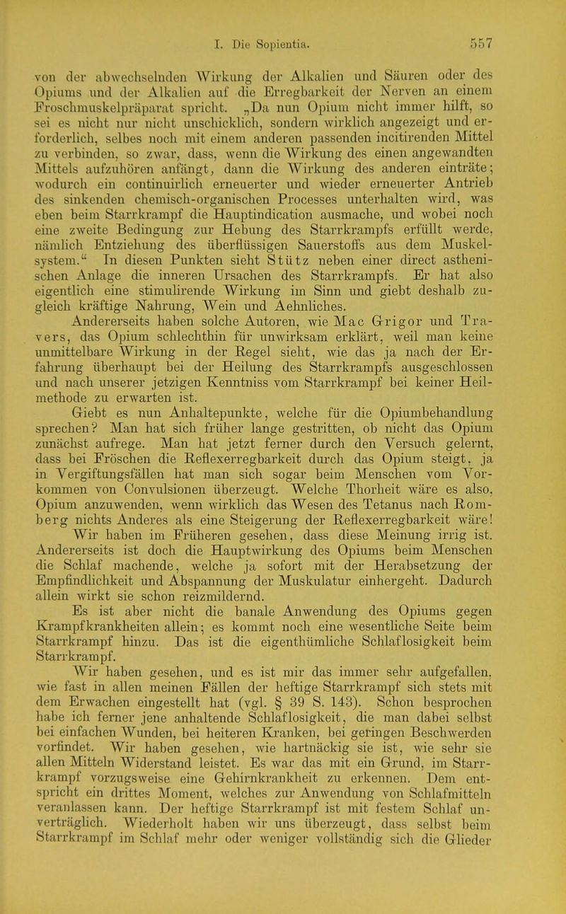 von der abwechselnden Wirkung der Alkalien und Säuren oder des Opiums und der Alkalien auf die Erregbarkeit der Nerven an einem Froschmuskelpräparat spricht. „Da nun Opium nicht immer hilft, so sei es nicht nur nicht unschicklich, sondern wirkUch angezeigt und er- forderlich, selbes noch mit einem anderen passenden incitirenden Mittel zu verbinden, so zwar, dass, wenn die AYirkung des einen angewandten Mittels aufzuhören anfängt, dann die Wirkung des anderen einträte; wodurch ein continuirlich erneuerter und wieder erneuerter Antrieb des sinkenden chemisch-organischen Processes unterhalten wird, was eben beim Starrkrampf die Hauptindication ausmache, und wobei noch eine zweite Bedingung zur Hebung des Starrkrampfs erfüllt werde, nämlich Entziehung des überflüssigen Sauerstoffs aus dem Muskel- system. Tn diesen Punkten sieht Stütz neben einer direct astheni- schen Anlage die inneren Ursachen des Starrkrampfs. Er hat also eigentlich eine stimulirende Wirkung im Sinn und giebt deshalb zu- gleich kräftige Nahrung, Wein und Aehnliches. Andererseits haben solche Autoren, wie Mac Grigor und Tra- vers, das Opium schlechthin für unwirksam erklärt, weil man keine unmittelbare Wirkung in der Regel sieht, wie das ja nach der Er- fahrung überhaupt bei der Heilung des Starrkrampfs ausgeschlossen und nach unserer jetzigen Kenntniss vom Starrkrampf bei keiner Heil- methode zu erwarten ist. Giebt es nun Anhaltepunkte, welche für die Opiumbehandlung sprechen? Man hat sich früher lange gestritten, ob nicht das Opium zunächst aufrege. Man hat jetzt ferner durch den Versuch gelernt, dass bei Fröschen die Reflexerregbarkeit durch das Opium steigt, ja in Vergiftungsfällen hat man sich sogar beim Menschen vom Vor- kommen von Convulsionen überzeugt. Welche Thorheit wäre es also. Opium anzuwenden, wenn wirklich das Wesen des Tetanus nach Rom- berg nichts Anderes als eine Steigerung der Reflexerregbarkeit wäre! Wii' haben im Früheren gesehen, dass diese Meinung irrig ist. Andererseits ist doch die Hauptwirkung des Opiums beim Menschen die Schlaf machende, welche ja sofort mit der Herabsetzung der Empfindlichkeit und Abspannung der Muskulatur einhergeht. Dadurch allein wirkt sie schon reizmildernd. Es ist aber nicht die banale Anwendung des Opiums gegen Krampf krankheiten allein; es kommt noch eine wesentliche Seite beim Starrkrampf hinzu. Das ist die eigenthümliche Schlaflosigkeit beim Starrkrampf. AVir haben gesehen, und es ist mir das immer sehr aufgefallen, wie fast in allen meinen Fällen der heftige Starrkrampf sich stets mit dem Erwachen eingestellt hat (vgl. § 39 S. 143). Schon besprochen habe ich ferner jene anhaltende Schlaflosigkeit, die man dabei selbst bei einfachen AVunden, bei heiteren Kranken, bei geringen Beschwerden vorfindet. Wir haben gesehen, wie hartnäckig sie ist, wie sehr sie allen Mitteln Widerstand leistet. Es war das mit ein Grund, im Starr- krampf vorzugsweise eine Gehirnkrankheit zu erkennen. Dem ent- spricht ein drittes Moment, welches zur Anwendung von Schlafmitteln veranlassen kann. Der heftige Starrkrampf ist mit festem Schlaf un- verträglich. Wiederholt haben wir uns überzeugt, dass selbst beim Starrkrampf im Schlaf mehr oder weniger vollständig sich die Glieder