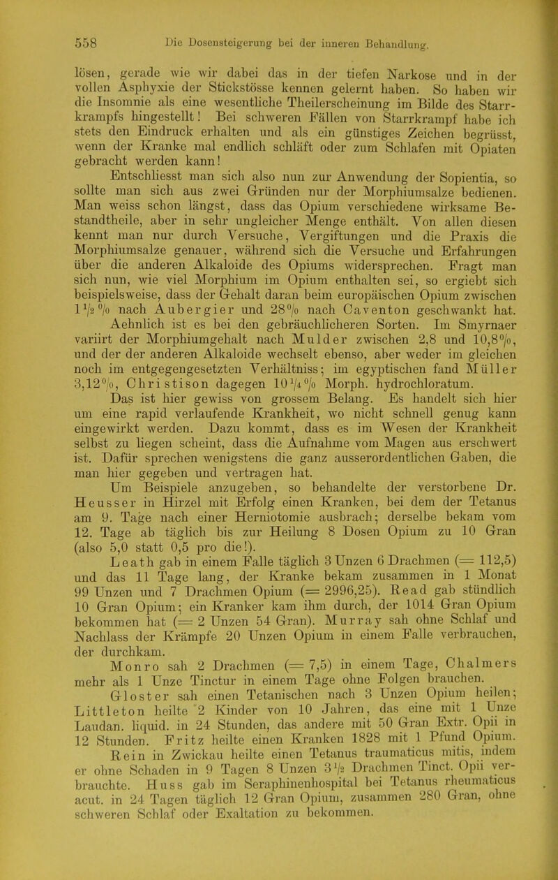 lösen, gerade wie wir dabei das in der tiefen Narkose und in der vollen Asijhyxie der Stickstösse kennen gelernt haben. So haben wir die Insomnie als eine wesentliche Theilerscheinung im Bilde des Starr- krampfs hingestellt! Bei schweren Fällen von Starrkrampf habe ich stets den Eindruck erhalten und als ein günstiges Zeichen begrüsst wenn der Kranke mal endUch schläft oder zum Schlafen mit Opiaten gebracht werden kann! Entschliesst man sich also nun zur Anwendung der Sopientia, so sollte man sich aus zwei Gründen nur der Morphiumsalze bedienen. Man weiss schon längst, dass das Opium verschiedene wirksame Be- standtheile, aber in sehr ungleicher Menge enthält. Von allen diesen kennt man nur durch Versuche, Vergiftungen und die Praxis die Morphiumsalze genauer, während sich die Versuche und Erfahrungen über die anderen Alkaloide des Opiums widersprechen. Fragt man sich nun, wie viel Morphium im Opium enthalten sei, so ergiebt sich beispielsweise, dass der Gehalt daran beim europäischen Opium zwischen 1^/2^/0 nach Aubergier und 28''/o nach Caventon geschwankt hat. Aehnlich ist es bei den gebräuchhcheren Sorten. Im Smyrnaer variirt der Morphiumgehalt nach Mulder zwischen 2,8 und 10,8°/o, und der der anderen Alkaloide wechselt ebenso, aber weder im gleichen noch im entgegengesetzten Verhältnisse im egyptischen fand Müller 3,12''/o, Christison dagegen 10^/4/o Morph, hydrochloratum. Das ist hier gewiss von grossem Belang. Es handelt sich hier um eine rapid verlaufende Krankheit, wo nicht schnell genug kann eingewirkt werden. Dazu kommt, dass es im Wesen der Krankheit selbst zu liegen scheint, dass die Aufnahme vom Magen aus erschwert ist. Dafür sprechen wenigstens die ganz ausserordentlichen Gaben, die man hier gegeben und vertragen hat. Um Beispiele anzugeben, so behandelte der verstorbene Dr. Heusser in Hirzel mit Erfolg einen Kranken, bei dem der Tetanus am 9. Tage nach einer Herniotomie ausbrach; derselbe bekam vom 12. Tage ab täglich bis zur Heilung 8 Dosen Opium zu 10 Gran (also 5,0 statt 0,5 pro die!). Leath gab in einem Falle täghch 3 Unzen 6 Drachmen (= 112,5) und das 11 Tage lang, der Kranke bekam zusammen in 1 Monat 99 Unzen und 7 Drachmen Opium (= 2996,25). Read gab stündlich 10 Gran Opium; ein Kranker kam ihm durch, der 1014 Gran Opium bekommen hat (= 2 Unzen 54 Gran). Murray sah ohne Schlaf und Nachlass der Krämpfe 20 Unzen Opium in einem Falle verbrauchen, der durchkam. Monro sah 2 Drachmen (= 7,5) in einem Tage, Chalmers mehr als 1 Unze Tinctur in einem Tage ohne Folgen brauchen. Gloster sah einen Tetanischen nach 3 Unzen Opium heilen; Littleton heilte'2 Kinder von 10 Jahren, das eine mit 1 Unze Laudan. liquid, in 24 Stunden, das andere mit 50 Gran Extr. Opu m 12 Stunden. Fritz heilte einen Kranken 1828 mit 1 Pfund Opium. Rein in Zwickau heilte einen Tetanus traumaticus mitis, indem er ohne Schaden in 9 Tagen 8 Unzen 3^2 Drachmen Tinct. Opii ver- brauchte. Huss gab im Seraphinenhospital bei Tetanus rheumaticus acut, in 24 Tagen täglich 12 Gran Opium, zusammen 280 Gran, ohne schweren Schlaf oder Exaltation zu bekommen.