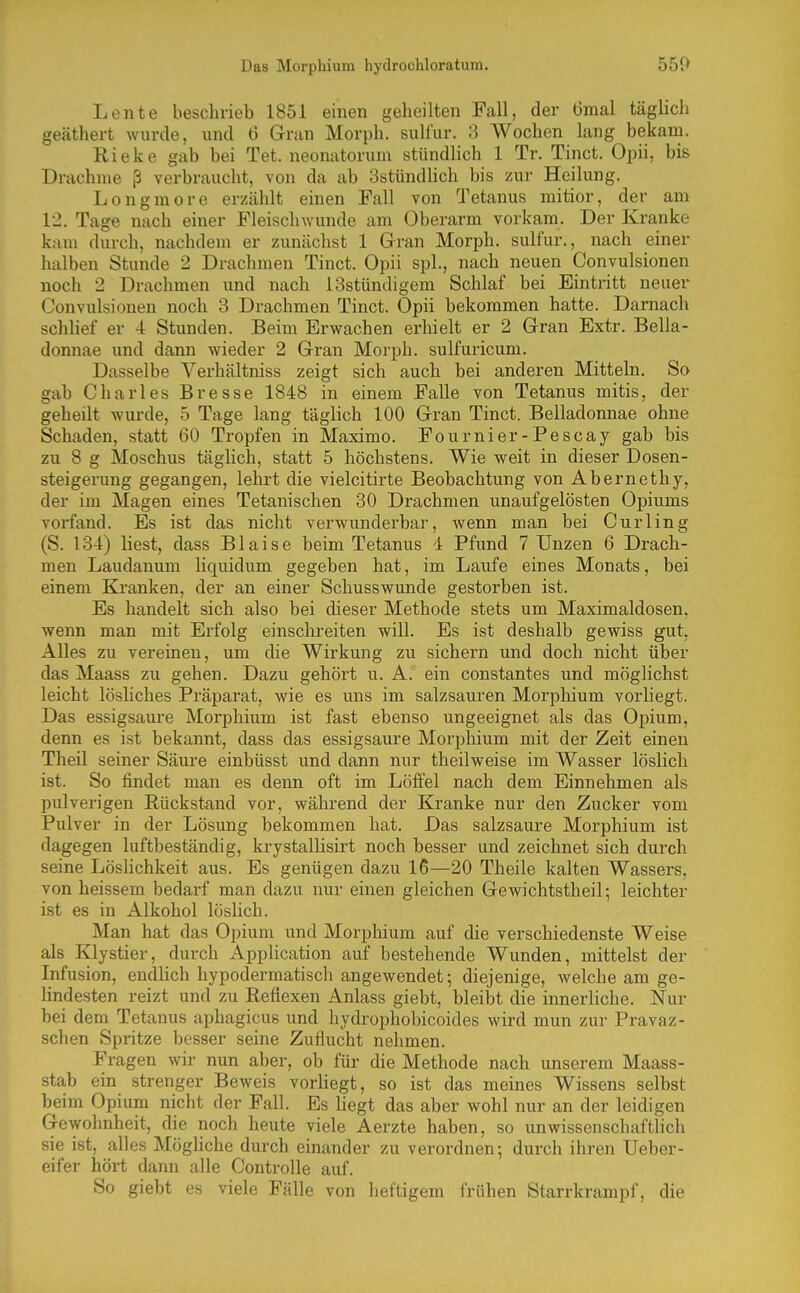 Das Morphium hydrochloratum. Lente beschrieb 1851 einen geheilten Fall, der 6mal täglich geäthert wurde, und 6 Gran Morph, sulfur. 3 Wochen lang bekam. Rieke gab bei Tet. neonatorum stündlich 1 Tr. Tinct. Opii, bis Drachme ß verbraucht, von da ab 8stündhch bis zur Heilung. Longmore erzählt einen Fall von Q'etanus mitior, der am 12. Tage nach einer Fleischwunde am Oberarm vorkam. Der Kranke kam durch, nachdem er zunächst 1 Gran Morph, sulfur., nach einer halben Stunde 2 Drachmen Tinct. Opii spl., nach neuen Convulsionen noch 2 Drachmen und nach ISstündigem Schlaf bei Eintritt neuer Convulsionen noch 3 Drachmen Tinct. Opii bekommen hatte. Damach schlief er 4 Stunden. Beim Erwachen erhielt er 2 Gran Extr. Bella- donnae imd dann wieder 2 Gran Morph, sulfuricum. Dasselbe Verhältniss zeigt sich auch bei anderen Mitteln. So gab Charles Er esse 1848 in einem Falle von Tetanus mitis, der geheilt wurde, 5 Tage lang täglich 100 Gran Tinct. Belladonnae ohne Schaden, statt 60 Tropfen in Maxime. Fournier-Pescay gab bis zu 8 g Moschus täglich, statt 5 höchstens. Wie weit in dieser Dosen- steigerung gegangen, lehrt die vielcitirte Beobachtung von Abernethy, der im Magen eines Tetanischen 30 Drachmen unaufgelösten Opiums vorfand. Es ist das nicht verwunderbar, wenn man bei Curling (S. 134) liest, dass Blaise beim Tetanus 4 Pfund 7 Unzen 6 Drach- men Laudanum liquidum gegeben hat, im Laufe eines Monats, bei einem Bä'anken, der an einer Schusswunde gestorben ist. Es handelt sich also bei dieser Methode stets um Maximaldosen, wenn man mit Erfolg einschreiten will. Es ist deshalb gewiss gut. Alles zu vereinen, um die Wirkung zu sichern und doch nicht über das Maass zu gehen. Dazu gehört u. A. ein constantes und möglichst leicht lösliches Präparat, wie es uns im salzsauren Morphium vorliegt. Das essigsaui'e Morphium ist fast ebenso ungeeignet als das Opium, denn es ist bekannt, dass das essigsaure Morphium mit der Zeit einen Theil seiner Säure einbüsst und dann nur theilweise im Wasser löslich ist. So findet man es denn oft im Löfiel nach dem Einnehmen als pulverigen Rückstand vor, während der Kranke nur den Zucker vom Pulver in der Lösung bekommen hat. Das salzsaure Morphium ist dagegen luftbeständig, krystallisirt noch besser und zeichnet sich durch seine Löslichkeit aus. Es genügen dazu 16—20 Theile kalten Wassers, von heissem bedarf man dazu nur einen gleichen Gewichtstheil; leichter ist es in Alkohol löslich. Man hat das Opium und Morphium auf die verschiedenste Weise als Klystier, durch Application auf bestehende Wunden, mittelst der Infusion, endlich hypodermatisch angewendet; diejenige, welche am ge- lindesten reizt und zu Reflexen Anlass giebt, bleibt die innerliche. Nur bei dem Tetanus aphagicus und hydrophobicoides wird mun zur Pravaz- schen Spritze besser seine Zuflucht nehmen. Fragen wir nun aber, ob für die Methode nach unserem Maass- stab ein strenger Beweis vorHegt, so ist das meines Wissens selbst beim Opium nicht der Fall. Es hegt das aber wohl nur an der leidigen Gewohnheit, die noch heute viele Aerzte haben, so unwissenschaftlich sie ist, alles Möghche durch einander zu verordnen; durch ihren Ueber- eifer hört dann alle Controlle auf. So giebt es viele Fälle von heftigem frühen Starrkrampf, die