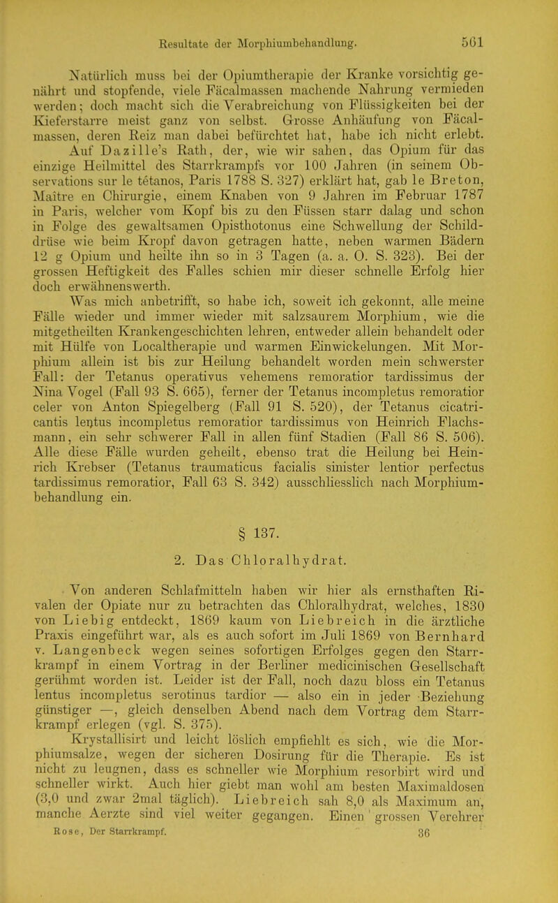 Resultate der Morphiumbehandlung. 5G1 Natürlich muss bei der Opiumtherapie der Kranke vorsichtig ge- nährt und stopfende, viele Fäcalmassen machende Nahrung vermieden werden; doch macht sich die Verabreichung von Flüssigkeiten bei der Kieferstarre meist ganz von selbst. Grosse Anhäufung von Fäcal- massen, deren Reiz man dabei befürchtet hat, habe ich nicht erlebt. Auf Dazille's Rath, der, wie wir sahen, das Opium für das einzige Heilmittel des Starrkrampfs vor 100 Jahren (in seinem Ob- servations sur le tetanos, Paris 1788 S. 327) erklärt hat, gab le Breton, Maitre en Chirurgie, einem Knaben von 9 Jahren im Februar 1787 in Paris, welcher vom Kopf bis zu den Füssen starr dalag und schon in Folge des gewaltsamen Opisthotonus eine Schwellung der Schild- drüse wie beim Kropf davon getragen hatte, neben warmen Bädern 12 g Opium und heilte ihn so in 3 Tagen (a. a. 0. S. 323). Bei der grossen Heftigkeit des Falles schien mir dieser schnelle Erfolg hier doch erwähnenswei'th. Was mich anbetrifft, so habe ich, soweit ich gekonnt, alle meine Fälle wieder und immer wieder mit salzsaurem Morphium, wie die mitgetheilten Krankengeschichten lehren, entweder allein behandelt oder mit Hülfe von Localtherapie und warmen Einwickelungen. Mit Mor- pliium allein ist bis zur Heilung behandelt worden mein schwerster Fall: der Tetanus operativus vehemens remoratior tardissimus der Nina Vogel (Fall 93 S. 665), ferner der Tetanus incompletus remoratior celer von Axiton Spiegelberg (Fall 91 S. 520), der Tetanus cicatri- cantis leijtus incompletus remoratior tardissimus von Heinrich Flachs- mann, ein sehr schwerer Fall in allen fünf Stadien (Fall 86 S. 506). Alle diese Fälle wurden geheilt, ebenso trat die Heilung bei Hein- rich Krebser (Tetanus traumaticus facialis sinister lentior perfectus tardissimus remoratior, Fall 63 S. 342) ausschliesslich nach Morphium- behandlung ein. § 137. 2. Das Chloralhydrat. Von anderen Schlafmitteln haben wir hier als ernsthaften Ri- valen der Opiate nur zu betrachten das Chloralhydrat, welches, 1830 von Liebig entdeckt, 1869 kaum von Liebreich in die ärztliche Praxis eingeführt war, als es auch sofort im Juli 1869 von Bernhard V. Langenbeck wegen seines sofortigen Erfolges gegen den Starr- krampf in einem Vortrag in der Berliner medicinischen Gesellschaft gerühmt worden ist. Leider ist der Fall, noch dazu bloss ein Tetanus lentus incompletus serotinus tardior — also ein in jeder Beziehung günstiger —, gleich denselben Abend nach dem Vortrag dem Starr- krampf erlegen (vgl. S. 375). Krystallisirt und leicht lösHch empfiehlt es sich, wie die Mor- phiumsalze, wegen der sicheren Dosirung für die Therapie. Es ist nicht zu leugnen, dass es schneller wie Morphium resorbirt wird und schneller wirkt. Auch hier giebt man wohl am besten Maximaldosen (3,0 und zwar 2mal täglich). Liebreich sah 8,0 als Maximum an, manche Aerzte sind viel weiter gegangen. Einen ' grossen Verehrer Rose, Der Starrkrampf. 36