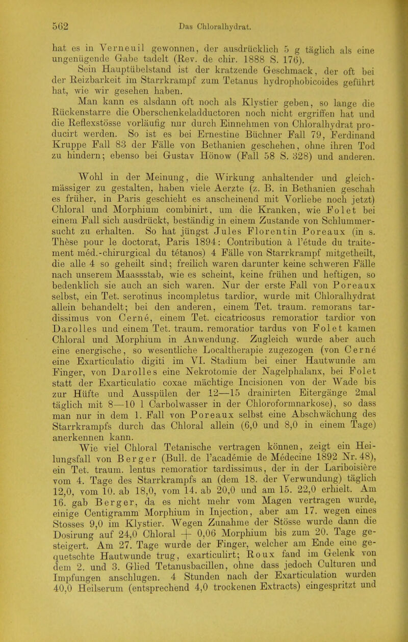 5G2 Das Chloralhydrat. hat es in Verneuil gewonnen, der ausdrücklich 5 g täglich als eine ungenügende Gabe tadelt (Rev. de chir. 1888 S. 176). Sein Hauptübelstand ist der kratzende Geschmack, der oft bei der Reizbarkeit im Starrkrampf zum Tetanus hydrophobicoides geführt hat, wie wir gesehen haben. Man kann es alsdann oft noch als Klystier geben, so lange die Rückenstarre die Oberschenkeladductoren noch nicht ergriffen hat und die Reflexstösse vorläufig nur durch Einnehmen von Chloi-alhydrat pro- ducirt werden. So ist es bei Ernestine Büchner Fall 79, Ferdinand Kruppe Fall 83 der Fälle von Bethanien geschehen, ohne ihren Tod zu hindern; ebenso bei Gustav Hönow (Fall 58 S, 328) und anderen. Wohl in der Meinung, die Wirkung anhaltender und gleich- massiger zu gestalten, haben viele Aerzte (z. B. in Bethanien geschah es früher, in Paris geschieht es anscheinend mit Vorliebe noch jetzt) Chloral und Morphium combinirt, um die Kranken, wie Fol et bei einem Fall sich ausdrückt, beständig in einem Zustande von Schlummer- sucht zu erhalten. So hat jüngst Jules Florentin Poreaux (in s. These pour le doctorat, Paris 1894: Contribution ä l'etude du traite- ment med.-chirurgical du tetanos) 4 Fälle von Starrkrampf mitgetheilt, die alle 4 so geheilt sind; freihch waren darunter keine schweren Fälle nach unserem Maassstab, wie es scheint, keine frühen und heftigen, so bedenklich sie auch an sich waren. Nur der erste Fall von Poreaux selbst, ein Tet. serotinus incompletus tai'dior, wurde mit Chloralhydrat allein behandelt; bei den anderen, einem Tet. träum, remorans tar- dissimus von Gerne, einem Tet. cicatricosus remoratior tardior von Darolles und einem Tet. träum, remoratior tardus von Fol et kamen Chloral und Morphium in Anwendung. Zugleich wurde aber auch eine energische, so wesentliche Localtherapie zugezogen (von Cerne eine Exarticulatio digiti im VI. Stadium bei einer Hautwunde am Fingei, von Darolles eine Nekrotomie der Nagelphalanx, bei Folet statt der Exarticulatio coxae mächtige Incisionen von der Wade bis zur Hüfte und Ausspülen der 12—15 drainirten Eitergänge 2mal täglich mit 8—10 1 Carbolwasser in der Chloroformnarkose), so dass man nur in dem 1. Fall von Poreaux selbst eine Abschwächung des Starrkrampfs durch das Chloral allein (6,0 und 8,0 in einem Tage) anerkennen kann. Wie viel Chloral Tetanische vertragen können, zeigt ein Hei- lungsfall von Berg er (Bull, de l'academie de Medecine 1892 Nr. 48), ein Tet. träum, lentus remoratior tardissimus, der in der Lariboisiere vom 4. Tage des Starrkrampfs an (dem 18. der Verwundung) täghch 12,0, vom 10. ab 18,0, vom 14. ab 20,0 und am 15. 22,0 erhielt. Am 16. gab Berg er, da es nicht mehr vom Magen vertragen wurde, einige Centigraram Morphium in Injection, aber am 17. wegen emes Stesses 9,0 im Klystier. Wegen Zunahme der Stösse wurde dann die Dosirung auf 24,0 Chloral + 0,06 Morphium bis zum 20. Tage ge- steigert. Am 27. Tage wurde der Finger, welcher am Ende eine ge- quetschte Hautwunde trug, exarticuhrt; Roux fand im Gelenk von dem 2. und 3. Glied Tetanusbacillen, ohne dass jedoch Culturen und Impfungen anschlugen. 4 Stunden nach der E.xarticulation wurden 40,0 Heilserum (entsprechend 4,0 trockenen Extracts) eingespritzt und