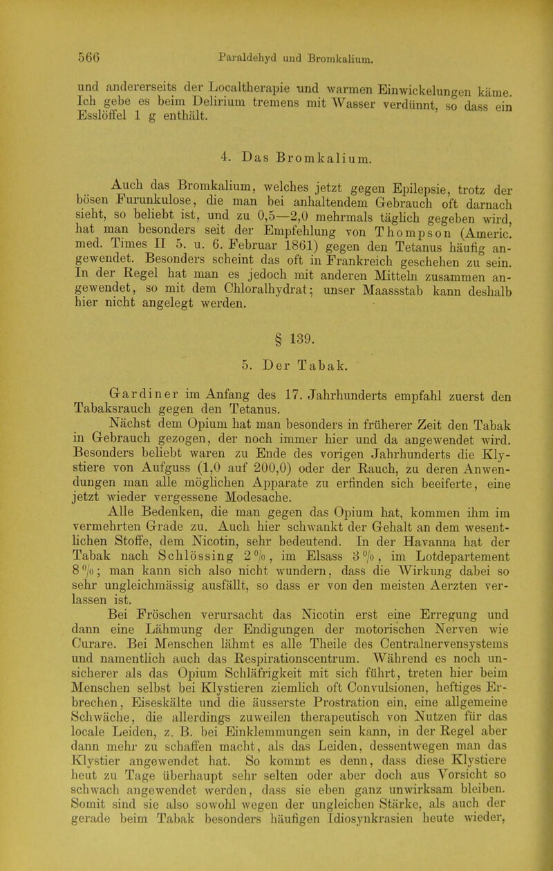 und andererseits der Localtherapie und warmen Ein Wickelungen käme Ich gebe es beim Delirium tremens mit Wasser verdünnt, so dass ein Esslöffel 1 g enthält. 4. Das Bromkalium. Auch das Bromkalium, welches jetzt gegen Epilepsie, trotz der bösen Furunkulose, die man bei anhaltendem Gebrauch oft darnach sieht, so beliebt ist, und zu 0,5—2,0 mehrmals täghch gegeben wird, hat man besonders seit der Empfehlung von Thompson (Americ' med. Times II 5. u. 6. Februar 1861) gegen den Tetanus häufig an- gewendet. Besonders scheint das oft in Frankreich geschehen zu sein. In der Regel hat man es jedoch mit anderen Mitteln zusammen an- gewendet, so mit dem Chloralhydrat; unser Maassstab kann deshalb hier nicht angelegt werden. § 139. 5. Der Tabak. Gardin er im Anfang des 17. Jahrhunderts empfahl zuerst den Tabaksrauch gegen den Tetanus. Nächst dem Opium hat man besonders in früherer Zeit den Tabak in Gebrauch gezogen, der noch immer hier und da angewendet wird. Besonders beliebt waren zu Ende des vorigen Jahrhunderts die Kly- stiere von Aufguss (1,0 auf 200,0) oder der Rauch, zu deren Anwen- dungen man alle möglichen Apparate zu erfinden sich beeiferte, eine jetzt wieder vergessene Modesache. Alle Bedenken, die man gegen das Opium hat, kommen ihm im vermehrten Grade zu. Auch hier schwankt der Gehalt an dem wesent- lichen Stoffe, dem Nicotin, sehr bedeutend. In der Havanna hat der Tabak nach Schlössing 2*'/o, im Elsass 8°/o, im Lotdeisartement 8**/o; man kann sich also nicht wundern, dass die Wirkung dabei so sehr ungleichmässig ausfällt, so dass er von den meisten Aerzten ver- lassen ist. Bei Fröschen verursacht das Nicotin erst eine Erregung und dann eine Lähmung der Endigungen der motorischen Nerven Avie Curare. Bei Menschen lähmt es alle Theile des Centrainervensystems und namenthch auch das Respirationscentrum. Während es noch un- sicherer als das Opium Schläfrigkeit mit sich führt, treten hier beim Menschen selbst bei Klystieren ziemlich oft Convulsionen, heftiges Er- brechen, Eiseskälte und die äusserste Prostration ein, eine allgemeine Schwäche, die allerdings zuweilen therapeutisch von Nutzen für das locale Leiden, z. B. bei Einklemmungen sein kann, in der Regel aber dann mehr zu schaffen macht, als das Leiden, dessentwegen man das Klystier angewendet hat. So kommt es denn, dass diese Klystiere heut zu Tage überhaupt sehr selten oder aber doch aus Vorsicht so schwach angewendet werden, dass sie eben ganz unwirksam bleiben. Somit sind sie also sowohl wegen der ungleichen Stärke, als auch der gerade beim Tabak besonders häufigen Idiosynkrasien heute wieder,