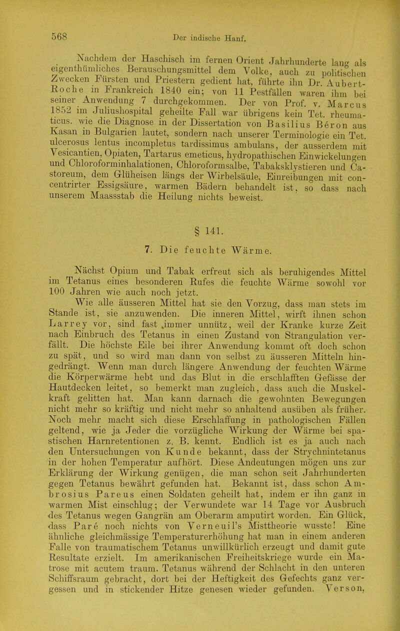 Nachdem der Haschisch im fernen Orient Jalirhunderte \ms als eigenthümhches Berauschungsmittel dem Volke, auch zu ])olitischen Zwecken Fürsten und Priestern gedient hat, führte ihn Dr Aubert- Eoche m Frankreich 1840 ein; von 11 Pestfällen waren ihm bei semer Anwendung 7 durchgekommen. Der von Prof. v. Marcus 1852 im Juliushospital geheilte Fall war übrigens kein Tet. rheuma- ücus. wie die Diagnose in der Dissertation von Basilius Beron aus Kasan in Bulgarien lautet, sondern nach unserer Terminologie ein Tet ulcerosus lentus incompletus tardissimus ambulans, der ausserdem mit Vesicantien, Opiaten, Tartarus emeticus, hydropathischen Einwickelungen und Chloroforminhalationen, Chloroformsalbe, Tabaksklystieren und Ca- storeum, dem Glüheisen längs der Wirbelsäule, Einreibungen mit con- centrirter Essigsäure, warmen Bädern behandelt ist, so dass nach unserem Maassstab die Heilung nichts beweist. § 141. 7. Die feuchte Wärme. Nächst Opium und Tabak erfreut sich als beruhigendes Mittel im Tetanus eines besonderen Rufes die feuchte Wärme sowohl vor 100 Jahren wie auch noch jetzt. Wie alle äusseren Mittel hat sie den Vorzug, dass man stets im Stande ist, sie anzuwenden. Die inneren Mittel, wirft ihnen schon Larrey vor, sind fast jmmer unnütz, weil der Kranke kurze Zeit nach Einbruch des Tetanus in einen Zustand von Strangulation ver- fällt. Die höchste Eile bei ihrer Anwendung kommt oft doch schon zu spät, und so wird man dann von selbst zu äusseren Mitteln hin- gedrängt. Wenn man durch längere Anwendung der feuchten Wärme die Körperwärme hebt und das Blut in die erschlafften Grefässe der Hautdecken leitet, so bemerkt man zugleich, dass auch die Muskel- kraft gehtten hat. Man kann darnach die gewohnten Bewegungen nicht mehr so kräftig und nicht mehr so anhaltend ausüben als früher. Noch mehr macht sich diese Erschlaffung in pathologischen Fällen geltend, wie ja Jeder die vorzügliche Wirkung der Wärme bei spa- stischen Harnretentionen z. B. kennt. Endlich ist es ja auch nach den Untersuchungen von Kunde bekannt, dass der Strychnintetanus in der hohen Temperatur aufhört. Diese Andeutungen mögen uns zur Erklärung der Wirkung genügen, die man schon seit Jahrhunderten gegen Tetanus bewährt gefunden hat. Bekannt ist, dass schon Am- brosius Pareus einen Soldaten geheilt hat, indem er ihn ganz in warmen Mist einschlug; der Verwundete war 14 Tage vor Ausbruch ■des Tetanus wegen Gangrän am Oberarm amputirt worden. Ein Glück, dass Pare noch nichts von Verneuil's Misttheorie wusste! Eine ähnliche gleichmässige Temperaturerhöhung hat man in einem anderen Falle von traumatischem Tetanus unwillkürlich erzeugt und damit gute Resultate erzielt. Im amerikanischen Freiheitskriege wurde ein Ma- trose mit acutem träum. Tetanus während der Schlacht in den unteren Schiffsraum gebracht, dort bei der Heftigkeit des Gefechts ganz ver- gessen und in stickender Hitze genesen wieder gefunden. Verson,