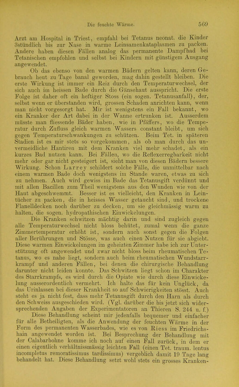 Arzt am Hospital in Triest, empfahl bei Tetanus neonat, die Kinder Sstündlich bis zur Nase in warme Leinsamenkataplasmen zu packen. Andere haben diesen Fällen analog das permanente Dampfbad bei Tetanischen empfohlen und selbst bei Kindern mit günstigem Ausgang angewendet. Ob das ebenso von den warmen Bädern gelten kann, deren G-e- brauch heut zu Tage banal geworden, mag dahin gestellt bleiben. Die erste Wirkung ist immer ein Reiz durch den Temperaturwechsel, der sich auch im heissen Bade durch die Gänsehaut ausspricht. Die erste Folge ist daher oft ein heftiger Stoss (ein sogen. Tetanusanfall), der, selbst wenn er überstanden wird, grossen Schaden anrichten kann, wenn man nicht vorgesorgt hat. Mir ist wenigstens ein Fall bekannt, wo ein Kranker der Art dabei in der Wanne ertrunken ist. Ausserdem müsste man fliessende Bäder haben, wie in Pfäffers, wo die Tempe- ratur durch Zufluss gleich warmen Wassers constant bleibt, um sich gegen Temperaturschwankungen zu schützen. Beim Tet. in späteren Stadien ist es mir stets so vorgekommen, als ob man durch das un- vermeidliche Hantiren mit dem Kranken viel mehr schadet, als ein kurzes Bad nutzen kann. Bei Fällen, wo die ßeflexerregbarkeit nicht mehr oder gar nicht gesteigert ist, sieht man von diesen Bädern bessere Wirkung. Schon Larrey schildert solche Fälle, die unmittelbar nach einem warmen Bade doch wenigstens im Stande waren, etwas zu sich zu nehmen. Auch wird gewiss im Bade das Tetanusgift verdünnt und mit allen Bacillen zum Theil wenigstens aus den Wunden wie von der Haut abgeschwemmt. Besser ist es vielleicht, den Kranken in Lein- tücher zu packen, die in heisses Wasser getaucht sind, und trockene Flanelldecken noch darüber zu decken, um sie gleichmässig warm zu halten, die sogen, hydropathischen Einwickelungen. Die Kranken schwitzen mächtig darin und sind zugleich gegen alle Temperaturwechsel nicht bloss behütet, zumal wenn die ganze Zimmertemperatur erhöht ist, sondern auch sonst gegen die Folgen aller Berührungen und Stösse, was auch einen Nutzen für sie abgiebt. Diese warmen Einwickelungen im geheizten Zimmer habe ich zur Unter- stützung oft angewendet und zwar nicht bloss beim rheumatischen Te- tanus, wo es nahe liegt, sondern auch beim rheumatischen Wundstarr- krampf und anderen Fällen, bei denen die chirurgische Behandlung darunter nicht leiden konnte. Das Schwitzen liegt schon im Charakter des Starrkrampfs, es wird durch die Opiate wie durch diese Einwicke- lung ausserordenthch vermehrt. Ich halte das für kein Unglück, da das Urinlassen bei dieser Krankheit so auf Schwierigkeiten stösst. Auch steht es ja nicht fest, dass mehr Tetanusgift durch den Harn als durch den Schweiss ausgeschieden wird. (Vgl. dai-über die bis jetzt sich wider- sprechenden Angaben der Experimentatoren an Thieren S. 244 u. f.) Diese Behandlung scheint mir jedenfalls bequemer und einfacher für alle Betheihgten, als die Anwendung der feuchten AVärme in der Form des permanenten Wasserbades, wie es von Riess im Friedrichs- hain angewendet worden ist. Bei Besprechung der Behandlung mit der Calabarbohne komme ich noch auf einen Fall zurück, in dem er einen eigentUch verhältnissmässig leichten Fall (einen Tet. träum, lentus incompletus remoratissimus tardissimus) vergebücli damit 19 Tage lang behandelt hat. Diese Behandlung setzt wohl stets ein grosses Kranken-