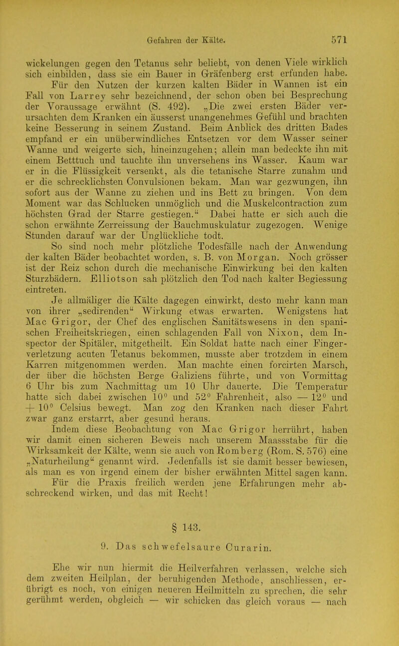 Wickelungen gegen den Tetanus sehr beliebt, von denen Viele wirklich sich einbilden, dass sie ein Bauer in Gräfenberg erst erfunden habe. Für den Nutzen der kurzen kalten Bäder in Wannen ist ein Fall von Larrey sehr bezeichnend, der schon oben bei Besprechung der Voraussage erwähnt (S. 492). „Die zwei ersten Bäder ver- ursachten dem Ka-anken ein äusserst unangenehmes Gefühl und brachten keine Besserung in seinem Zustand. Beim Anblick des dritten Bades empfand er ein unüberwindliches Entsetzen vor dem Wasser seiner Wanne und weigerte sich, hineinzugehen; allein man bedeckte ihn mit einem Betttuch und tauchte ihn unversehens ins Wasser. Kaum war er in die Flüssigkeit versenkt, als die tetanische Starre zunahm und er die schrecklichsten Convulsionen bekam. Man war gezwungen, ihn sofort aus der Wanne zu ziehen und ins Bett zu bringen. Von dem Moment war das Schlucken unmöglich und die Muskelcontraction zum höchsten Grad der Starre gestiegen. Dabei hatte er sich auch die schon erwähnte Zei'reissung der Bauchmuskulatur zugezogen. Wenige Stunden darauf war der Unglückliche todt. So sind noch mehr plötzliche Todesfälle nach der Anwendung der kalten Bäder beobachtet worden, s. B. von Morgan. Noch grösser ist der Reiz schon durch die mechanische Einwirkung bei den kalten Sturzbädern. Elliotson sah plötzlich den Tod nach kalter Begiessung eintreten. Je allmäliger die Kälte dagegen einwirkt, desto mehr kann man von ihrer „sedirenden Wirkung etwas erwarten. Wenigstens hat Mac Grigor, der Chef des englischen Sanitätswesens in den spani- schen Freiheitskriegen, einen schlagenden Fall von Nixon, dem In- spector der Spitäler, mitgetheilt. Ein Soldat hatte nach einer Finger- verletzung acuten Tetanus bekommen, musste aber trotzdem in einem Karren mitgenommen werden. Man machte einen forcirten Marsch, der über die höchsten Berge Galiziens führte, und von Vormittag 6 Uhr bis zum Nachmittag um 10 Uhr dauerte. Die Temperatur hatte sich dabei zwischen 10 und 52 Fahrenheit, also — 12 und -j- 10 Celsius bewegt. Man zog den Kranken nach dieser Fahrt zwar ganz erstarrt, aber gesund heraus. Indem diese Beobachtung von Mac Grigor herrührt, haben wir damit einen sicheren Beweis nach unserem Maassstabe für die Wirksamkeit der Kälte, wenn sie auch von Romberg (Rom. S. 576) eine „Naturheilung genannt wird. Jedenfalls ist sie damit besser bewiesen, als man es von irgend einem der bisher erwähnten Mittel sagen kann. Für die Praxis freilich werden jene Erfahrungen mehr ab- schreckend wirken, und das mit Recht! § 143. 9. Das schwefelsaure Curarin. Ehe wir nun hiermit die Heilverfahren verlassen, welche sich dem zweiten Heilplan, der beruhigenden Methode, anschliessen, er- übrigt es noch, von einigen neueren Heilmitteln zu sprechen, die sehr gerühmt werden, obgleich — wir schicken das gleich voraus — nach