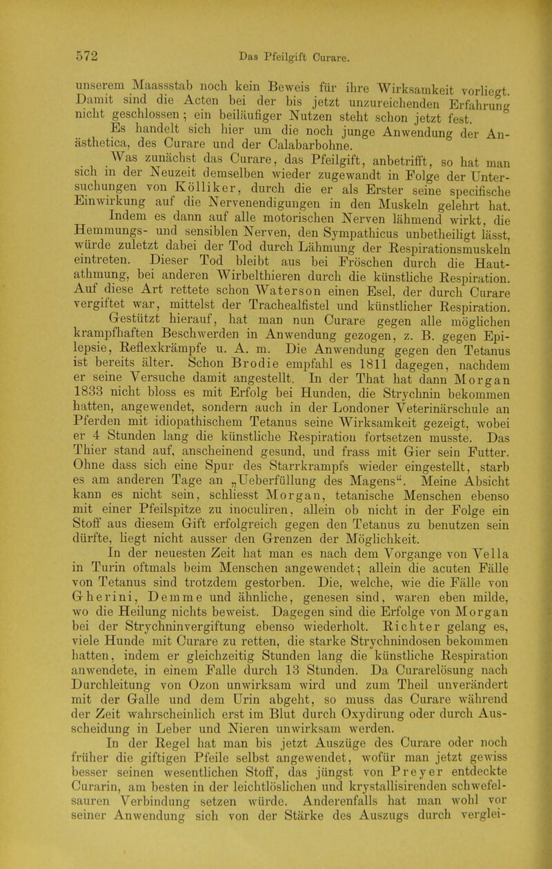 unserem Maassstab noch kein Beweis für ihre Wirksamkeit voHieet Damit sind die Acten bei der bis jetzt unzureichenden Erfahrung nicht geschlossen ; em beiläufiger Nutzen steht schon jetzt fest. Es handelt sich hier um die noch junge Anwendung der An- ästhetica, des Curare und der Calabarbohne. Was zunächst das Curare, das Pfeilgift, anbetrifft, so hat man sich in der Neuzeit demselben wieder zugewandt in Folge der Unter- suchungen von Kölliker, durch die er als Erster seine specifische Einwirkung auf die Nervenendigungen in den Muskehi gelehrt hat. Indem es dann auf alle motorischen Nerven lähmend wirkt, die Hemmungs- und sensiblen Nerven, den Sympathicus unbetheiligt l'ässt, würde zuletzt dabei der Tod durch Lähmung der Respirationsmuskeln eintreten. Dieser Tod bleibt aus bei Fröschen durch die Haut- athmung, bei anderen Wirbelthieren durch die künstliche Respiration. Auf diese Art rettete schon Waterson einen Esel, der durch Curare vergiftet war, niittelst der Trachealfistel und künstlicher Respiration. Gestützt hierauf, hat man nun Curare gegen alle möghchen krampfhaften Beschwerden in Anwendung gezogen, z. B. gegen Epi- lepsie, Reflexkrämpfe u. A. m. Die Anwendung gegen den Tetanus ist bereits älter. Schon Brodie empfahl es 1811 dagegen, nachdem er seine Versuche damit angestellt. In der That hat dann Morgan 1833 nicht bloss es mit Erfolg bei Hunden, die Strychnin bekommen hatten, angewendet, sondern auch in der Londoner Veterinärschule an Pferden mit idiopathischem Tetanus seine Wirksamkeit gezeigt, wobei er 4 Stunden lang die künstliche Respiration fortsetzen musste. Das Thier stand auf, anscheinend gesund, und frass mit Gier sein Futter. Ohne dass sich eine Spur des Starrkrampfs wieder eingestellt, starb es am anderen Tage an „TJeberfüllung des Magens. Meine Absicht kann es nicht sein, schliesst Morgan, tetanische Menschen ebenso mit einer Pfeilspitze zu inocuhren, allein ob nicht in der Folge ein Stoff aus diesem Gift erfolgreich gegen den Tetanus zu benutzen sein dürfte, liegt nicht ausser den Grenzen der Möglichkeit. In der neuesten Zeit hat man es nach dem Vorgange von Vella in Turin oftmals beim Menschen angewendet; allein die acuten Fälle von Tetanus sind trotzdem gestorben. Die, welche, wie die Fälle von Gherini, Demme und ähnliche, genesen sind, waren eben milde, wo die Heilung nichts beweist. Dagegen sind die Erfolge von Morgan bei der Strychnin Vergiftung ebenso wiederholt. Richter gelang es, viele Hunde mit Curare zu retten, die starke Strychnindosen bekommen hatten, indem er gleichzeitig Stunden lang die künstliche Respiration anwendete, in einem Falle durch 13 Stunden. Da Curarelösung nach Durchleitung von Ozon unwirksam wird und zum Theil unverändert mit der Galle und dem Urin abgeht, so muss das Curare während der Zeit wahrscheinlich erst im Blut durch Oxydirung oder durch Aus- scheidung in Leber und Nieren unwirksam werden. In der Regel hat man bis jetzt Auszüge des Curare oder noch früher die giftigen Pfeile selbst angewendet, wofür man jetzt gcAviss besser seinen wesenthchen Stoff, das jüngst von Preyer entdeckte Curarin, am besten in der leichtlöshchen und krystallisirenden schwefel- sauren Verbindung setzen würde. Anderenfalls hat man wohl vor seiner Anwendung sich von der Stärke des Auszugs durch verglei-