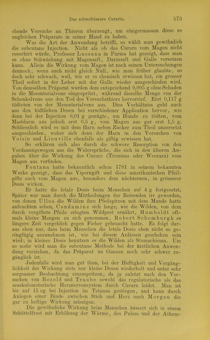chende Versuche an Thieren überzeugt, um einigermassen diese so ungleichen Präparate in seiner Hand zu haben. Was die Art der Anwendung betrifft, so wählt man gewöhnlich die subcutane Injection. Nicht als ob das Curare vom Magen nicht resorbirt würde, Professor Lussana in Parma hat gezeigt, dass man es ohne Schwächung mit Magensaft, Darmsaft und Galle versetzen kann. Allein die Wirkung vom Magen ist nach seinen Untersuchungen dennoch, wenn auch nicht gleich Null, wie man früher glaubte, so doch sehr schwach, weil, wie er es chemisch erwiesen hat, ein grosser Theil sofort in der Leber mit der Galle wieder ausgeschieden wird. Von demselben Präparat wurden dem entsprechend 0,005 g ohne Schaden in die Mesenterialvene eingespritzt, während dieselbe Menge von der Schenkelvene aus den Tod des Versuchsthiers hervorrief. Erst 0,117 g tödteten von der Mesenterialvene aus. Dies Verhältniss geht auch aus den tödtlichen Dosen bei verschiedener Application hervor, wie denn bei der Injection 0,01 g genügte, um Hunde zu tödten, vom Mastdarm aus jedoch erst 0,5 g, vom Magen aus gar erst 1,5 g. Schliesslich wird es mit dem Harn neben Zucker zum Theil unzersetzt ausgeschieden, woher sich denn der Harn in den Versuchen von Voisin und Liouville ebenfalls als giftig erwiesen hat. So erklären sich also durch die schwere Resorption von den Verdauungswegen aus die Widersprüche, die sich in den älteren An- gaben über die Wirkung des Curare (Ticunnas oder Woorara) vom Magen aus vorfinden. Fontana hatte bekanntlich schon 1781 in seinem bekannten Werke gezeigt, dass das Viperngift und diese amerikanischen Pfeil- gifte auch vom Magen aus, besonders dem nüchternen, in grösserer Dosis wirken. Er hatte die letale Dosis beim Menschen auf 4 g festgesetzt. Später war man durch die Mittheilungen der Reisenden irr geworden, von denen Ulloa die Wilden ihre Pfeilspitzen mit dem Munde hatte anfeuchten sehen, Condamine sich lange, wie die Wilden, von dem durch vergiftete Pfeile erlegten Wildpret ernährt, Humboldt oft- mals kleine Mengen zu sich genommen, Robert Schomburgk es längere Zeit vergeblich gegen Fieber gebraucht hatte. Es folgt dar- aus eben nur, dass beim Menschen die letale Dosis eben nicht so ge- ringfügig anzunehmen ist, wie bei diesen Anlässen geschehen sein wird; in kleiner Dosis benutzen es die Wilden als Stomachicum. Um so mehr wird man die subcutane Methode bei der ärztlichen Anwen- dung vorziehen, da das Präparat im Ganzen noch sehr schwer zu- gänglich ist. Jedenfalls wird man gut thun, bei der Heftigkeit und Vergäng- lichkeit der Wirkung stets nur kleine Dosen wiederholt und unter sehr sorgsamer Beobachtung einzuspritzen, da ja zuletzt nach den Ver- suchen von Bezold und Traube sowohl das regulatorische als das muskuloraotorische Herznervensystem durch Curare leidet. Man ist bis auf 15 cg bei Injection im Tetanus gestiegen, und kann durch Anlegen einer Binde zwischen Stich und Herz nach Morgan die gar zu heftige Wirkung massigen. Die gewöhnliche Wirkung beim Menschen äussert sich in einem Schüttelfrost mit Erhöhung der Wärme, des Pulses und der Athem-