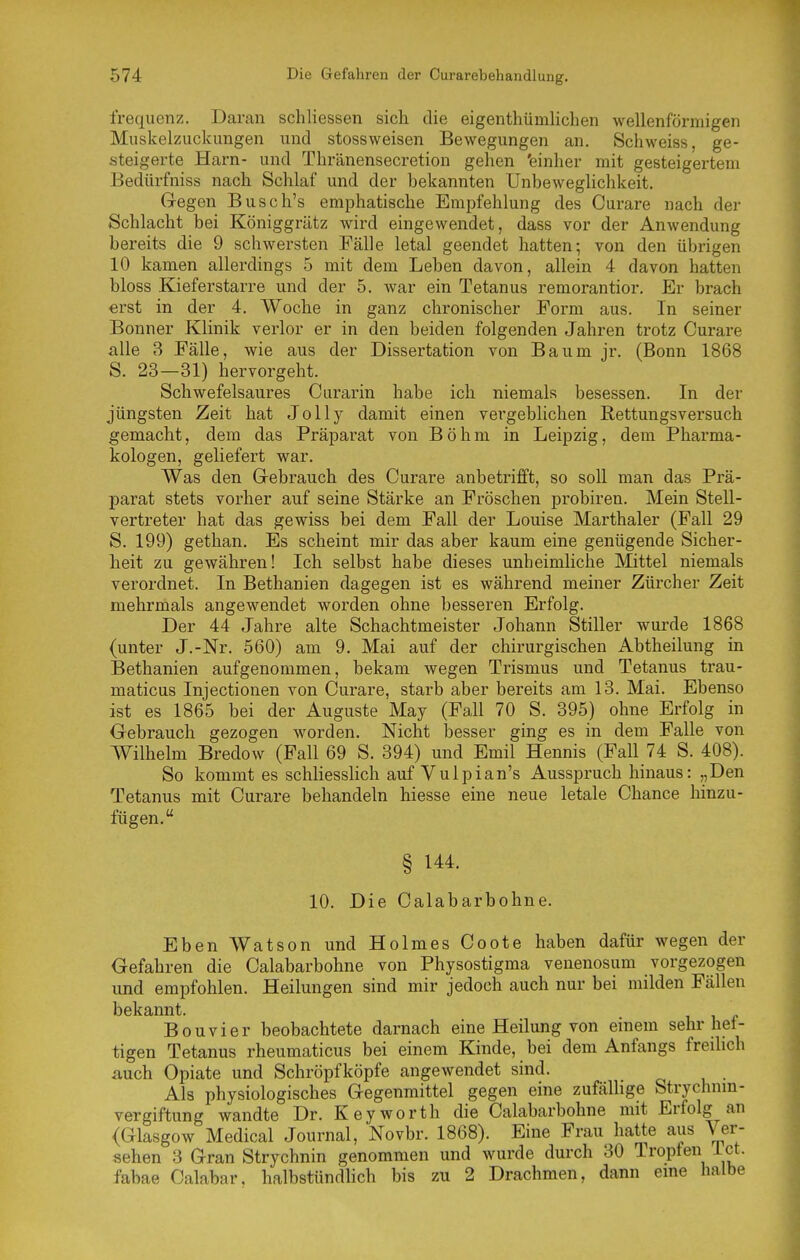 frequenz. Daran schliessen sich die eigentliümlichen wellenförmigen Muskelzuckungen und stossweisen Bewegungen an. Schweiss, ge- steigerte Harn- und Thränensecretion gehen 'einher mit gesteigertem Bedürfniss nach Schlaf und der bekannten Unbeweglichkeit. Gegen Busch's emphatische Empfehlung des Curare nach der Schlacht bei Königgrätz wird eingewendet, dass vor der Anwendung bereits die 9 schwersten Fälle letal geendet hatten; von den übrigen 10 kamen allerdings 5 mit dem Leben davon, allein 4 davon hatten bloss Kieferstarre und der 5. war ein Tetanus remorantior. Er brach erst in der 4. Woche in ganz chronischer Form aus. In seiner Bonner Klinik verlor er in den beiden folgenden Jahren trotz Curare alle 3 Fälle, wie aus der Dissertation von Baum jr. (Bonn 1868 S. 23—31) hervorgeht. Schwefelsaures Curarin habe ich niemals besessen. In der jüngsten Zeit hat JoUy damit einen vergebhchen Rettungsversuch gemacht, dem das Präparat von Böhm in Leipzig, dem Pharma- kologen, geliefert war. Was den Gebrauch des Curare anbetrifft, so soll man das Prä- parat stets vorher auf seine Stärke an Fröschen probiren. Mein Stell- vertreter hat das gewiss bei dem Fall der Louise Marthaler (Fall 29 S. 199) gethan. Es scheint mir das aber kaum eine genügende Sicher- heit zu gewähren! Ich selbst habe dieses unheimliche Mittel niemals verordnet. In Bethanien dagegen ist es während meiner Zürcher Zeit mehrmals angewendet worden ohne besseren Erfolg. Der 44 Jahre alte Schachtmeister Johann Stiller wurde 1868 (unter J.-Nr. 560) am 9. Mai auf der chirurgischen Abtheilung in Bethanien aufgenommen, bekam wegen Trismus und Tetanus trau- maticus Injectionen von Curare, starb aber bereits am 13. Mai. Ebenso ist es 1865 bei der Auguste May (Fall 70 S. 395) ohne Erfolg in Gebrauch gezogen worden. Nicht besser ging es in dem Falle von Wilhelm Bredow (Fall 69 S. 394) und Emil Hennis (Fall 74 S. 408). So kommt es schliesslich auf Vulpian's Ausspruch hinaus: „Den Tetanus mit Curare behandeln hiesse eine neue letale Chance hinzu- fügen. § 144. 10. Die Calabarbohne. Eben Watson und Holmes Coote haben dafür wegen der Gefahren die Calabarbohne von Physostigma venenosum vorgezogen und empfohlen. Heilungen sind mir jedoch auch nur bei milden Fällen bekannt. Bouvier beobachtete darnach eine Heilung von einem sehr het- tigen Tetanus rheumaticus bei einem Kinde, bei dem Anfangs freilich auch Opiate und Schröpfköpfe angewendet sind. Als physiologisches Gegenmittel gegen eine zufällige Strychnm- vergiftung wandte Dr. Keyworth die Calabarbohne mit Erfolg an (Glasgow Medical Journal, Novbr. 1868). Eine Frau hatte aus Ver- sehen 3 Gran Strychnin genommen und wurde durch 30 Tropfen ict. fabae Calabar. halbstündlich bis zu 2 Drachmen, dann eine halbe