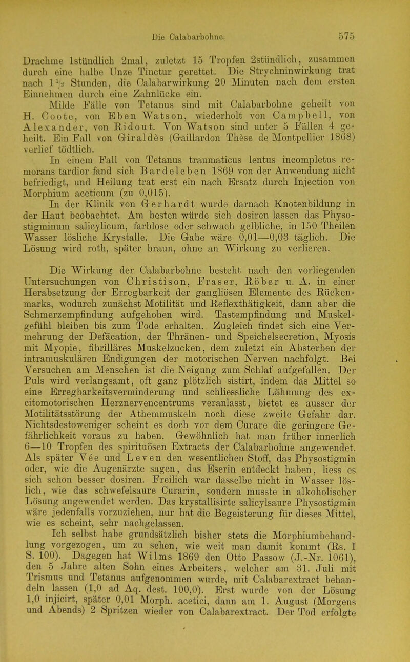 Drachme IstüiicUich 2mal, zuletzt 15 Tropfen 2stündlich, zusammen durch eine halbe Unze Tinctur gerettet. Die Strychninwirkung trat nach IVä Stunden, die Calabarwirkung 20 Minuten nach dem ersten Einnehmen durch eine Zahnlücke ein. Milde Fälle von Tetanus sind mit Oalabarbohne geheilt von H. Coote, von Eben Watson, wiederholt von Campbell, von Alexander, von Ridout. Von AVatson sind unter 5 Fällen 4 ge- heilt. Ein Fall von Giraldes (G-aillardon These de Montpellier 18G8) verlief tödtlich. In einem Fall von Tetanus traumaticus lentus incompletus re- morans tardior fand sich Bardeleben 1869 von der Anwendung nicht befriedigt, und Heilung trat erst ein nach Ersatz durch Injection von Morphium aceticum (zu 0,015). In der Klinik von Grerhardt wurde darnach Knotenbildung in der Haut beobachtet. Am besten würde sich dosiren lassen das Physo- stigminum salicylicum, farblose oder schwach gelbliche, in 150 Theilen Wasser lösliche Krystalle. Die Gabe wäre 0,01—0,03 täglich. Die Lösung wird roth, später braun, ohne an Wirkung zu verlieren. Die AVirkung der Oalabarbohne besteht nach den vorliegenden Untersuchungen von Ohristison, Fräser, ßöber u. A. in einer Herabsetzung der Erregbarkeit der gangliösen Elemente des Rücken- marks, wodurch zunächst Motilität und Reflexthätigkeit, dann aber die Schmerzempfindung aufgehoben wird. Tastempfindung und Muskel- gefühl bleiben bis zum Tode erhalten. Zugleich findet sich eine Ver- mehrung der Defäcation, der Thränen- und Speichelsecretion, Myosis mit Myopie, fibrilläres Muskelzucken, dem zuletzt ein Absterben der intramuskulären Endigungen der motorischen Nerven nachfolgt. Bei Versuchen am Menschen ist die Neigung zum Schlaf aufgefallen. Der Puls wird verlangsamt, oft ganz plötzlich sistirt, indem das Mittel so eine Erregbarkeitsverminderung und schliessliche Lähmung des ex- citomotoi'ischen Herznervencentrums veranlasst, bietet es ausser der MotiHtätsstörung der Athemmuskeln noch diese zweite Gefahr dar. Nichtsdestoweniger scheint es doch vor dem Ourare die geringere Ge- fährlichkeit voraus zu haben. Gewöhnlich hat man früher innerlich 6—10 Tropfen des spirituösen Extracts der Oalabarbohne angewendet. Als später Vee und Leven den wesentlichen Stoif, das Physostigmin oder, wie die Augenärzte sagen, das Eserin entdeckt haben, Hess es sich schon besser dosiren. Freilich war dasselbe nicht in AVasser lös- lich, wie das schwefelsaure Curarin, sondern musste in alkohoüscher Lösung angewendet werden. Das krystallisirte salicylsaure Physostigmin wäre jedenfalls vorzuziehen, nur hat die Begeisterung für dieses Mittel, wie es scheint, sehr nachgelassen. Ich selbst habe grundsätzhch bisher stets die Morphiumbehand- lung vorgezogen, um zu sehen, wie weit man damit kommt (Rs. I S. 100). Dagegen hat Wilms 1869 den Otto Passow (J.-Nr. 1061), den 5 Jahre alten Sohn eines Arbeiters, welcher am 31. Juli mit Trismus und Tetanus aufgenommen wurde, mit Oalabarextract behan- deln lassen (1,0 ad Aq. dest. 100,0). Erst wurde von der Lösung 1,0 injicirt, später 0,01 Morph, acetici, dann am 1. August (Morgens und Abends) 2 Spritzen wieder von Oalabarextract. Der Tod erfolgte