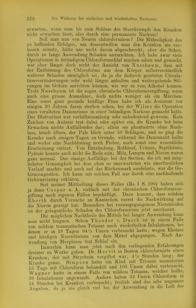 erwarten, wenn man bis zum Scliluss des Starrkrampfs den Kranken nicht erwachen lässt, also durch eine permanente Narkose! Soll man nun von Neuem chloroformiren ? Die Mühseligkeit des zu hoffenden Erfolges, um dessentwillen man den Kranken nie ver- lassen müsste, hätte uns nicht davon abgeschreckt, eher die Scheu, durch zu lange Anwendung Schaden anzurichten. Ich habe zwar viele Operationen in 4stündigem Chloroformschlaf machen sehen und gemacht, war aber längst doch nicht der Ansicht von Nussbaum, dass mit der Entfernung des Cliloroforms aus dem Körper selbstverständhch weiterer Schaden unmögUch sei, da ja die dadurch gesetzten Circula- tionsveränderungen sehr wohl länger anhalten und weitergehende Stö- rungen im Gehirn anrichten können, wie wir es vom Alkohol kennen. Trotz Nussbaum ist die sogen, chronische Chloroformvergiftung, wenn auch eine grosse Ausnahme, doch nichts weniger als ein Märchen. Eine sonst ganz gesunde kräftige Frau habe ich als Assistent vor einigen 30 Jahren daran sterben sehen, bei der Wilms die Operation eines veralteten Dammrisses in einer Sstündigen Narkose gemacht hatte. Der Blutverlust war verhältnissmässig sehr unbedeutend gewesen. Kein Zeichen von Anämie trat dabei oder später ein, die Kranke bot beim Erwachen nichts Auffallendes dar; allein sie phantasirte ohne Nach- lass, brach öfters, der Puls blieb unter 50 Schlägen, und so ging die Kranke nach einigen Tagen zu Grunde, während die Dammnaht heilte und weder eine Nachblutung noch Fieber, noch sonst eine wesentliche Erscheinung eintrat. Von Entzündung, Rothlauf, Urämie, Septikämie, Pyämie konnte auch nicht die Rede sein; Milz, Lungen und Nieren waren ganz normal. Das einzige Auffälhge bei der Section, die ich mit mög- lichster Genauigkeit bei dem eben so unerwarteten wie unerfreuhchen Verlauf machte und auch auf das Rückenmark ausdehnte, war die Ge- hirncongestiou. Ich kann mir solchen Fall nur durch eine nachhaltende Gehirnreizung erklären. Seit meiner Mittheilung dieses Falles (Rs. I S. 106) haben sich ja dann Caspar u. A. vielfach mit der chronischen Chloroformver- giftung nach eigenen Fällen beschäftigt. Dazu kommt, dass seitdem Eberth durch Versuche an Kaninchen zuerst die Nachwirkung auf die Nieren gezeigt hat. Besonders bei vorausgegangenem Nierenleiden ist der gelegentliche Schaden des Chloroformirens jetzt anerkannt. Die möghchen Nachtheile des Mittels bei langer Anwendung kann man nicht leugnen. Schon Theodor v. Dusch ist in einem Falle von mildem traumatischen Tetanus nach wiederholten Inhalationen, bei denen er in 18 Tagen 64^2 Unzen verbraucht hatte, wegen Ekstase und häufigen Nasenblutens von dem Mittel abgegangen. Nach An- wendung von Morphium trat Schlaf ein. Immerhin kann man jetzt nach den vorhegenden Erfahrungen dreister zu Werke gehen. Dr. Hervit in Boston chloroformirte emen Kranken, der mit Strychnin vergiftet war, 41/2 Stunden lang; der Kranke genas. Simpson hatte ein Kind mit Trismus neonatorum 13 Tage mit Chloroform behandelt und 100 Unzen dabei verbraucht. Wagner hatte in einem Falle von mildem Tetanus, welcher heilte, 38 Inhalationen angewandt. Andere haben 32 Unzen Chloroform in 24 Stunden bei Kranken verbraucht; freihcli sind das sehr ungenaue Angaben, da ja nie gleich viel bei der Anwendung m die Luit des