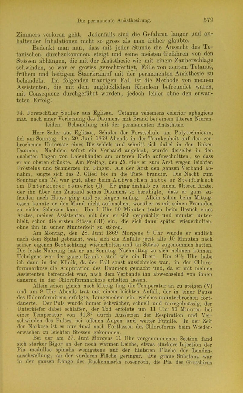 Zimmers verloren geht. Jedenfalls sind die Gefahren langer und an- haltender Inhalationen nicht so gross als man früher glaubte. Bedenkt man nun, dass mit jeder Stunde die Aussicht des Te- tanischen, durchzukommen, steigt und seine meisten Gefahren von den Stessen abhängen, die mit der Anästhesie wie mit einem Zauberschlage schwinden, so war es gewiss gerechtfertigt, Fälle von acutem Tetanus, frühem und heftigem Starrkrampf mit der permanenten Anästhesie zu behandeln. Im folgenden traurigen Fall ist die Methode von meinen Assistenten, die mit dem unglückUchen Kranken befreundet waren, mit Consequenz durchgeführt worden, jedoch leider ohne den erwar- teten Erfolg! 9i. Porstschüler Seiler aus Eglisau. Tetanus vehemens celerior aphagicus mat. nach einer Verletzung des Daumens mit Brand bei einem älteren Nieren- leiden. Behandlung mit der permanenten Anästhesie. Herr Seiler aus Eglisau, Schüler der Forstschule am Polytechnicum, üel am Sonntag, den 20. Juni 1869 Abends in der Trunkenheit auf den zer- brochenen Untersatz eines Biei'seidels und schnitt sich dabei in den linken Daumen. Nachdem sofort ein Verband angelegt, wurde derselbe in den nächsten Tagen von Laienhänden am unteren Ende aufgeschnitten, so dass er am oberen drückte. Am Preitag, den 25. ging er zum Arzt wegen leichten Pröstelns und Schmerzen im Finger. Als der Arzt den ganzen Verband ab- nahm, zeigte sich das 2. Glied bis in die Tiefe brandig. Die Nacht zum Sonntag den 27. war gut, aber beim Aufwachen hatte er Steifigkeit im Unterkiefer bemerkt (I). Er ging deshalb zu einem älteren Arzte, der ihn über den Zustand seines Daumens so beruhigte, dass er ganz zu- frieden nach Hause ging und zu singen anfing. Allein schon beim Mittag- essen konnte er den Mund nicht aufmachen, worüber as mit seinen Freunden zu vielen Scherzen kam. Um 1 Uhr 30 Minuten traten beim Besuch eines Arztes, meines Assistenten, mit dem er sich gesprächig und munter unter- hielt, schon die ersten Stösse (III) ein, die sich dann später wiederholten, ohne ihn in seiner Munterkeit zu stören. Am Montag, den 28. Juni 1869 Morgens 9 Uhr wurde er endlich nach dem Spital gebracht, weil sich die Anfälle jetzt alle 10 Minuten nach seiner eigenen Beobachtung wiederholten und an Stärke zugenommen hatten. Die letzte Nahrung hat er am Sonntag Nachmittag zu sich nehmen können. Uebrigens war der ganze Kranke steif wie ein Brett. Um O'/a Uhr habe ich dann in der Klinik, da der Fall sonst aussichtslos war, in der Chloro- formnarkose die Amputation des Daumens gemacht und, da er mit meinen Assistenten befreundet war, nach dem Verbände ihn abwechselnd von ihnen dauernd in der Chloroformnarkose erhalten lassen. Allein schon gleich nach Mittag fing die Temperatur an zu steigen (V) und um 9 Uhr Abends trat mit einem leichten Anfall, der in einer Pause <3es Chloroformirens erfolgte, Lungenödem ein, welches ununterbrochen fort- dauerte. Der Puls wurde immer schwächer, schnell und unregelmässig, der Unterkiefer dabei schlaffer, der Tod erfolgte um 11 Uhr 50 Minuten bei «iner Temperatur von 41,8 durch Aussetzen der Respiration und Ver- schwinden des Pulses bei offenen Augen und weiter Pupille. In der Zeit der Narkose ist es nur 4mal nach Fortlassen des Chloroforms beim Wieder- erwachen zu leichten Stössen gekommen. Bei der am 27. Juni Morgens 11 Uhr vorgenommenen Section fand sich starker Rigor an der noch warmen Leiche, etwas stärkere Injection der Pia medullae spinalis wenigstens auf der hinteren Fläche der Lenden- anschwellung, an der vorderen Fläche geringer. Die graue Substanz war in der ganzen Länge des Rückenmarks rosenroth, die Pia des Grosshirns
