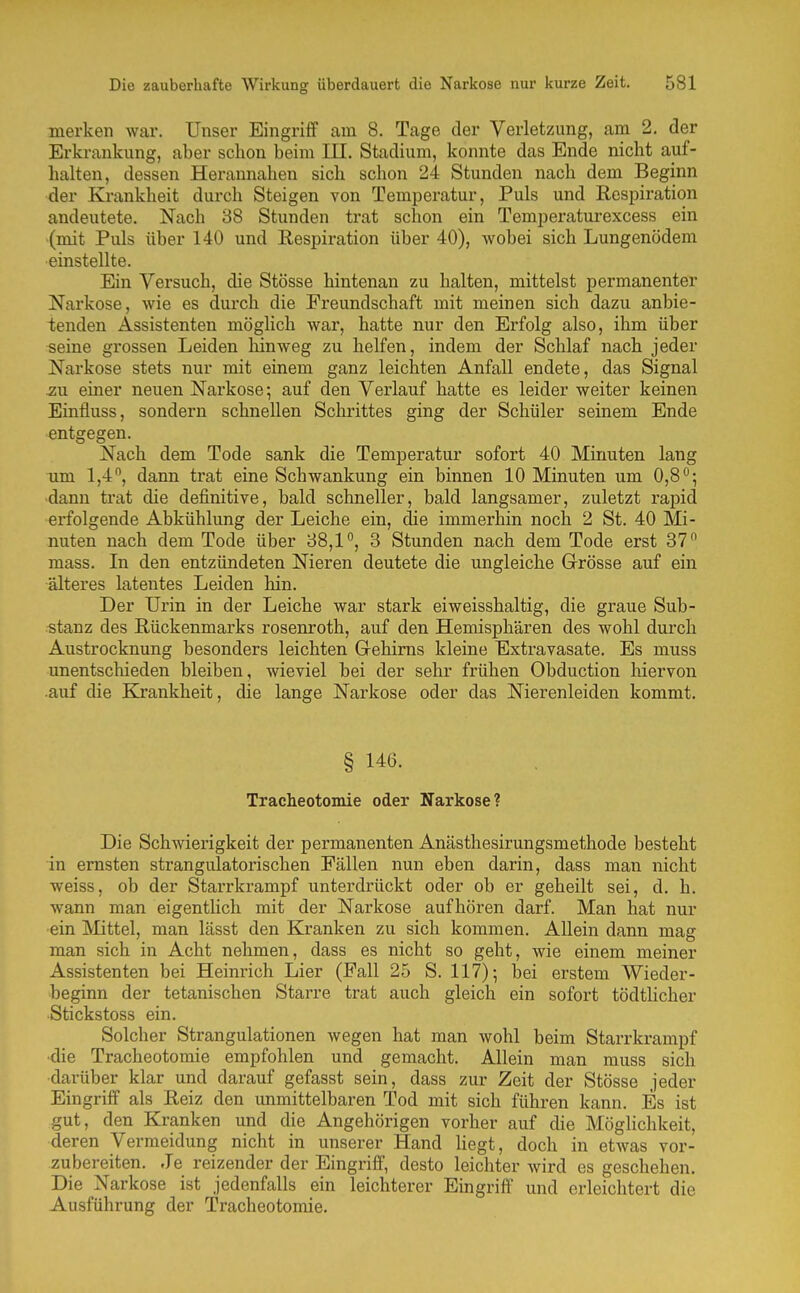 merken war. Unser Eingriff am 8. Tage der Verletzung, am 2. der Erkrankung, aber schon beim III. Stadium, konnte das Ende nicht auf- halten, dessen Herannahen sich schon 24 Stunden nach dem Beginn ■der Krankheit durch Steigen von Temperatur, Puls und Respiration andeutete. Nach 88 Stunden trat schon ein Temperaturexcess ein (mit Puls über 140 und Respiration über 40), wobei sich Lungenödem ■einstellte. Ein Versuch, die Stösse hintenan zu halten, mittelst permanenter Narkose, wie es durch die Freundschaft mit meinen sich dazu anbie- tenden Assistenten möglich war, hatte nur den Erfolg also, ihm über seine grossen Leiden hinweg zu helfen, indem der Schlaf nach jeder Narkose stets nur mit einem ganz leichten Anfall endete, das Signal ^u einer neuen Narkose; auf den Verlauf hatte es leider weiter keinen Einfluss, sondern schnellen Schrittes ging der Schüler seinem Ende entgegen. Nach dem Tode sank die Temperatur sofort 40 Minuten lang um 1,4, dann trat eine Schwankung ein binnen 10 Minuten um 0,8^; •dann trat die definitive, bald schneller, bald langsamer, zuletzt rapid erfolgende Abkühlung der Leiche ein, die immerhin noch 2 St. 40 Mi- nuten nach dem Tode über 38,1, 3 Stunden nach dem Tode erst 37 mass. In den entzündeten Nieren deutete die ungleiche Grösse auf ein älteres latentes Leiden hin. Der Urin in der Leiche war stark eiweisshaltig, die graue Sub- stanz des Rückenmarks rosenroth, auf den Hemisphären des wohl durch Austrocknung besonders leichten Grehims kleine Extravasate. Es muss unentschieden bleiben, wieviel bei der sehr frühen Obduction liiervon .auf die Krankheit, die lange Narkose oder das Nierenleiden kommt. § 146. Tracheotomie oder Narkose? Die Schwierigkeit der permanenten Anästhesirungsmethode besteht in ernsten strangulatorischen Fällen nun eben darin, dass man nicht weiss, ob der Starrkrampf unterdrückt oder ob er geheilt sei, d. h. wann man eigentlich mit der Narkose aufhören darf. Man hat nur ein Mittel, man lässt den Kranken zu sich kommen. Allein dann mag man sich in Acht nehmen, dass es nicht so geht, wie einem meiner Assistenten bei Heinrich Lier (Fall 25 S. 117)-, bei erstem Wieder- beginn der tetanischen Starre trat auch gleich ein sofort tödtlicher ■Stickstoss ein. Solcher Strangulationen wegen hat man wohl beim Starrkrampf •die Tracheotomie empfohlen und gemacht. Allein man muss sich darüber klar und darauf gefasst sein, dass zur Zeit der Stösse jeder Eingriff als Reiz den unmittelbaren Tod mit sich führen kann. Es ist gut, den Kranken und die Angehörigen vorher auf die Möghchkeit, deren Vermeidung nicht in unserer Hand liegt, doch in etwas vor- zubereiten. Je reizender der Eingriff, desto leichter wird es geschehen. Die Narkose ist jedenfalls ein leichterer Eingriff und erleichtert die Ausführung der Tracheotomie.