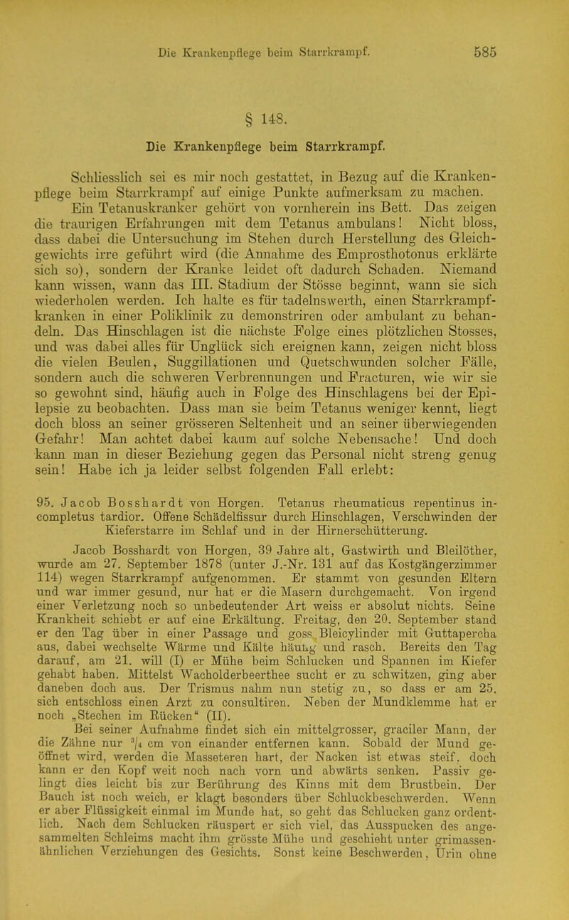 § 148. Die Krankenpflege beim Starrkrampf. Schliesslich sei es mir noch gestattet, in Bezug auf die Kranken- pflege beim Starrkrampf auf einige Punkte aufmerksam zu machen. Ein Tetanuskranker gehört von vornherein ins Bett. Das zeigen die traui'igen Erfahrungen mit dem Tetanus ambulans! Nicht bloss, dass dabei die Untersuchung im Stehen durch Herstellung des Gleich- gewichts irre geführt wird (die Annahme des Emprosthotonus erklärte sich so), sondern der Kranke leidet oft dadurch Schaden. Niemand kann wissen, wann das III. Stadium der Stösse beginnt, wann sie sich wiederholen werden. Ich halte es für tadelnswerth, einen Starrkrampf- kranken in einer Poliklinik zu demonstriren oder ambulant zu behan- deln. Das Hinschlagen ist die nächste Folge eines plötzlichen Stosses, und was dabei alles für Unglück sich ereignen kann, zeigen nicht bloss die vielen Beulen, Suggillationen und Quetschwunden solcher Fälle, sondern auch die schweren Verbrennungen und Fracturen, wie wir sie so gewohnt sind, häufig auch in Folge des Hinschlagens bei der Epi- lepsie zu beobachten. Dass man sie beim Tetanus weniger kennt, liegt doch bloss an seiner grösseren Seltenheit und an seiner überwiegenden Gefahr! Man achtet dabei kaum auf solche Nebensache! Und doch kann man in dieser Beziehung gegen das Personal nicht streng genug sein! Habe ich ja leider selbst folgenden Fall erlebt: 95. Jacob Bosshardt von Horgen. Tetanus rheumaticus repentinus in- completus tardior. Offene Schädelfissur durch Hinschlagen, Verschwinden der Kieferstarre im Schlaf und in der Hirnerschütterung. Jacob Bosshardt von Horgen, 39 Jahre alt, Gastwirth und Bleilöther, wurde am 27. September 1878 (unter J.-Nr. 131 auf das Kostgängerzimmer 114) wegen Starrkrampf aufgenommen. Er stammt von gesunden Eltern und war immer gesund, nur hat er die Masern durchgemacht. Von irgend einer Verletzung noch so unbedeutender Art weiss er absolut nichts. Seine Krankheit schiebt er auf eine Erkältung. Freitag, den 20. September stand er den Tag über in einer Passage und goss. Bleicylinder mit Guttapercha aus, dabei wechselte Wärme und Kälte häuug und rasch. Bereits den Tag darauf, am 21. will (I) er Mühe beim Schlucken und Spannen im Kiefer gehabt haben. Mittelst Wacholderbeerthee sucht er zu schwitzen, ging aber daneben doch aus. Der Trismus nahm nun stetig zu, so dass er am 25. sich entschloss einen Arzt zu consultiren. Neben der Mundklemme hat er noch „Stechen im Eücken (II). Bei seiner Aufnahme findet sich ein mittelgrosser, graciler Mann, der die Zähne nur '/4 cm von einander entfernen kann. Sobald der Mund ge- öffnet wird, werden die Masseteren hart, der Nacken ist etwas steif, doch kann er den Kopf weit noch nach vorn und abwärts senken. Passiv ge- lingt dies leicht bis zur Berührung des Kinns mit dem Brustbein. Der Bauch ist noch weich, er klagt besonders über Schluckbeschwerden. Wenn er aber Flüssigkeit einmal im Munde hat, so geht das Schlucken ganz ordent- lich. Nach dem Schlucken räuspert er sich viel, das Ausspucken des ange- sammelten Schleims macht ihm grösste Mühe und geschieht unter grimassen- ähnlichen Verziehungen des Gesichts. Sonst keine Beschwerden, Urin ohne