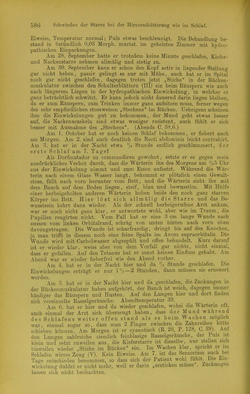 Eiweiss, Temperatur normal; Puls etwas beschleunigt. Die Behandlung be- stand in Ostündlich 0,03 Morph, muriat. im geheizten Zimmer mit hydro- pathischen Einpackungen. Am 28. September hatte er trotzdem keine Minute geschlafen, Kiefer- tind Nackenstarre nehmen allmälig und stetig zu. Am 30. September kann er schon den Kopf activ in liegender Stellung gar nicht heben, passiv gelingt es nur mit Mühe, auch hat er im Spital noch gar nicht geschlafen, dagegen treten jetzt „Stiche in der Rücken- muskulatur zwischen den Schulterblättern (III) ein beim Räuspern wie auch nach längerem Liegen in der hydropathischen Einwickelung, in welcher er ganz beträchtlich schwitzt. Er kann jedoch nicht dauernd darin liegen bleiben, da er zum Räuspern, zum Trinken immer ganz aufsitzen muss, ferner wegen des sehr empfindlichen stossweisen „Stechens im Rücken. Uebrigens scheinen ihm die Ein Wickelungen gut zu bekommen, der Mund geht etwas besser auf, die Nackenmuskeln sind etwas weniger resistent, auch fühlt er sich besser mit Ausnahme des „Stechens. (Abends 0. 38,6.) Am 1. October hat er noch keinen Schlaf bekommen, er fiebert auch am Morgen. Am 2. sind auch deutlich die Recti abdominis leicht contrahirt. Am 3. hat er in der Nacht etwa '|4 Stunde endlich geschlummert, der erste Schlaf am 7. Tage! Als Dorfmatador zu commandiren gewohnt, setzte er es gegen mein ausdrückliches Verbot durch, dass die Wärterin ihn des Morgens um ^/2 5 Uhr aus der Einwickelung nimmt und zum Essen aufsetzt. Während die Wär- terin nach einem Glase Wasser langt, bekommt er plötzlich einen Gewalt- stoss, fällt nach vorn herunter vom Bett, und die Wärterin sieht ihn mit dem Bauch auf dem Boden liegen, steif, blau und bewusstlos. Mit Hülfe einer herbeigeholten anderen Wärterin hoben beide den noch ganz starren Körper ins Bett. Hier löst sich allmälig die Starre und das Be- wusstsein kehrt dann wieder. Als der schnell herbeigerufene Arzt ankam, war er noch nicht ganz klar, er antwortete wohl, aber wie im Traum, die Pupillen reagirten nicht. Vom Fall hat er eine 3 cm lange Wunde nach aussen vom linken Orbitalrand, schräg von unten hinten nach vorn oben davongetragen. Die Wunde ist scharfrandig, dringt bis auf den Knochen, ja man trifft in diesem noch eine feine Spalte im Arcus supraorbitalis. Die Wunde wird mit Carbolwasser abgespült und offen behandelt. Kurz darauf ist er wieder klar, weiss aber von dem Vorfall gar nichts, nicht einmal, dass er gefallen. Auf den Tetanus hat er sonst keinen Einfluss gehabt. Am Abend war er wieder fieberfrei wie den Abend vorher. Am 4. hat er in der Nacht hier und da ','4 Stunde geschlafen. Die Ein Wickelungen erträgt er nur 1^/2—2 Stunden, dann müssen sie erneuert werden. . r/ , Am 5. hat er in der Nacht hier und da geschlafen, die Zuckungen m der Rückenmuskulatur haben aufgehört, der Bauch ist weich, dagegen immer häufiger das Räuspern und Husten. Auf den Lungen hier und dort finden sich vereinzelte Rasselgeräusche. Abendtemperatur 39. Am 6. hat er hier und da wieder geschlafen, wobei die Wärterm oft, auch einmal der Arzt sich überzeugt haben, dass der Mund während des Schlafens weiter offen stand als es beim Wachen möglich war, einmal sogar so, dass man 2 Finger zwischen die Zahnreihen hätte schieben können. Am Morgen ist er cyanotisch (R. 28, P. 128, C. 39). Auf den Lungen zahlreiche ziemlich feinblasige Rasselgeräusche, der Puls ist klein und setzt zuweilen aus, die Kieferstarre ist dieselbe, nur stellen sich bisweilen wieder „Stiche im Rücken ein. Im Wachen klar, spricht er im Schlafen wirres Zeug (V). Kein Eiweiss. Am 7. ist das Sensorium auch bei Tage entschieden benommen, so dass sich der Patient wohl fühlt. Die Ein- wickelung duldet er nicht mehr, weil er darin ,ersticken müsse. Zuckungen lassen sich nicht beobachten.