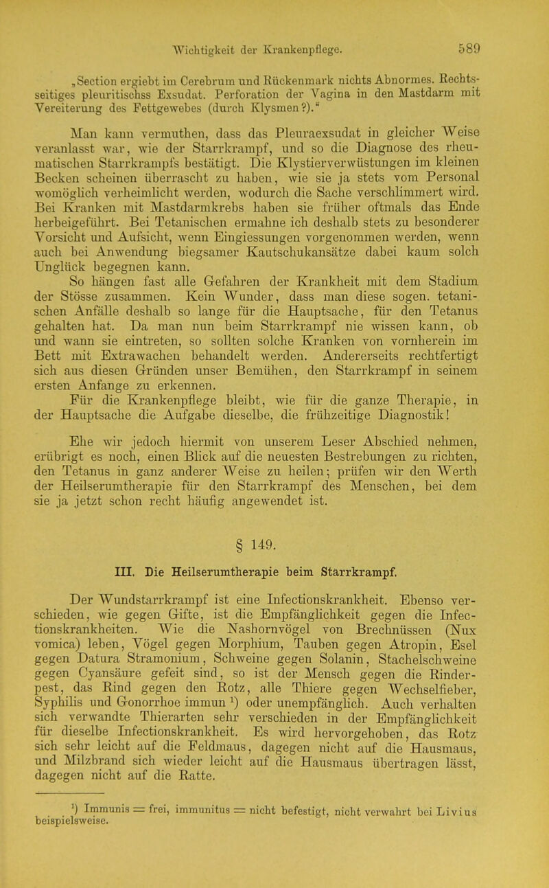 ,Section ergiebt im Cerebrum und Rückenmark nichts Abnormes. Rechts- seitiges pleuritischss Exsudat. Perforation der Vagina in den Mastdarm mit Vereiterung des Fettgewebes (durch Klysmen?). Man kann vermuthen, dass das Pleuraexsudat in gleicher Weise veranlasst war, wie der Starrkrampf, und so die Diagnose des rheu- matischen Starrkrampfs bestätigt. Die Klystierverwüstungen im kleinen Becken scheinen überrascht zu haben, wie sie ja stets vom Personal womögUch verheimlicht werden, wodurch die Sache verschlimmert wird. Bei Kranken mit Mastdarmkrebs haben sie früher oftmals das Ende herbeigeführt. Bei Tetanischen ermahne ich deshalb stets zu besonderer Vorsicht und Aufsicht, wenn Eingiessungen vorgenommen werden, wenn auch bei Anwendung biegsamer Kautschukansätze dabei kaum solch Unglück begegnen kann. So hängen fast alle Gefahren der Krankheit mit dem Stadium der Stösse zusammen. Kein Wunder, dass man diese sogen, tetani- schen Anfälle deshalb so lange für die Hauptsache, für den Tetanus gehalten hat. Da man nun beim Starrkrampf nie wissen kann, ob und wann sie eintreten, so sollten solche Krankeii von vornherein im Bett mit Extra wachen behandelt werden. Andererseits rechtfertigt sich aus diesen Gründen unser Bemühen, den Starrkrampf in seinem ersten Anfange zu erkennen. Für die Krankenpflege bleibt, wie für die ganze Therapie, in der Hauptsache die x\ufgabe dieselbe, die frühzeitige Diagnostik! Ehe wir jedoch hiermit von unserem Leser Abschied nehmen, erübrigt es noch, einen Blick auf die neuesten Bestrebungen zu richten, den Tetanus in ganz anderer Weise zu heilen; prüfen wir den Werth der Heilserumtherapie für den Starrkrampf des Menschen, bei dem sie ja jetzt schon recht häufig angewendet ist. § 149. III. Die Heilserumtherapie beim Starrkrampf. Der Wundstarrkrampf ist eine Infectionskrankheit. Ebenso ver- schieden, wie gegen Gifte, ist die Empfänglichkeit gegen die Infec- tionskrankheiten. Wie die Nashornvögel von Brechnüssen (Nux vomica) leben, Vögel gegen Morphium, Tauben gegen Atropin, Esel gegen Datura Stramonium, Schweine gegen Solanin, Stachelschweine gegen Cyansäure gefeit sind, so ist der Mensch gegen die Rinder- pest, das Rind gegen den Rotz, alle Thiere gegen Wechselfieber, Syphilis und Gonorrhoe immun ^) oder unempfängHch. Auch verhalten sich verwandte Thierarten sehr verschieden in der Empfänghchkeit für dieselbe Infectionskrankheit. Es wird hervorgehoben, das Rotz sich sehr leicht auf die Feldmaus, dagegen nicht auf die Hausmaus, und Milzbrand sich wieder leicht auf die Hausmaus übertragen lässt, dagegen nicht auf die Ratte. ') Immunis = frei, immunitus = nicht befestigt, nicht verwahrt bei Livius beispielsweise.