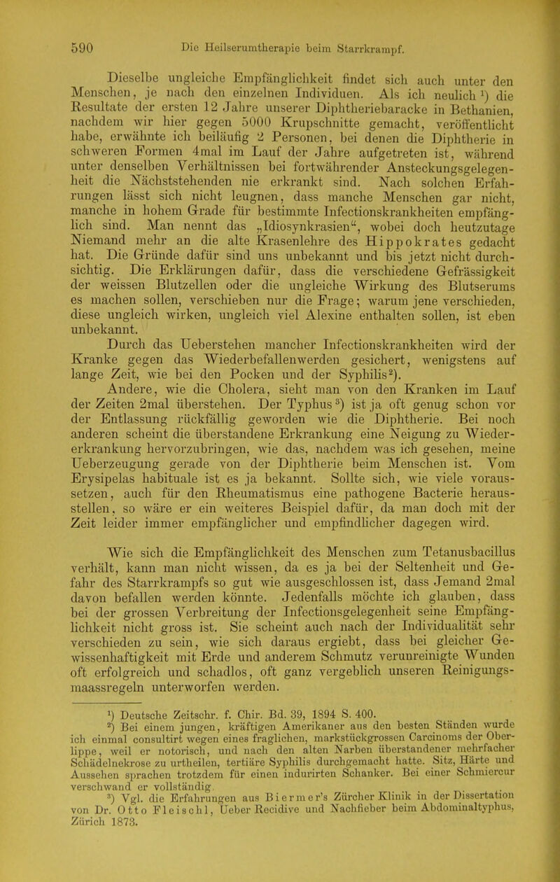 Dieselbe ungleiche Empfänglichkeit findet sich auch unter den Menschen, je nach den einzelnen Individuen. Als ich neulich^) die Resultate der ersten 12 Jahre unserer Diphtheriebaracke in Bethanien, nachdem wir hier gegen 5000 Krupschnitte gemacht, veröffentlicht habe, erwähnte ich beiläufig 2 Personen, bei denen die Diphtherie in schweren Formen 4mal im Lauf der Jahre aufgetreten ist, während unter denselben Verhältnissen bei fortwährender Ansteckungsgelegen- heit die Nächststehenden nie erkrankt sind. Nach solchen Erfah- rungen lässt sich nicht leugnen, dass manche Menschen gar nicht, manche in hohem Grade für bestimmte Infectionskrankheiten empfäng- lich sind. Man nennt das „Idiosynkrasien, wobei doch heutzutage Niemand mehr an die alte Krasenlehre des Hippokrates gedacht hat. Die Gründe dafür sind uns unbekannt und bis jetzt nicht durch- sichtig. Die Erklärungen dafür, dass die verschiedene Gefrässigkeit der weissen Blutzellen oder die ungleiche Wirkung des Blutserums es machen sollen, verschieben nur die Frage; warum jene verschieden, diese ungleich wirken, ungleich viel Alexine enthalten sollen, ist eben unbekannt. Durch das Ueberstehen mancher Infectionskrankheiten wird der Kranke gegen das Wiederbefallenwerden gesichert, wenigstens auf lange Zeit, wie bei den Pocken und der Syphilis^). Andere, wie die Cholera, sieht man von den Kranken im Lauf der Zeiten 2mal überstehen. Der Typhus ^) ist ja oft genug schon vor der Entlassung rückfällig geworden wie die Diphtherie. Bei noch anderen scheint die überstandene Erkrankung eine Neigung zu Wieder- erkrankung hervorzubringen, wie das, nachdem was ich gesehen, meine Ueberzeugung gerade von der Diphtherie beim Menschen ist. Vom Erysipelas habituale ist es ja bekannt. Sollte sich, wie viele voraus- setzen, auch für den Rheumatismus eine pathogene Bactei'ie heraus- stellen, so wäre er ein weitei'es Beispiel dafür, da man doch mit der Zeit leider immer empfänglicher und empfindUcher dagegen wird. Wie sich die Empfänglichkeit des Menschen zum Tetanusbacillus verhält, kann man nicht wissen, da es ja bei der Seltenheit und Ge- fahr des Starrkrampfs so gut wie ausgeschlossen ist, dass Jemand 2mal davon befallen werden könnte. Jedenfalls möchte ich glauben, dass bei der grossen Verbreitung der Infectiousgelegenheit seine Empfang- hchkeit nicht gross ist. Sie scheint auch nach der Individualität sehr verschieden zu sein, wie sich daraus ergiebt, dass bei gleicher Ge- wissenhaftigkeit mit Erde und anderem Schmutz verunreinigte Wunden oft erfolgreich und schadlos, oft ganz vergeblich unseren Reinigungs- raaassregeln unterworfen werden. ») Deutsche Zeitschr. f. Chir. Bd. 39, 1894 S. 400. ^) Bei einem jungen, kräftigen Amerikaner aus den besten Ständen wurde ich einmal consultirt wegen eines fraglichen, markstückgrossen Carcinoms der Ober- lippe, weil er notorisch, und nach den alten Narben überstandener mehrfacher Schädelnekrose zu urtheilen, tertiäre Syphilis durchgemacht hatte. Sitz, Härte und Aussehen sprachen trotzdem für einen indurirten Schanker. Bei einer Schmiercur verschwand er vollständig. Vgl. die Erfahrungen aus B i e r m e r's Zürcher Klinik in der Dissertation von Dr. Otto Fleischl, Ueber Recidive und Nachfieber beim Abdominaltyphus, Zürich 1873.