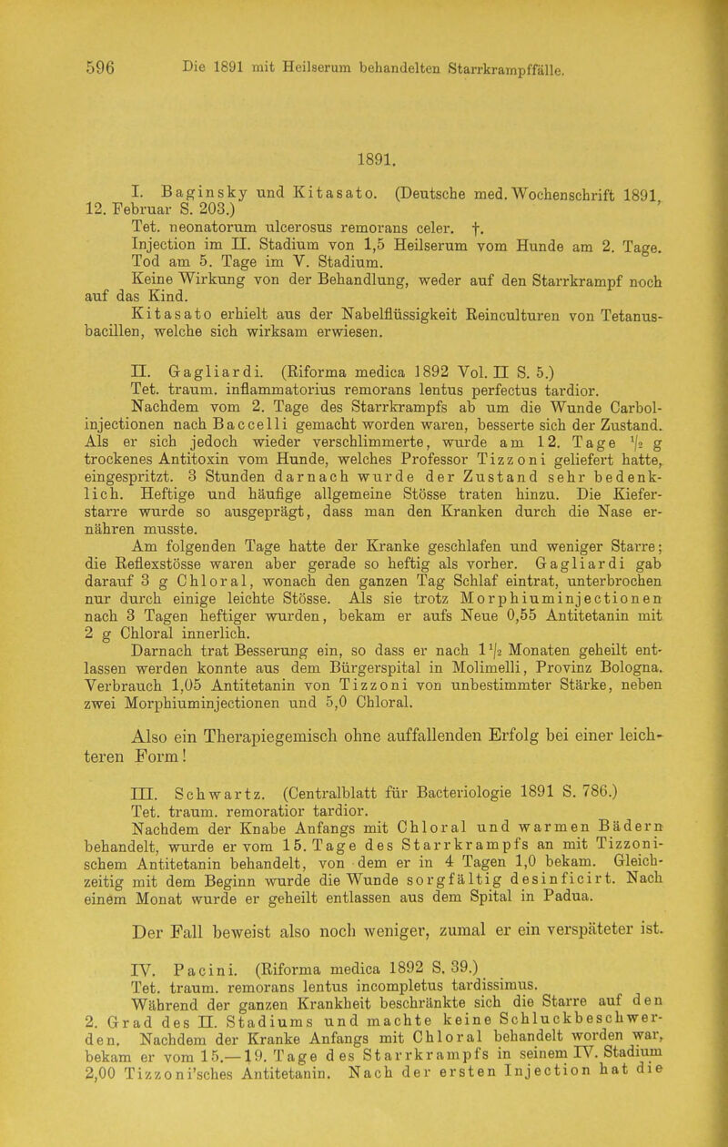 1891. I. Baginsky und Kitasato. (Deutsche med.Wochenschrift 1891 12. Februar S. 203.) Tet. neonatorum ulcerosus remorans celer. f. Injection im II. Stadium von 1,5 Heilserum vom Hunde am 2. Tage. Tod am 5. Tage im V. Stadium. Keine Wirkung von der Behandlung, weder auf den Starrkrampf noch auf das Kind. Kitasato erhielt aus der Nabelflüssigkeit Reinculturen von Tetanus- bacillen, welche sich wirksam erwiesen. n. Gagliardi. (Riforma medica 1892 Vol. n S.S.) Tet. träum, inflammatorius remorans lentus perfectus tardior. Nachdem vom 2. Tage des Starrkrampfs ab um die Wunde Carbol- injectionen nach Baccelli gemacht worden waren, besserte sich der Zustand. Als er sich jedoch wieder verschlimmerte, wurde am 12. Tage ^[2 g trockenes Antitoxin vom Hunde, welches Professor Tizzoni geliefert hatte, eingespritzt. 3 Stunden darnach wurde der Zustand sehr bedenk- lich. Heftige und häufige allgemeine Stösse traten hinzu. Die Kiefer- starre wurde so ausgeprägt, dass man den Kranken durch die Nase er- nähren musste. Am folgenden Tage hatte der Kranke geschlafen und weniger Starre; die Reflexstösse waren aber gerade so heftig als vorher. Gagliardi gab darauf 3 g Chloral, wonach den ganzen Tag Schlaf eintrat, unterbrochen nur durch einige leichte Stösse. Als sie trotz Morphiuminjectionen nach 3 Tagen heftiger wurden, bekam er aufs Neue 0,55 Antitetanin mit 2 g Chloral innerlich. Darnach trat Besserung ein, so dass er nach 1 Monaten geheilt ent- lassen werden konnte aus dem Bürgerspital in Molimelli, Provinz Bologna. Verbrauch 1,05 Antitetanin von Tizzoni von unbestimmter Stärke, neben zwei Morphiuminjectionen und 5,0 Chloral. Also ein Therapiegemisch ohne auffallenden Erfolg bei einer leich- teren Form! III. Schwartz. (Centralblatt für Bacteriologie 1891 S. 786.) Tet. träum, remoratior tardior. Nachdem der Knabe Anfangs mit Chloral und warmen Bädern behandelt, wurde er vom 15. Tage des Starrkrampfs an mit Tizzoni- schem Antitetanin behandelt, von dem er in 4 Tagen 1,0 bekam. Gleich- zeitig mit dem Beginn wurde die Wunde sorgfältig desinficirt. Nach einem Monat wurde er geheilt entlassen aus dem Spital in Padua. Der Fall beweist also noch weniger, zumal er ein verspäteter ist. rV. Pacini. (Riforma medica 1892 S. 39.) Tet. träum, remorans lentus incompletus tardissimus. Während der ganzen Krankheit beschränkte sich die Starre auf den 2. Grad des II. Stadiums und machte keine Schluckbeschwer- den, Nachdem der Kranke Anfangs mit Chloral behandelt worden war, bekam er vom 15.—19. Tage des Starrkrampfs in seinem W. Stadium 2,00 Tizzoni'sches Antitetanin. Nach der ersten Injection hat die