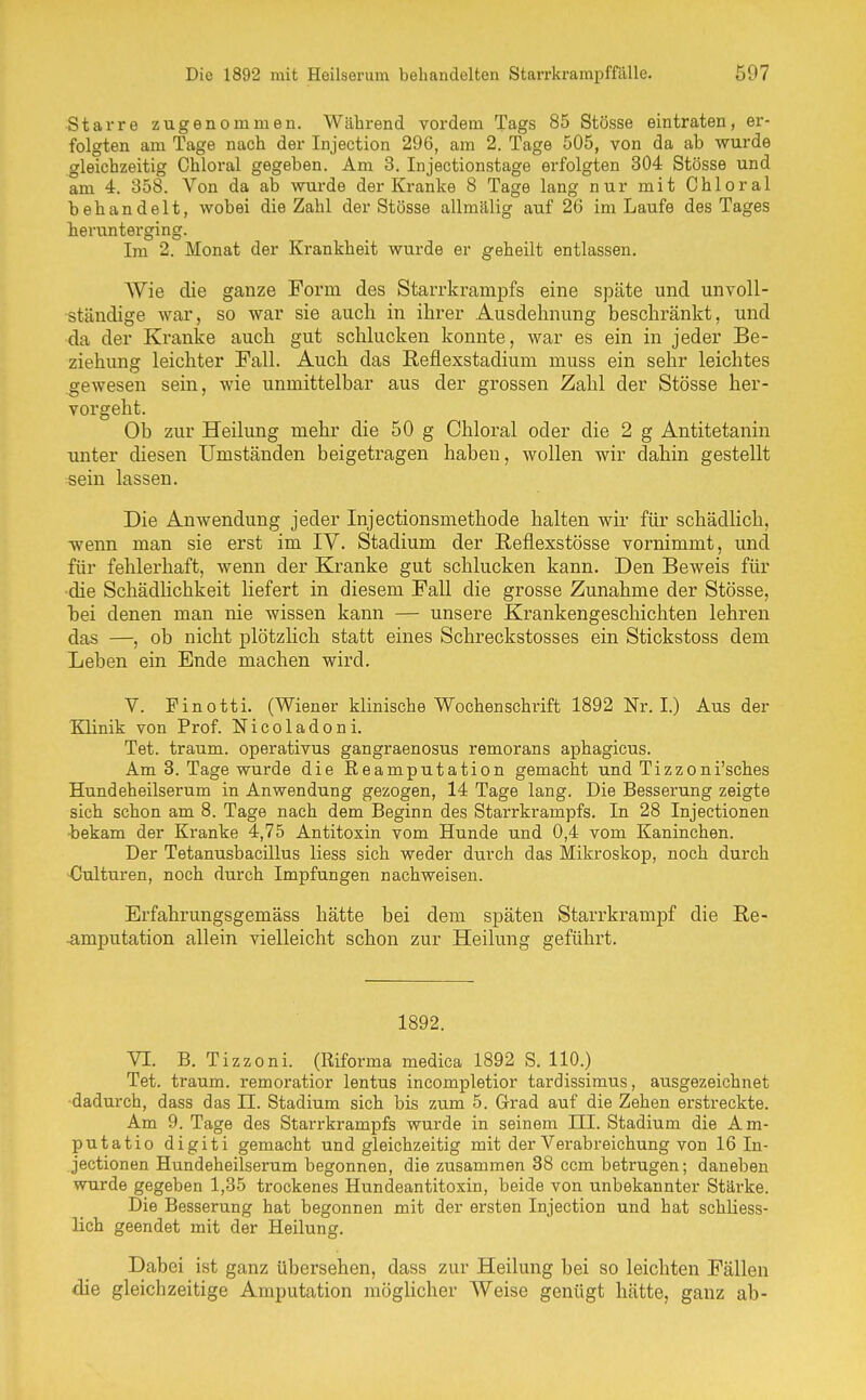 Starre zugenommen. Während vordem Tags 85 Stösse eintraten, er- folgten am Tage nach der Injection 296, am 2. Tage 505, von da ab wurde gleichzeitig Chloral gegeben. Am 3. Injectionstage erfolgten 304 Stösse und am 4. 358. Von da ab wurde der Kranke 8 Tage lang nur mit Chloral behandelt, wobei die Zahl der Stösse allmälig auf 26 im Laufe des Tages herunterging. Im 2. Monat der Krankheit wurde er geheilt entlassen. Wie die ganze Form des Starrkrampfs eine späte und unvoll- ständige war, so war sie auch in ihrer Ausdehnung beschränkt, und da der Kranke auch gut schlucken konnte, war es ein in jeder Be- ziehung leichter Fall. Auch das Reflexstadium muss ein sehr leichtes gewesen sein, wie unmittelbar aus der grossen Zahl der Stösse her- vorgeht. Ob zur Heilung mehr die 50 g Chloral oder die 2 g Antitetanin unter diesen Umständen beigetragen haben, wollen wir dahin gestellt sein lassen. Die Anwendung jeder Injectionsmethode halten wir für schädlich, ■wenn man sie erst im IV. Stadium der Reflexstösse vornimmt, und für fehlerhaft, wenn der Kranke gut schlucken kann. Den Beweis für ■die SchädHchkeit liefert in diesem Fall die grosse Zunahme der Stösse, bei denen man nie wissen kann — unsere Krankengeschichten lehren das —, ob nicht plötzHch statt eines Schreckstosses ein Stickstoss dem Leben ein Ende machen wird. V. Finotti. (Wiener klinische Wochenschrift 1892 Nr. I.) Aus der Klinik von Prof. Nicoladoni. Tet. träum, operativus gangraenosus remorans aphagicus. Am 3. Tage wurde die ßeamputation gemacht und Tizzoni'sches Hundeheilserum in Anwendung gezogen, 14 Tage lang. Die Besserung zeigte sich schon am 8. Tage nach dem Beginn des Starrkrampfs. In 28 Injectionen iekam der Kranke 4,75 Antitoxin vom Hunde und 0,4 vom Kaninchen. Der Tetanusbacillus liess sich weder durch das Mikroskop, noch durch Culturen, noch durch Impfungen nachweisen. Erfahrungsgemäss hätte bei dem späten Starrkrampf die ße- ■amputation allein vielleicht schon zur Heilung geführt. 1892. VI. B. Tizzoni. (Riforma medica 1892 S. 110.) Tet. träum, remoratior lentus incompletior tardissimus, ausgezeichnet dadurch, dass das II. Stadium sich bis zum 5. Grad auf die Zehen erstreckte. Am 9. Tage des Starrkrampfs wurde in seinem III. Stadium die Am- putatio digiti gemacht und gleichzeitig mit der Verabreichung von 16 In- jectionen Hundeheilserum begonnen, die zusammen 38 ccm betrugen; daneben wurde gegeben 1,35 trockenes Hundeantitoxin, beide von unbekannter Stärke. Die Besserung hat begonnen mit der ersten Injection und hat schliess- lich geendet mit der Heilung. Dabei ist ganz übersehen, dass zur Heilung bei so leichten Fällen die gleichzeitige Amputation mögUcher Weise genügt hätte, ganz ab-