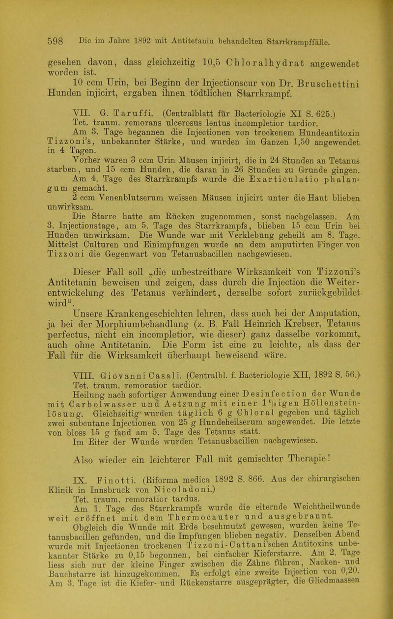 gesehen davon, dass gleichzeitig 10,5 Chloralhydrat angewendet worden ist. 10 ccm Urin, bei Beginn der Injectionscur von Dr. Bruschettini Hunden injicirt, ergaben ihnen tödtlichen Starrkrampf. Vn. G. Taruffi. (Centralblatt für Bacteriologie XI S. 625.) Tet. träum, remorans ulcerosus lentus incompletior tardior. Am 3. Tage begannen die Injectionen von trockenem Hundeantitoxin Tizzoni's, unbekannter Stärke, und wurden im Ganzen 1,50 angewendet in 4 Tagen. Vorher waren 3 ccm Urin Mäusen injicirt, die in 24 Stunden an Tetanus starben, und 15 ccm Hunden, die daran in 26 Stunden zu Grunde gingen. Am 4. Tage des Starrkrampfs wurde die Exarticulatio phalan- gum gemacht. 2 ccm Venenblutserum weissen Mäusen injicirt unter die Haut blieben unwirksam. Die Starre hatte am Rücken zugenommen, sonst nachgelassen. Am 3. Injectionstage, am 5. Tage des Starrkrampfs, blieben 15 ccm Urin bei Hunden unwirksam. Die Wunde war mit Verklebung geheilt am 8. Tage. Mittelst Culturen und Einimpfungen wurde an dem amputirten Finger von Tizzoni die Gegenwart von Tetanusbacillen nachgewiesen. Dieser Fall soll „die unbestreitbare Wirksamkeit von Tizzoni's Antitetanin beweisen und zeigen, dass durch die Injection die Weiter- entwickelung des Tetanus verhindert, derselbe sofort zurückgebildet wird. Unsere Krankengeschichten lehren, dass auch bei der Amputation, ja bei der Morphiumbehandlung (z. B. Fall Heinrich Krebser, Tetanus perfectus, nicht ein incompletior, wie dieser) ganz dasselbe vorkommt, auch ohne Antitetanin. Die Form ist eine zu leichte, als dass der Fall für die Wirksamkeit überhaupt beweisend wäre. Vin. Giovanni Casali. (Centralbl. f. Bacteriologie Xn, 1892 S. 56.) Tet. träum, remoratior tardior. Heilung nach sofortiger Anwendung einer Desinfection der Wunde mit Carbolwasser und Aetzung mit einer l°/oigen Höllenstein- lösung. Gleichzeitig wurden täglich 6 g Chloral gegeben und täglich zwei subcutane Injectionen von 25 g Hundeheilserum angewendet. Die letzte von bloss 15 g fand am 5. Tage des Tetanus statt. Im Eiter der Wunde wurden Tetanusbacillen nachgewiesen. Also wieder ein leichterer Fall mit gemischter Therapie! IX. Finotti. (Eiforma medica 1892 S. 866. Aus der chirurgischen Klinik in Innsbruck von Nicoladoni.) Tet. träum, remoratior tardus. Am 1. Tage des Starrkrampfs wurde die eiternde Weichtheilwunde weit eröffnet mit dem Thermocauter und ausgebrannt. Obgleich die Wunde mit Erde beschmutzt gewesen, wurden keine Te- tanusbacillen gefunden, und die Impfungen blieben negativ. Denselben Abend wurde mit Injectionen trockenen Tizzoni-Cattani'schen Antitoxms unbe- kannter Stärke zu 0,15 begonnen, bei einfacher Kieferstai-re. Am 2. Tage Hess sich nur der kleine Finger zwischen die Zähne führen, Nacken- und Bauchstarre ist hinzugekommen. Es erfolgt eine zweite Injection von 0,20. Am 3. Tage ist die Kiefer- und Rückenstarre ausgeprägter, die Gliedmaassen