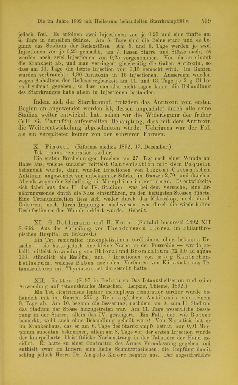 jedoch frei. Es erfolgen zwei Injectionen von je 0,25 und eine fünfte am 4. Tage in derselben Stärke. Am 5. Tage sind die Beine starr und es be- ginnt das Stadium der Reflexstösse. Am 5. und G. Tage werden je zwei Injectionen von je 0,25 gemacht, am 7. lassen Starre und Stösse nach, es werden noch zwei Injectionen von 0,25 vorgenommen. Von da an nimmt die Krankheit ab, und man verringert gleichzeitig die Gaben Antitoxin , so dass am 14. Tage die letzte Injection von 0,15 gemacht wird. Im Ganzen wurden verbraucht: 4,80 Antitoxin in 16 Injectionen. Ausserdem wurden wegen Anhaltens der Reflexerregbarkeit am 11. und 13. Tage je 2 g Chlo- ralhydTat gegeben, so dass man also nicht sagen kann, die Behandlung des Starrkrampfs habe allein in Injectionen bestanden. Indem sich der Starrkraniijf, trotzdem das Antitoxin vom ersten Beginn an angewendet worden ist, dessen ungeacMet durch alle seine Stadien weiter entwickelt hat, sehen wir die Widerlegung der früher (VII. G. Taruffi) aufgestellten Behauptung, dass mit dem Antitoxin die Weiterentwickelung abgeschnitten würde. Uebrigens war der Fall als ein verspäteter keiner von den schweren Formen. X. Pinotti. (Riforma medica 1892, 12. December.) Tet. träum, remoratior tardior. Die ersten Erscheinungen brachen am 27. Tag nach einer Wunde am Halse aus, welche zunächst mittelst Gauterisation mit dem Paquelin behandelt wurde, dann wurden Injectionen von Tizzoni-Cattani'schem Antitoxin angewendet von unbekannter Stärke, im Ganzen 2,70, und daneben Abends wegen der Schlaflosigkeit Morphiuminjectionen. Es entwickelte sich dabei aus dem II. das TV. Stadium, was bei dem Versuche, eine Er- nährungssonde durch die Nase einzuführen, zu den heftigsten Stessen führte. Eine Tetanusinfection Hess sich weder durch das Mikroskop, noch durch Culturen, noch durch Impfungen nachweisen, was durch die wiederholten Desinfectionen der Wunde erklärt wurde. Geheilt. XI. G. Beldimann und H. Korn. (Spitalul bucuresci 1892 XII 5. 638. Aus der Abtheilung von Theodorescu Florea im Philanthro- pischen Hospital zu Bukarest.) Ein Tet. remoratior incompletissimus tardissimus ohne bekannte Ur- sache — sie hatte jedoch eine kleine Narbe an der Pusssohle — wurde ge- heilt mittelst Anwendung von Ohl oral und ßromkalium (ää 3,0 ad aq'uae 100; stündlich ein Esslöfiel) und 7 Injectionen von je 5 g Kaninchen- heilserum, welches Babes nach dem Verfahren von Kitasato aus Te- tanusculturen mit Thymusextract dargestellt hatte. Xn. Rott er. (S. 87 in Behring: Das Tetanusheilsei'um und seine Anwendung auf tetanuskranke Menschen. Leipzig, Thieme, 1892.) Ein Tet. cicatricosus lentior incompletus remoratior tardior wurde be- handelt mit im Ganzen 250 g Behring'schem Antitoxin von seinem 8. Tage ab. Am 10. begann die Besserung, nachdem am 9. zum II. Stadium das Stadium der Stösse hinzugetreten war. Am 11. Tage wesentliche Besse- rung in der Starre, allein das IV. gesteigert. Ein Fall, der, wie Rott er bemerkt, wohl auch ohne Behandlung geheilt wäre! Von Narcoticis hat er im Krankenhaus, das er am 6. Tage des Starrkrampfs betrat, nur 0,01 Mor- phium subcutan bekommen, allein am 8. Tage vor der ersten Injection wurde der knorpelharte, bleistiftdicke Narbenstrang in der Tabatiöre der Hand ex- cidirt. Er hatte zu einer Contractur des Armes Veranlassung gegeben und enthielt zwar im Innern eine Reihe Schmutztheilchen, die Impfung damit schlug jedoch Herrn Dr. Angelo Knorr negativ aus. Der abgeschwächte