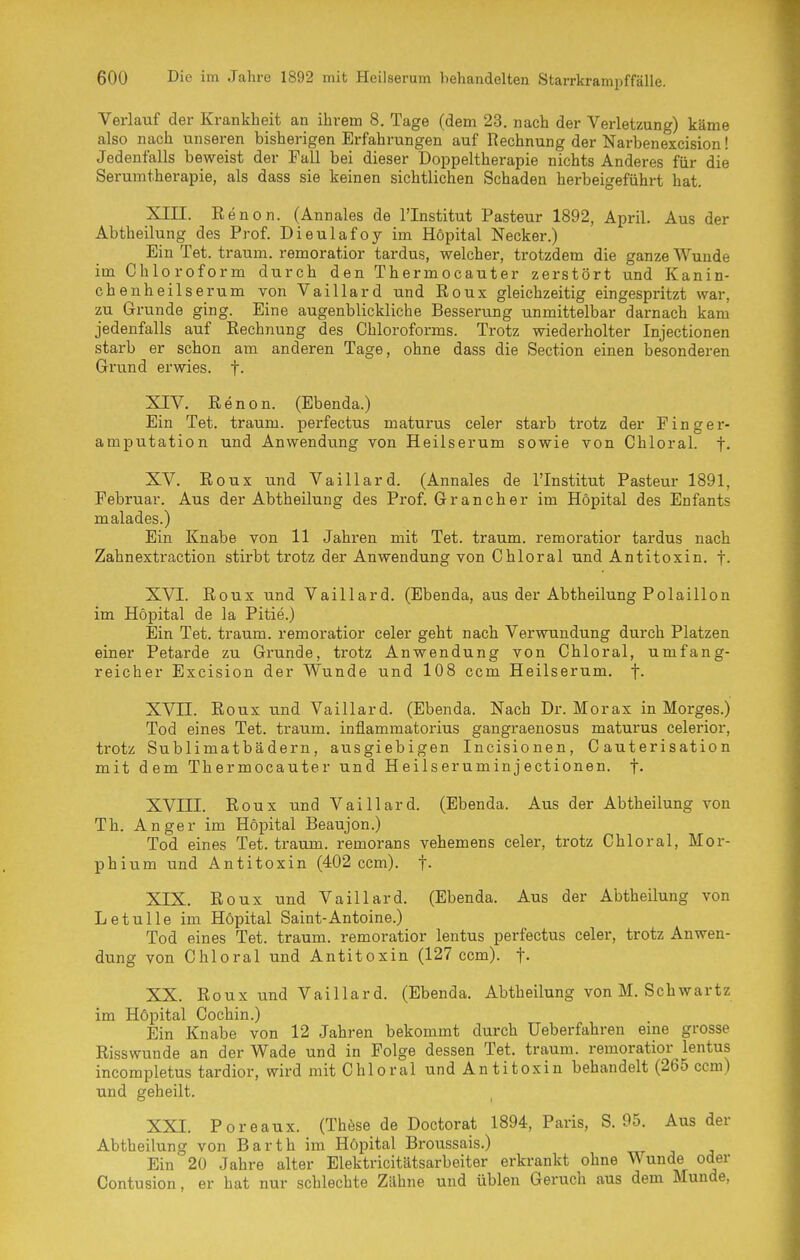 Verlauf der Krankheit an ihrem 8. Tage (dem 23. nach der Verletzung) käme also nach unseren bisherigen Erfahrungen auf Rechnung der Narbenexcision! Jedenfalls beweist der Fall bei dieser Doppeltherapie nichts Anderes für die Serumtherapie, als dass sie keinen sichtlichen Schaden herbeigeführt hat. XIII. Renon. (Annales de l'Institut Pasteur 1892, April. Aus der Abtheilung des Prof. Dieulafoy im Höpital Necker.) Ein Tet. träum, remoratior tardus, welcher, trotzdem die ganze Wunde im Chloroform durch den Thermocauter zerstört und Kanin- cbenheilserum von Vaillard und Roux gleichzeitig eingespritzt war, zu Grunde ging. Eine augenblickliche Besserung unmittelbar darnach kam jedenfalls auf Rechnung des Chloroforms. Trotz wiederholter Injectionen starb er schon am anderen Tage, ohne dass die Section einen besonderen Grund erwies, f. XIV. Renon. (Ebenda.) Ein Tet. träum, perfectus maturus celer starb trotz der Finger- amputation und Anwendung von Heilserum sowie von Chloral. f- XV. Roux und Vaillard. (Annales de l'Institut Pasteur 1891, Februar. Aus der Abtheilung des Prof. Gran eher im Höpital des Enfants malades.) Ein Knabe von 11 Jahren mit Tet. träum, remoratior tardus nach Zahnextraction stirbt trotz der Anwendung von Chloral und Antitoxin, f. XVI. Roux und Vaillard. (Ebenda, aus der Abtheilung Polaillon im Höpital de la Pitie.) Ein Tet. träum, remoratior celer geht nach Verwundung durch Platzen einer Petarde zu Grunde, trotz Anwendung von Chloral, umfang- reicher Excision der Wunde und 108 ccm Heilserum, f- XVII. Roux und Vaillard. (Ebenda. Nach Dr. Morax in Morges.) Tod eines Tet. träum, inflammatorius gangraenosus maturus celerior, trotz Sublimatbädern, ausgiebigen Incisionen, C auterisation mit dem Thermocauter und Heilseruminjectionen. f- XVni. Roux und Vaillard. (Ebenda. Aus der Abtheilung von Th. Anger im Höpital Beaujon.) Tod eines Tet. träum, remorans vehemens celer, trotz Chloral, Mor- phium und Antitoxin (402 ccm). f. XIX. Roux und Vaillard. (Ebenda. Aus der Abtheilung von Letulle im Höpital Saint-Antoine.) Tod eines Tet. träum, remoratior lentus perfectus celer, trotz Anwen- dung von Chloral und Antitoxin (127 ccm). f- XX. Roux und Vaillard. (Ebenda. Abtheilung von M. Seh war tz im Höpital Cochin.) Ein Knabe von 12 Jahren bekommt durch Ueberfahren eme grosse Risswunde an der Wade und in Folge dessen Tet. träum, remoratior lentus incompletus tardior, wird mit Chloral und Antitoxin behandelt (265 ccm) und geheilt. XXI. Poreaux. (Thöse de Doctorat 1894, Paris, S. 95. Aus der Abtheilung von Barth im Höpital Broussais.) Ein 20 Jahre alter Elektricitätsarbeiter erkrankt ohne Wunde oder Contusion, er hat nur schlechte Zähne und üblen Geruch aus dem Munde,