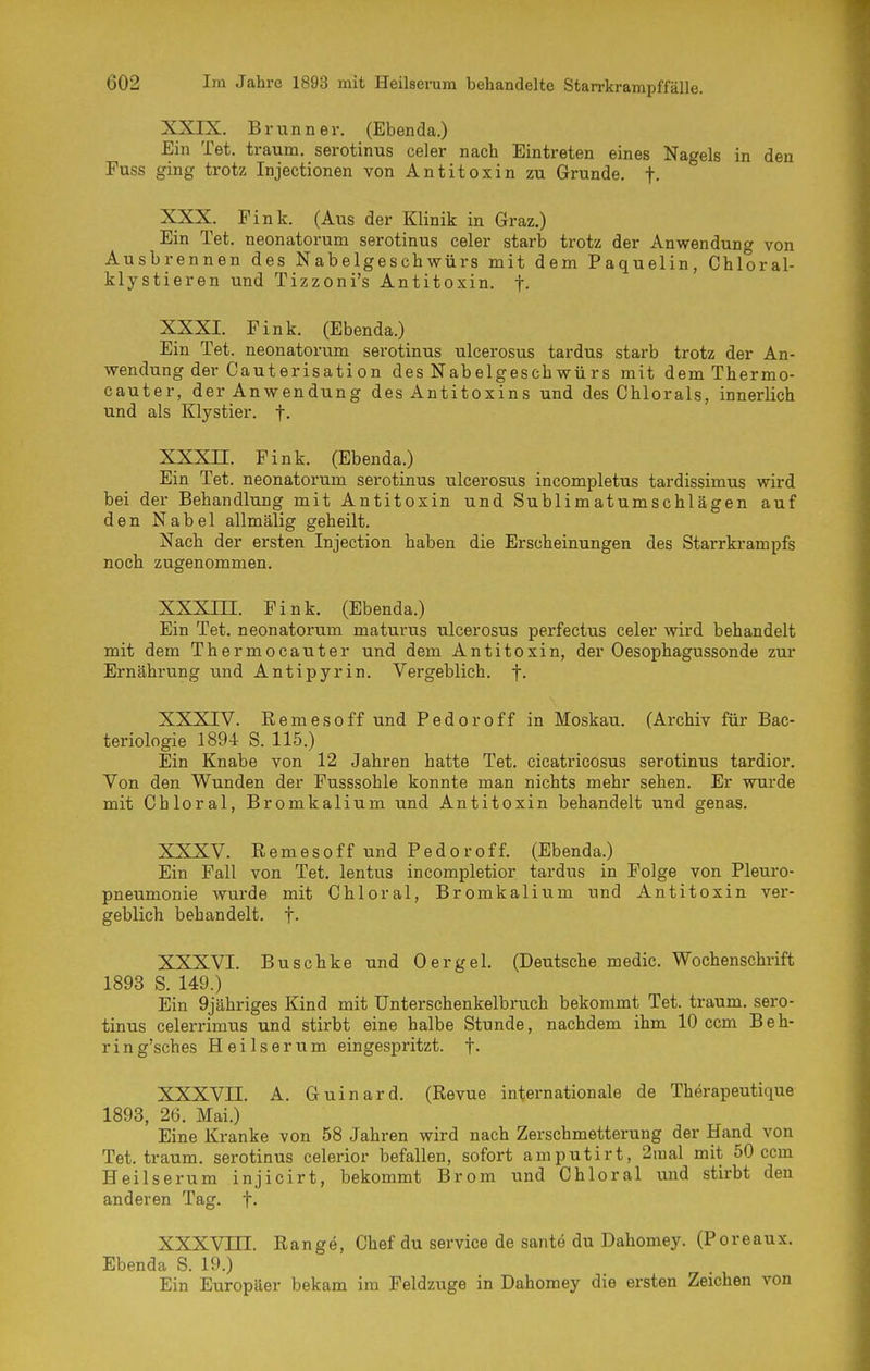 XXIX. Brunn er. (Ebenda.) Ein Tet. träum, serotinus celer nach Eintreten eines Nagels in den Fuss ging trotz Injectionen von Antitoxin zu Grunde, f- XXX. Fink. (Aus der Klinik in Graz.) Ein Tet. neonatorum serotinus celer starb trotz der Anwendung von Ausbrennen des Nabelgeschwürs mit dem Paquelin, Chloral- klystieren und Tizzoni's Antitoxin, f. XXXI. Fink. (Ebenda.) Ein Tet. neonatorum serotinus ulcerosus tardus starb trotz der An- wendung der Cauterisati on des Nabelgeschwü rs mit dem Thermo- cauter, der Anwendung des Antitoxins und des Chlorals, innerlich und als Klystier. f. XXXn. Fink. (Ebenda.) Ein Tet. neonatorum serotinus ulcerosus incompletus tardissimus wird bei der Behandlung mit Antitoxin und Sublimatumschlägen auf den Nabel allmälig geheilt. Nach der ersten Injection haben die Erscheinungen des Starrkrampfs noch zugenommen. XXXni. Fink. (Ebenda.) Ein Tet. neonatorum maturus ulcerosus perfectus celer wird behandelt mit dem Thermocauter und dem Antitoxin, der Oesophagussonde zur Ernährung und Antipyrin. Vergeblich, f. XXXIV. Remesoff und Pedoroff in Moskau. (Archiv für Bac- teriologie 1894 S. 115.) Ein Knabe von 12 Jahren hatte Tet. cicatricosus serotinus tardior. Von den Wunden der Fusssohle konnte man nichts mehr sehen. Er wurde mit Chloral, Bromkalium und Antitoxin behandelt und genas. XXXV. Remesoff und Pedoroff. (Ebenda.) Ein Fall von Tet. lentus incompletior tardus in Folge von Pleuro- pneumonie wurde mit Chloral, Bromkalium und Antitoxin ver- geblich behandelt, f- XXXVI. Buschke und Oergel. (Deutsche medic. Wochenschrift 1893 S. 149.) Ein 9jähriges Kind mit Unterschenkelbruch bekommt Tet. träum, sero- tinus celerrimus und stirbt eine halbe Stunde, nachdem ihm 10 ccm Beh- rin g'sches Heilserum eingespritzt, f. XXXVn. A. Guinard. (Revue internationale de Therapeutique 1893, 26. Mai.) Eine Kranke von 58 Jahren wird nach Zerschmetterung der Hand von Tet. träum, serotinus celerior befallen, sofort amputirt, 2inal mit 50 ccm Heilserum injicirt, bekommt Brom und Chloral und stirbt den anderen Tag. f. XXXVin. Range, Chef du service de sante du Dahomey. (Poreaux. Ebenda S. 19.) Ein Europäer bekam im Feldzuge in Dahomey die ersten Zeichen von