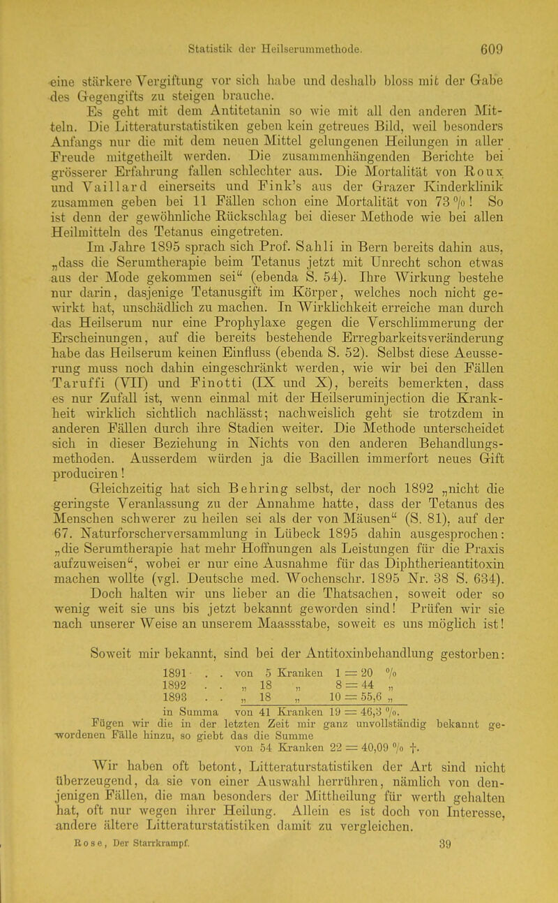 eine stärkere Vergiftung vor sich habe und deshalb bloss mit der Gabe des Gegengifts zu steigen brauche. Es geht mit dem Antitetanin so wie mit all den anderen Mit- teln. Die Litteraturstatistiken geben kein getreues Bild, weil besonders Anfangs nur die mit dem neuen Mittel gelungenen Heilungen in aller Freude mitgetheilt werden. Die zusammenhängenden Berichte bei grösserer Erfahrung fallen schlechter aus. Die Mortalität von Roux und Vaillard einerseits und Fink's aus der Grazer Kinderklinik zusammen geben bei 11 Fällen schon eine Mortalität von 73 /o! So ist denn der gewöhnliche Rückschlag bei dieser Methode wie bei allen Heilmitteln des Tetanus eingetreten. Im Jahre 1895 sprach sich Prof. Sahli in Bern bereits dahin aus, „dass die Serumtherapie beim Tetanus jetzt mit Unrecht schon etwas aus der Mode gekommen sei (ebenda S. 54). Ihre Wirkung bestehe nur darin, dasjenige Tetanusgift im Körper, welches noch nicht ge- wirkt hat, unschädlich zu machen. In Wirklichkeit erreiche man durch das Heilserum nur eine Prophylaxe gegen die Verschlimmerung der Erscheinungen, auf die bereits bestehende Erregbai'keitsveränderung habe das Heilserum keinen Einfluss (ebenda S. 52). Selbst diese Aeusse- rung muss noch dahin eingeschränkt werden, wie wir bei den Fällen Taruffi (VII) und Finotti (IX und X), bereits bemerkten, dass es nur Zufall ist, wenn einmal mit der Heilseruminjection die Krank- heit wirklich sichtlich nachlässt-, nachweisHch geht sie trotzdem in anderen Fällen durch ihre Stadien weiter. Die Methode unterscheidet sich in dieser Beziehung in Nichts von den anderen Behandlungs- methoden. Ausserdem würden ja die Bacillen immerfort neues Gift produciren! Gleichzeitig hat sich Behring selbst, der noch 1892 „nicht die geringste Veranlassung zu der Annahme hatte, dass der Tetanus des Menschen schwerer zu heilen sei als der von Mäusen (S. 81), auf der 67. Naturforscherversammlung in Lübeck 1895 dahin ausgesprochen: „die Serumtherapie hat mehr Hoffnungen als Leistungen für die Praxis aufzuweisen, wobei er nur eine Ausnahme für das Diphtherieantitoxin machen wollte (vgl. Deutsche med. Wochenschr, 1895 Nr. 38 S. 634). Doch halten wir uns lieber an die Thatsachen, soweit oder so wenig weit sie uns bis jetzt bekannt geworden sind! Prüfen wir sie nach unserer Weise an unserem Maassstabe, soweit es uns möghch ist! Soweit mir bekannt, sind bei der Antitoxinbehandlung gestorben: 1891 • . . von 5 Kranken 1 = 20 »/o 1892 . . „18 „ 8 = 44 „ 1893 . . „ 18 „ 10 = 55,6 „ in Summa von 41 Kranken 19 = 46,8 /o. Fügen wir die in der letzten Zeit mir ganz unvollständig bekannt ge- ■wordenen Fälle hinzu, so giebt das die Summe von 54 Kranken 22 = 40,09 /o |. Wir haben oft betont, Litteraturstatistiken der Art sind nicht überzeugend, da sie von einer Auswahl herrühren, nämhch von den- jenigen Fällen, die man besonders der Mittheilung für werth gehalten hat, oft nur wegen ihrer Heilung. Allein es ist doch von Intei'esse, andere ältere Litteraturstatistiken damit zu vergleichen. E 0 8 e , Der Starrkrampf. 39