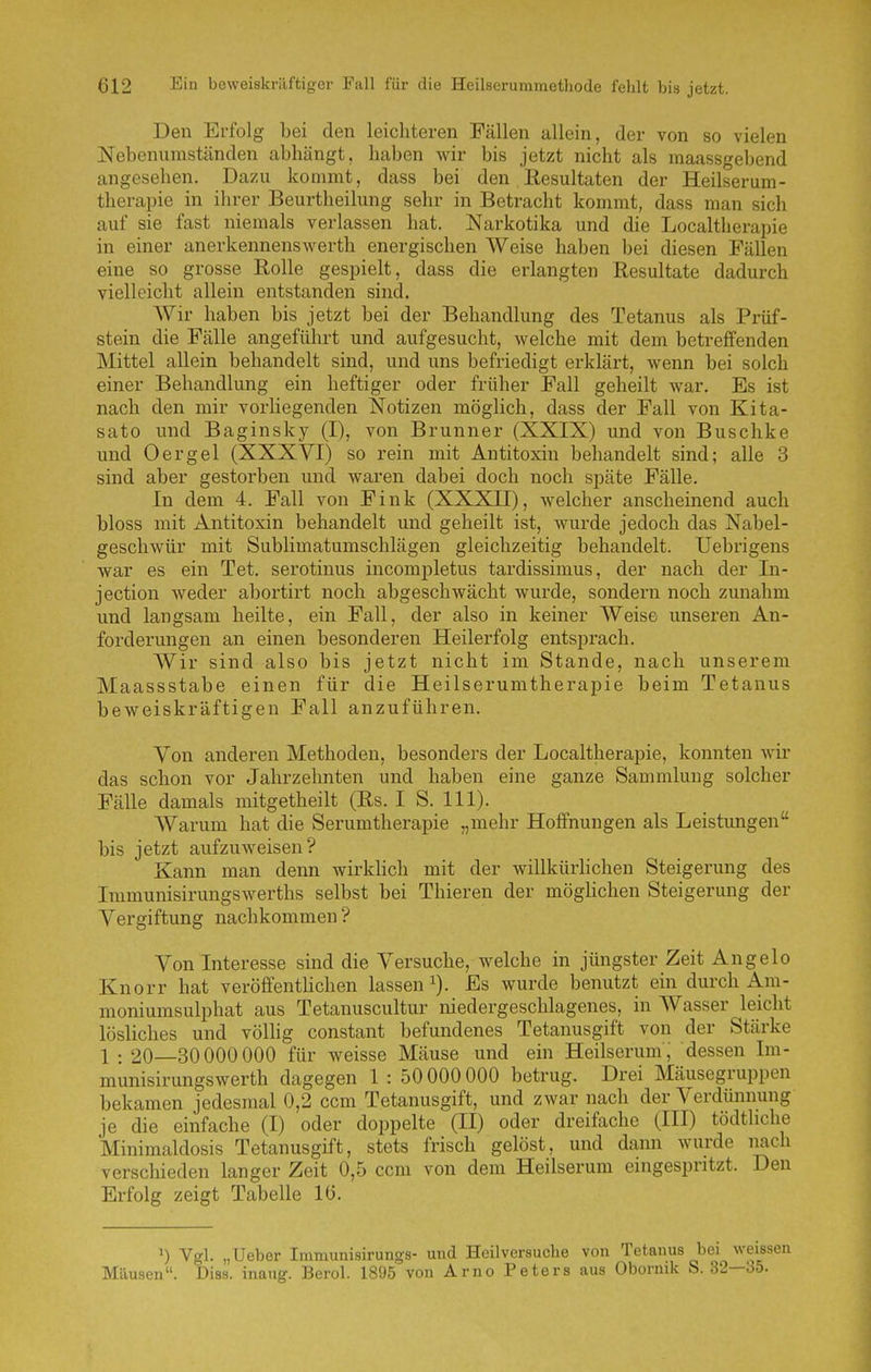Den Erfolg bei den leichteren Fällen allein, der von so vielen Nebenumständen abhängt, haben wir bis jetzt nicht als raaassgebend angesehen. Dazu kommt, dass bei den Resultaten der Heilserum- therapie in ihrer Beurtheilung sehr in Betracht kommt, dass man sich auf sie fast niemals verlassen hat. Narkotika und die Localtherapie in einer anerkennenswerth energischen Weise haben bei diesen Fällen eine so grosse Rolle gespielt, dass die erlangten Resultate dadurch vielleicht allein entstanden sind. Wir haben bis jetzt bei der Behandlung des Tetanus als Prüf- stein die Fälle angeführt und aufgesucht, welche mit dem betreffenden Mittel allein behandelt sind, und uns befriedigt erklärt, wenn bei solch einer Behandlung ein heftiger oder früher Fall geheilt war. Es ist nach den mir vorliegenden Notizen möglich, dass der Fall von Kita- sato und Baginsky (I), von Brunner (XXIX) und von Buschke und Oer gel (XXXVI) so rein mit Antitoxin behandelt sind; alle 3 sind aber gestorben und waren dabei doch noch späte Fälle. In dem 4. Fall von Fink (XXXII), welcher anscheinend auch bloss mit Antitoxin behandelt und geheilt ist, wurde jedoch das Nabel- geschwür mit Sublimatumschlägen gleichzeitig behandelt. Uebrigens war es ein Tet. serotinus incompletus tardissimus, der nach der In- jection Aveder abortirt noch abgeschwächt wurde, sondern noch zunahm und langsam heilte, ein Fall, der also in keiner Weise unseren An- forderungen an einen besonderen Heilerfolg entsprach. Wir sind also bis jetzt nicht im Stande, nach unserem Maassstabe einen für die Heilserumtherapie beim Tetanus beweiskräftigen Fall anzuführen. Von anderen Methoden, besonders der Localtherapie, konnten wir das schon vor Jahrzehnten und haben eine ganze Sammlung solcher Fälle damals mitgetheilt (Rs. I S. III). Warum hat die Serumtherapie „mehr Hoifnungen als Leistungen bis jetzt aufzuweisen? Kann man denn wirklich mit der willkürhchen Steigerung des Immunisirungswerths selbst bei Thieren der mögHchen Steigerung der Vergiftung nachkommen ? Von Interesse sind die Versuche, welche in jüngster Zeit Angelo Knorr hat veröffentUchen lassen Es wurde benutzt ein durch Am- moniumsulphat aus Tetanuscultur niedergeschlagenes, in Wasser leicht lösliches und völhg constant befundenes Tetanusgift von der Stärke 1 : 20—30000 000 für weisse Mäuse und ein Heilserum, dessen Im- munisirungswerth dagegen 1 : 50000 000 betrug. Drei Mäusegruppen bekamen jedesmal 0,2 ccm Tetanusgift, und zwar nach der Verdünnung je die einfache (I) oder doppelte (II) oder dreifache (III) tödtliche Minimaldosis Tetanusgift, stets frisch gelöst, und dann wurde iiach verschieden langer Zeit 0,5 ccm von dem Heilserum eingespritzt. Den Erfolg zeigt Tabelle Iii. ') Vgl. „Ueber Immunisirungs- und Heilversuche von Tetanus bei weissen Mäusen. Diss. inaug. Berol. 1895 von Arno Peters aus Obornik S. 32—35.