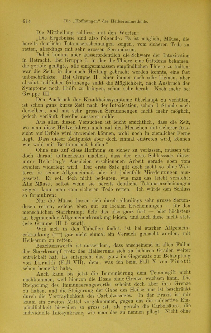 Die Mittheilimg schliesst mit den Worten: „Die Ergebnisse sind also folgende: Es ist möglich, Mäuse, die bereits deutliche Tetanuserscheinungen zeigen, vom sicheren Tode zu retten, allerdings mit sehr grossen Serumdosen, Dabei kommt aber ausserordentlich die Schwere der Intoxication in Betracht. Bei Gruppe I, in der die Thiere eine Giftdosis bekamen, die gerade genügte, alle einigermaassen empfindlichen Thiere zu tödten, war die Zeit, in der noch Heilung gebracht werden konnte, eine fast unbeschränkte. Bei Gruppe II, einer immer noch sehr kleinen, aber absolut tödtlichen Giftmenge sinkt die Möglichkeit, nach Ausbruch der Symptome noch Hülfe zu bringen, schon sehr herab. Noch mehr bei Gruppe ni. Den Ausbruch der Ejrankheitssymptome überhaupt zu verhüten, ist schon ganz kurze Zeit nach der Intoxication, schon 1 Stunde nach derselben, und mit sehr grossen Serummengen nicht mehr mögHch, jedoch verläuft dieselbe äusserst milde. Aus allen diesen Versuchen ist leicht ersichtlich, dass die Zeit, wo man diese Heilverfahren auch auf den Menschen mit sicherer Aus- sicht auf Erfolg wird anwenden können, wohl noch in ziemlicher Ferne liegt. Dass dieser Zeitpunkt aber doch einmal eintreten wird, können wir wohl mit Bestimmtheit hoffen. Ohne uns auf diese Hoffnung zu sicher zu verlassen, müssen wir doch darauf aufmerksam machen, dass der erste Schlusssatz dieser unter Behring's Anspielen erschienenen Arbeit gerade eben vom zweiten widerlegt wird. Der erste Satz gilt doch nicht so ohne Wei- teres in seiner Allgemeinheit oder ist jedenfalls Missdeutungen aus- gesetzt. Er soll doch nicht bedeuten, wie man das leicht versteht: Alle Mäuse, selbst wenn sie bereits deutUche Tetanuserscheinungen zeigen, kann man vom sicheren Tode retten. Ich würde den Schluss so formuHren: Nur die Mäuse lassen sich durch allerdings sehr grosse Serum- dosen retten, welche eben nur an localen Erscheinungen — für den menschlichen Starrkrampf fiele das also ganz fort — oder höchstens an beginnender Allgemeinerkrankung leiden, und auch diese nicht stets (wie Gruppe IH 8 zeigt). Wie sich in den Tabellen findet, ist bei starker Allgemein- erkrankung (=) gar nicht einmal ein Versuch gemacht worden, mit Heilserum zu retten. Beachteuswerth ist ausserdem, dass anscheinend in allen Fällen der Starrkrampf trotz des Heilserums sich zu höheren Graden weiter entwickelt hat. Es entspricht das, ganz im Gegensatz zur Behauptung von Taruffi (Fall VII), dem, was ich beim Fall X von Finotti schon bemerkt habe. Auch kann bis jetzt die Immunisirung dem Tetanusgift nicht nachkommen, weil hiervon die Dosis ohne Grenze Avachsen kann. Die Steigerung des Immunisirungswerths scheint doch aber ihre Grenze zu haben, und die Steigerung der Gabe des Heilserums ist beschränkt durch die Verträglichkeit des Carbolzusatzes. In der Praxis ist mir kaum ein zweites Mittel vorgekommen, gegen das die subjective Em- pfindlichkeit bisweilen so gross ist, als gerade die Carbolsäure, die individuelle Idiosynkrasie, wie man das zu nennen pflegt. Nicht ohne