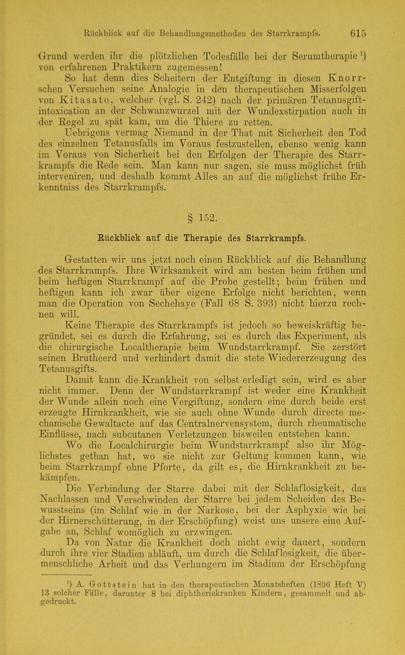 Grund werden ihr die plötzlichen Todesfälle bei der Serumtherapie ^) von erfahrenen Praktikern zugemessen! So hat denn dies Scheitern der Entgiftung in diesen Knorr- schen Versuchen seine Analogie in den therapeutischen Misserfolgen von Kitasato, welcher (vgl. S. 242) nach der primären Tetanusgift- intoxication an der Schwanzwurzel mit der Wimdexstirpation auch in der Regel zu spät kam, um die Thiere zu retten. Uebrigens vermag Niemand in der That mit Sicherheit den Tod des einzelnen Tetanusfalls im Voraus festzustellen, ebenso wenig kann im Voraus von Sicherheit bei den Erfolgen der Therapie des Starr- krampfs die Rede sein. Man kann nur sagen, sie muss möglichst früh interveniren, und deshalb kommt Alles an auf die möglichst frühe Er- kenntniss des Starrkrampfs. § 152. Rückblick auf die Therapie des Starrkrampfs. Gestatten wir uns jetzt noch einen Rückblick auf die Behandlung •des Starrkrampfs. Ihre Wirksamkeit wird am besten beim finihen und beim heftigen Starrkrampf auf die Probe gestellt; beim frühen und heftigen kann ich zwar über eigene Erfolge nicht berichten, wenn man die Operation von Sechehaye (Fall 68 S. 393) nicht hierzu rech- nen will. Keine Therapie des Starrkrampfs ist jedoch so beweiskräftig be- gründet, sei es durch die Erfahrung, sei es durch das Experiment, als die chirui'gische Localtherapie beim Wundstarrkrampf. Sie zerstört seinen Brutheerd und verhindert damit die stete Wiedererzeugung des Tetanusgifts. Damit kann che Krankheit von selbst erledigt sein, wird es aber nicht immer. Denn der Wundstarrkrampf ist weder eine Krankheit der Wunde allein noch eine Vergiftung, sondern eine durch beide erst erzeugte Hirnkrankheit, wie sie auch ohne Wunde durch directe me- chanische Gewaltacte auf das Centrainervensystem, durch rheumatische Einflüsse, nach subcutanen Verletzungen bisweilen entstehen kann. Wo die Localchirurgie beim Wundstarrkrampf also ihr Mög- lichstes gethan hat, wo sie nicht zur Geltung kommen kann, wie beim Starrkrampf ohne Pforte, da gilt es, die Hirnkrankheit zu be- kämpfen. Die Verbindung der Starre dabei mit der Schlaflosigkeit, das Nachlassen und Verschwinden der Starre bei jedem Scheiden des Be- wusstsems (im Schlaf wie in der Narkose, bei der Asphyxie wie bei der Hirnerschütterung, in der Erschöpfung) weist uns unsere eine Auf- gabe an. Schlaf womöglich zu erzwingen. Da von Natur die Krankheit doch nicht ewig dauert, sondern durch ihre vier Stadien abläuft, um durch die Schlaflosigkeit, die über- menschliche Arbeit und das Verhungern im Stadium der Erschöpfung ') A. Gott stein hat in den therapeutischen Monatsheften (1896 Heft V) 13 solcher Fälle, darunter 8 bei diphtheriekranken Kindern, gesammelt und ab- gedruckt.
