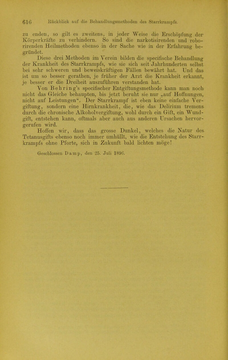 ZU enden, so gilt es zweitens, in jeder Weise die Erschöpfung der Körperkräfte zu verhindern. So sind die narkotisirenden und robo- rirenden Heihnethoden ebenso in der Sache wie in der Erfahrung be- gründet. Diese drei Methoden im Verein bilden die specifische Behandlung der Krankheit des Starrkrampfs, wie sie sich seit Jahrhunderten selbst bei sehr schweren und beweiskräftigen Fällen bewährt hat. Und das ist um so besser gerathen, je früher der Arzt die Krankheit erkannt, je besser er die Dreiheit auszuführen verstanden hat. Von Behring's specifischer Entgiftungsmethode kann man noch nicht das Gleiche behaupten, bis jetzt beruht sie nur „auf Hoffnungen, nicht auf Leistungen. Der Starrkrampf ist eben keine einfache Ver- giftung, sondern eine Hirnkrankheit, die, wie das Delirium tremens durch die chronische Alkoholvergiftung, wohl durch eiu Gift, ein Wund- gift, entstehen kann, oftmals aber auch aus anderen Ursachen hervor- gerufen wird. Hoffen wir, dass das grosse Dunkel, welches die Natur des- Tetanusgifts ebenso noch immer umhüllt, wie die Entstehung des Starr- krampfs ohne Pforte, sich in Zukunft bald lichten möge! Geschlossen Damp, den 25. Juli 1896.