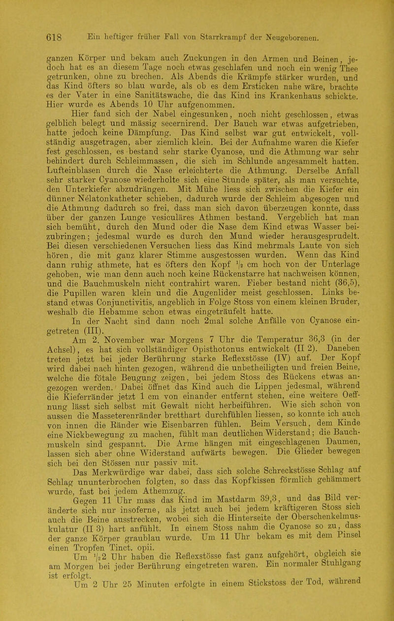 ganzen Körper und bekam auch Zuckungen in den Armen und Beinen, je- doch hat es an diesem Tage noch etwas geschlafen und noch ein wenig Thee getrunken, ohne zu brechen. Als Abends die Krämpfe stärker wurden, und das Kind öfters so blau wurde, als ob es dem Ersticken nahe wäre, brachte es der Vater in eine Sanitätswache, die das Kind ins Krankenhaus schickte. Hier wurde es Abends 10 Uhr aufgenommen. Hier fand sich der Nabel eingesunken, noch nicht geschlossen, etwas gelblich belegt und mässig secernirend. Der Bauch war etwas aufgetrieben, hatte jedoch keine Dämpfung. Das Kind selbst war gut entwickelt, voll- ständig ausgetragen, aber ziemlich klein. Bei der Aufnahme waren die Kiefer fest geschlossen, es bestand sehr starke Cyanose, und die Athmung war sehr behindert durch Schleimmassen, die sich im Schlünde angesammelt hatten. Lufteinblasen durch die Nase erleichterte die Athmung. Derselbe Anfall sehr starker Cyanose wiederholte sich eine Stunde später, als man versuchte, den Unterkiefer abzudrängen. Mit Mühe Hess sich zwischen die Kiefer ein dünner Nelatonkatheter schieben, dadurch wurde der Schleim abgesogen und die Athmimg dadurch so frei, dass man sich davon überzeugen konnte, dass über der ganzen Lunge vesiculäres Athmen bestand. Vergeblich hat man sich bemüht, durch den Mund oder die Nase dem Kind etwas Wasser bei- zubringen; jedesmal wurde es durch den Mund wieder herausgesprudelt. Bei diesen verschiedenen Versuchen Hess das Kind mehrmals Laute von sich hören, die mit ganz klarer Stimme ausgestossen wurden. Wenn das Kind dann ruhig athmete, hat es öfters den Kopf '/2 cm hoch von der Unterlage gehoben, wie man denn auch noch keine Rückenstarre hat nachweisen können, und die Bauchmuskeln nicht contrahirt waren. Fieber bestand nicht (36,5), die Pupillen waren klein und die Augenlider meist geschlossen. Links be- stand etwas Conjunctivitis, angeblich in Folge Stoss von einem kleinen Bruder, weshalb die Hebamme schon etwas eingeträufelt hatte. In der Nacht sind dann noch 2mal solche Anfälle von Cyanose ein- getreten (III). Am 2. November war Morgens 7 Uhr die Temperatur 36,3 (in der Achsel), es hat sich vollständiger Opisthotonus entwickelt (II 2). Daneben treten jetzt bei jeder Berührung starke Eeflexstösse (IV) auf. Der Kopf wird dabei nach hinten gezogen, während die unbetheiligten und freien Beine, welche die fötale Beugung zeigen, bei jedem Stoss des Rückens etwas an- gezogen werden. Dabei öffnet das Kind auch die Lippen jedesmal, während die Kieferränder jetzt 1 cm von einander entfernt stehen, eine weitere Oeff- nung lässt sich selbst mit Gewalt nicht herbeiführen. Wie sich schon von aussen die Masseterenränder bretthart durchfühlen Hessen, so konnte ich auch von innen die Ränder wie Eisenbarren fühlen. Beim Versuch, dem Kinde eine Nickbewegung zu machen, fühlt man deutlichen Widerstand; die Bauch- muskeln sind gespannt. Die Arme hängen mit eingeschlagenen Daumen, lassen sich aber ohne Widerstand aufwärts bewegen. Die Glieder bewegen sich bei den Stössen nur passiv mit. Das Merkwürdige war dabei, dass sich solche Schreckstösse Schlag auf Schlag ununterbrochen folgten, so dass das Kopfkissen förmHch gehämmert wurde, fast bei jedem Athemzug. Gegen 11 Uhr mass das Kind im Mastdarm 39,3, und das Bild ver- änderte sich nur insoferne, als jetzt auch bei jedem kräftigeren Stoss sich auch die Beine ausstrecken, wobei sich die Hinterseite der Oberschenkelmus- kulatur (II 3) hart anfühlt. In einem Stoss nahm die Cyanose so zu dass der ganze Körper graublau wurde. Um 11 Uhr bekam es mit dem Finsel einen Tropfen Tinct. opii. i i • i Um V22 Uhr haben die Reflexstösse fast ganz aufgehört, obgleich sie am Morgen bei jeder Berührung eingetreten waren. Ein normaler Stuhlgang ist erfolgt. , m j -a a Um 2 Uhr 25 Minuten erfolgte in einem Stickstoss der lod, wälirena